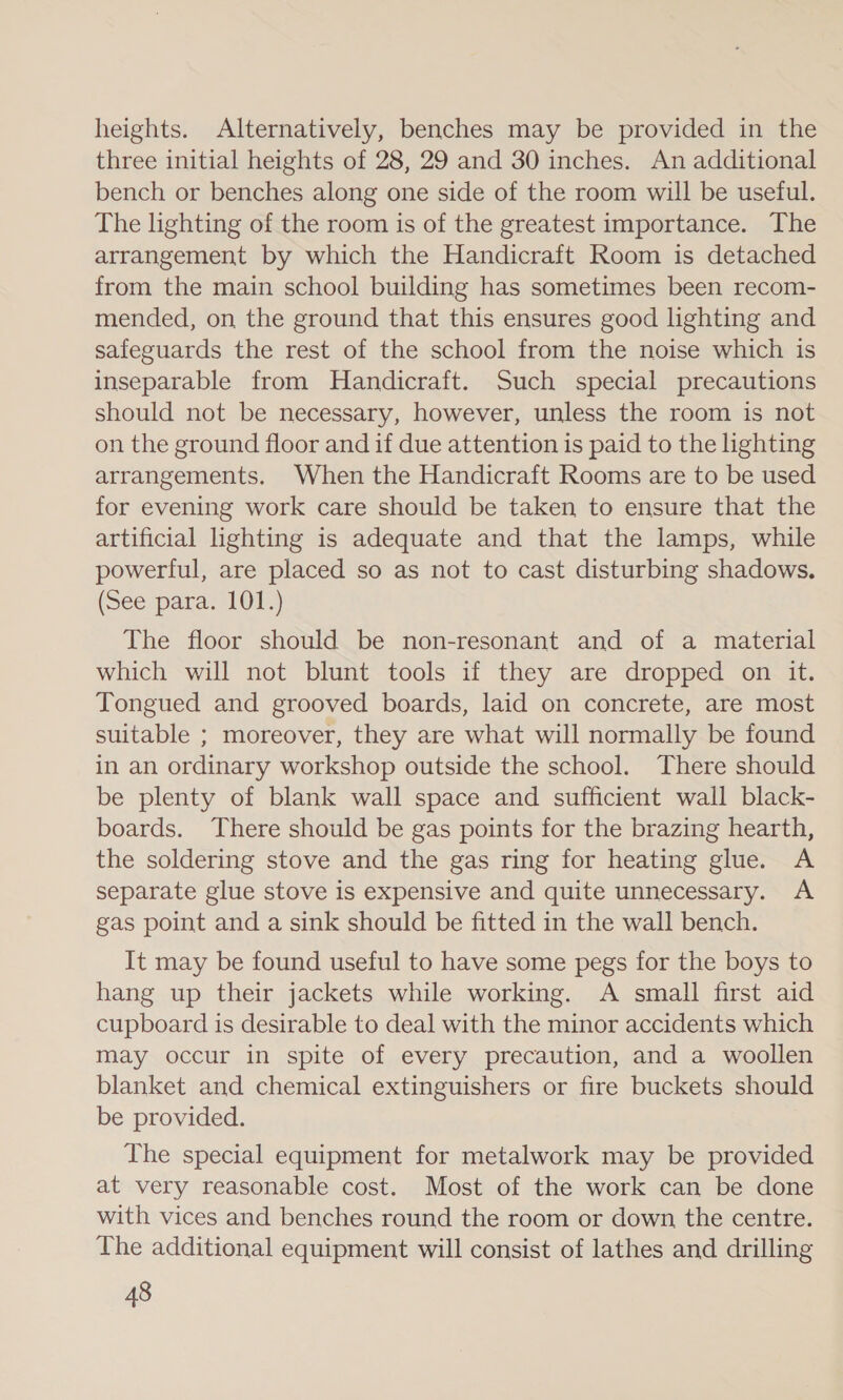 heights. Alternatively, benches may be provided in the three initial heights of 28, 29 and 30 inches. An additional bench or benches along one side of the room will be useful. The lighting of the room is of the greatest importance. The arrangement by which the Handicraft Room is detached from the main school building has sometimes been recom- mended, on the ground that this ensures good lighting and safeguards the rest of the school from the noise which is inseparable from Handicraft. Such special precautions should not be necessary, however, unless the room is not on the ground floor and if due attention is paid to the lighting arrangements. When the Handicraft Rooms are to be used for evening work care should be taken to ensure that the artificial lighting is adequate and that the lamps, while powerful, are placed so as not to cast disturbing shadows. (See pata, 1013) The floor should be non-resonant and of a material which will not blunt tools if they are dropped on it. Tongued and grooved boards, laid on concrete, are most suitable ; moreover, they are what will normally be found in an ordinary workshop outside the school. There should be plenty of blank wall space and sufficient wall black- boards. There should be gas points for the brazing hearth, the soldering stove and the gas ring for heating glue. A separate glue stove is expensive and quite unnecessary. A gas point and a sink should be fitted in the wall bench. It may be found useful to have some pegs for the boys to hang up their jackets while working. A small first aid cupboard is desirable to deal with the minor accidents which may occur in spite of every precaution, and a woollen blanket and chemical extinguishers or fire buckets should be provided. The special equipment for metalwork may be provided at very reasonable cost. Most of the work can be done with vices and benches round the room or down the centre. The additional equipment will consist of lathes and drilling