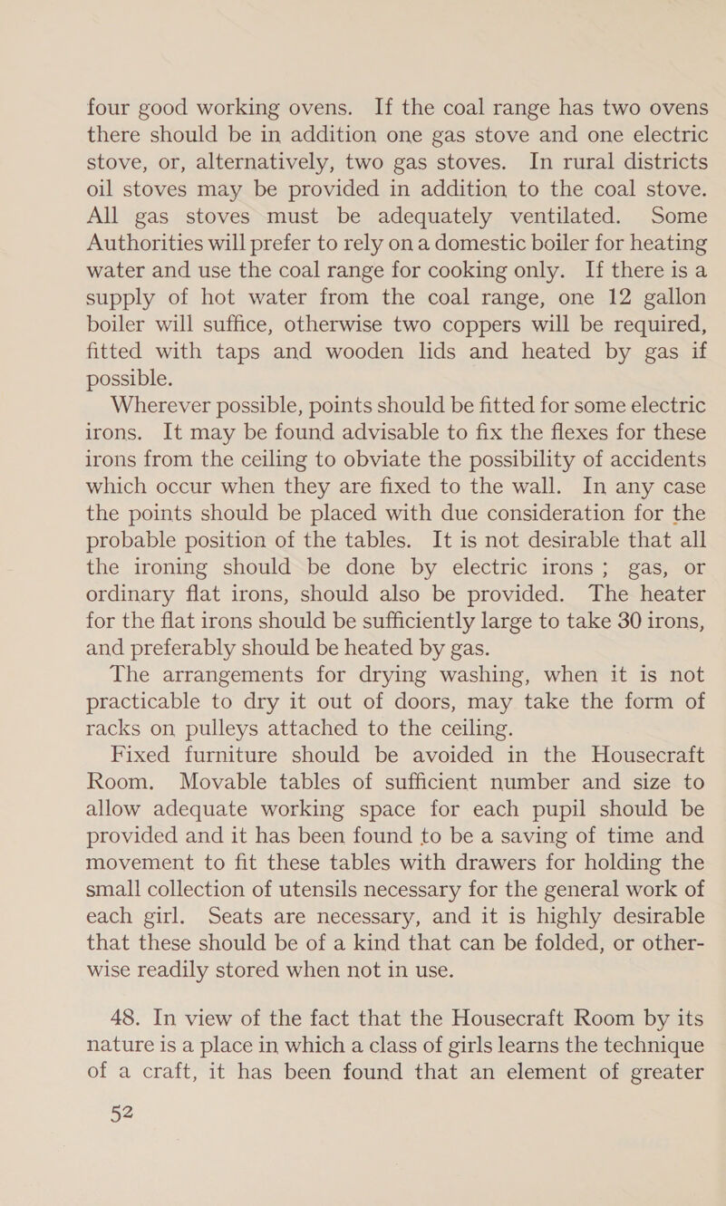 four good working ovens. If the coal range has two ovens there should be in addition one gas stove and one electric stove, or, alternatively, two gas stoves. In rural districts oil stoves may be provided in addition to the coal stove. All gas stoves must be adequately ventilated. Some Authorities will prefer to rely on a domestic boiler for heating water and use the coal range for cooking only. If there is a supply of hot water from the coal range, one 12 gallon boiler will suffice, otherwise two coppers will be required, fitted with taps and wooden lids and heated by gas if possible. Wherever possible, points should be fitted for some electric irons. It may be found advisable to fix the flexes for these irons from the ceiling to obviate the possibility of accidents which occur when they are fixed to the wall. In any case the points should be placed with due consideration for the probable position of the tables. It is not desirable that all the ironing should be done by electric irons; gas, or ordinary flat irons, should also be provided. The heater for the flat irons should be sufficiently large to take 30 irons, and preferably should be heated by gas. The arrangements for drying washing, when it is not practicable to dry it out of doors, may take the form of racks on pulleys attached to the ceiling. Fixed furniture should be avoided in the Housecraft Room. Movable tables of sufficient number and size to allow adequate working space for each pupil should be provided and it has been found to be a saving of time and movement to fit these tables with drawers for holding the small collection of utensils necessary for the general work of each girl. Seats are necessary, and it is highly desirable that these should be of a kind that can be folded, or other- wise readily stored when not in use. 48. In view of the fact that the Housecraft Room by its nature is a place in which a class of girls learns the technique of a craft, it has been found that an element of greater