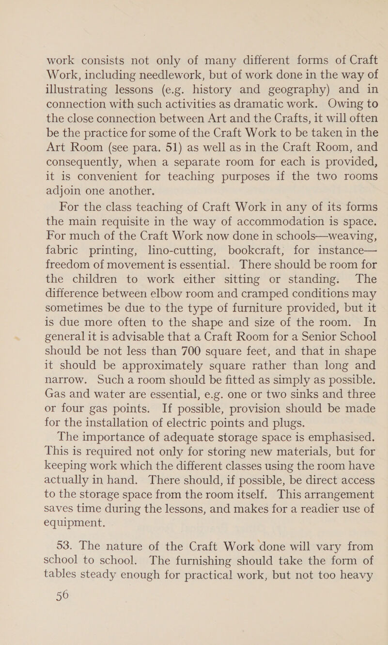 work consists not only of many different forms of Craft Work, including needlework, but of work done in the way of illustrating lessons (e.g. history and geography) and in connection with such activities as dramatic work. Owing to the close connection between Art and the Crafts, it will often be the practice for some of the Craft Work to be taken in the Art Room (see para. 51) as well as in the Craft Room, and consequently, when a separate room for each is provided, it is convenient for teaching purposes if the two rooms adjoin one another. For the class teaching of Craft Work in any of its forms the main requisite in the way of accommodation is space. For much of the Craft Work now done in schools—weaving, fabric printing, lino-cutting, bookcraft, for instance— freedom of movement is essential. There should be room for the children to work either sitting or standing. The difference between elbow room and cramped conditions may sometimes be due to the type of furniture provided, but it is due more often to the shape and size of the room. In general it is advisable that a Craft Room for a Senior School should be not less than 700 square feet, and that in shape it should be approximately square rather than long and narrow. Such a room should be fitted as simply as possible. Gas and water are essential, e.g. one or two sinks and three or four gas points. If possible, provision should be made for the installation of electric points and plugs. The importance of adequate storage space is emphasised. This is required not only for storing new materials, but for keeping work which the different classes using the room have actually in hand. There should, if possible, be direct access to the storage space from the room itself. This arrangement saves time during the lessons, and makes for a readier use of equipment. 53. The nature of the Craft Work done will vary from school to school. The furnishing should take the form of tables steady enough for practical work, but not too heavy