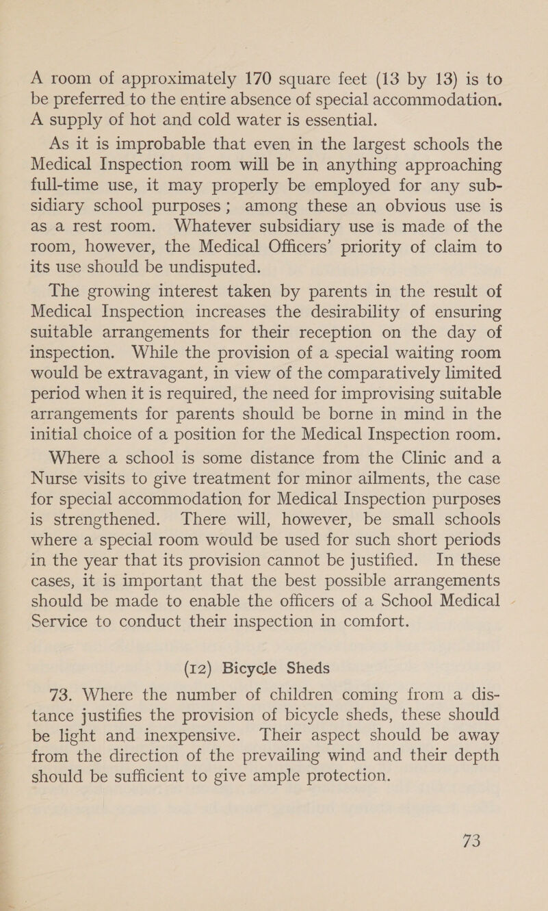 a. A room of approximately 170 square feet (13 by 13) is to be preferred to the entire absence of special accommodation, A supply of hot and cold water is essential. As it is improbable that even in the largest schools the Medical Inspection room will be in anything approaching full-time use, it may properly be employed for any sub- sidiary school purposes; among these an obvious use is as a rest room. Whatever subsidiary use is made of the room, however, the Medical Officers’ priority of claim to its use should be undisputed. The growing interest taken by parents in the result of Medical Inspection increases the desirability of ensuring suitable arrangements for their reception on the day of inspection. While the provision of a special waiting room would be extravagant, in view of the comparatively limited period when it is required, the need for improvising suitable arrangements for parents should be borne in mind in the initial choice of a position for the Medical Inspection room. Where a school is some distance from the Clinic and a Nurse visits to give treatment for minor ailments, the case for special accommodation for Medical Inspection purposes is strengthened. There will, however, be small schools where a special room would be used for such short periods in the year that its provision cannot be justified. In these cases, it is important that the best possible arrangements should be made to enable the officers of a School Medical - Service to conduct their inspection in comfort. (12) Bicycle Sheds tance justifies the provision of bicycle sheds, these should be light and inexpensive. Their aspect should be away from the direction of the prevailing wind and their depth should be sufficient to give ample protection. 73