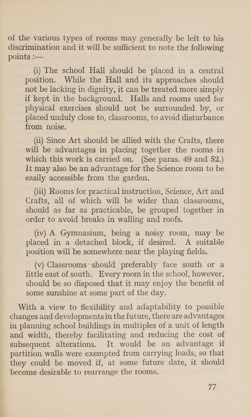 of the various types of rooms may generally be left to his discrimination and it will be sufficient to note the following points :— (i) The school Hall should be placed in a central position. While the Hall and its approaches should not be lacking in dignity, it can be treated more simply if kept in the background. Halls and rooms used for physical exercises should not be surrounded by, or placed unduly close to, classrooms, to avoid disturbance from noise. (1) Since Art should be allied with the Crafts, there will be advantages in placing together the rooms in which this work is carried on. (See paras. 49 and 52.) It may also be an advantage for the Science room to be easily accessible from the garden. (11) Rooms for practical instruction, Science, Art and Crafts, all of which will be wider than classrooms, should as far as practicable, be grouped together in order to avoid breaks in walling and roofs. (iv) A Gymnasium, being a noisy room, may be placed in a detached block, if desired. A suitable position will be somewhere near the playing fields. (v) Classrooms*should preferably face south or a little east of south. Every room in the school, however, should be so disposed that it may enjoy the benefit of some sunshine at some part of the day. With a view to flexibility and adaptability to possible changes and developments in the future, there are advantages in planning school buildings in multiples of a unit of length and width, thereby facilitating and reducing the cost of subsequent alterations. It would be an advantage if partition walls were exempted from carrying loads, so that they could be moved if, at some future date, it should become desirable to rearrange the rooms. Ti