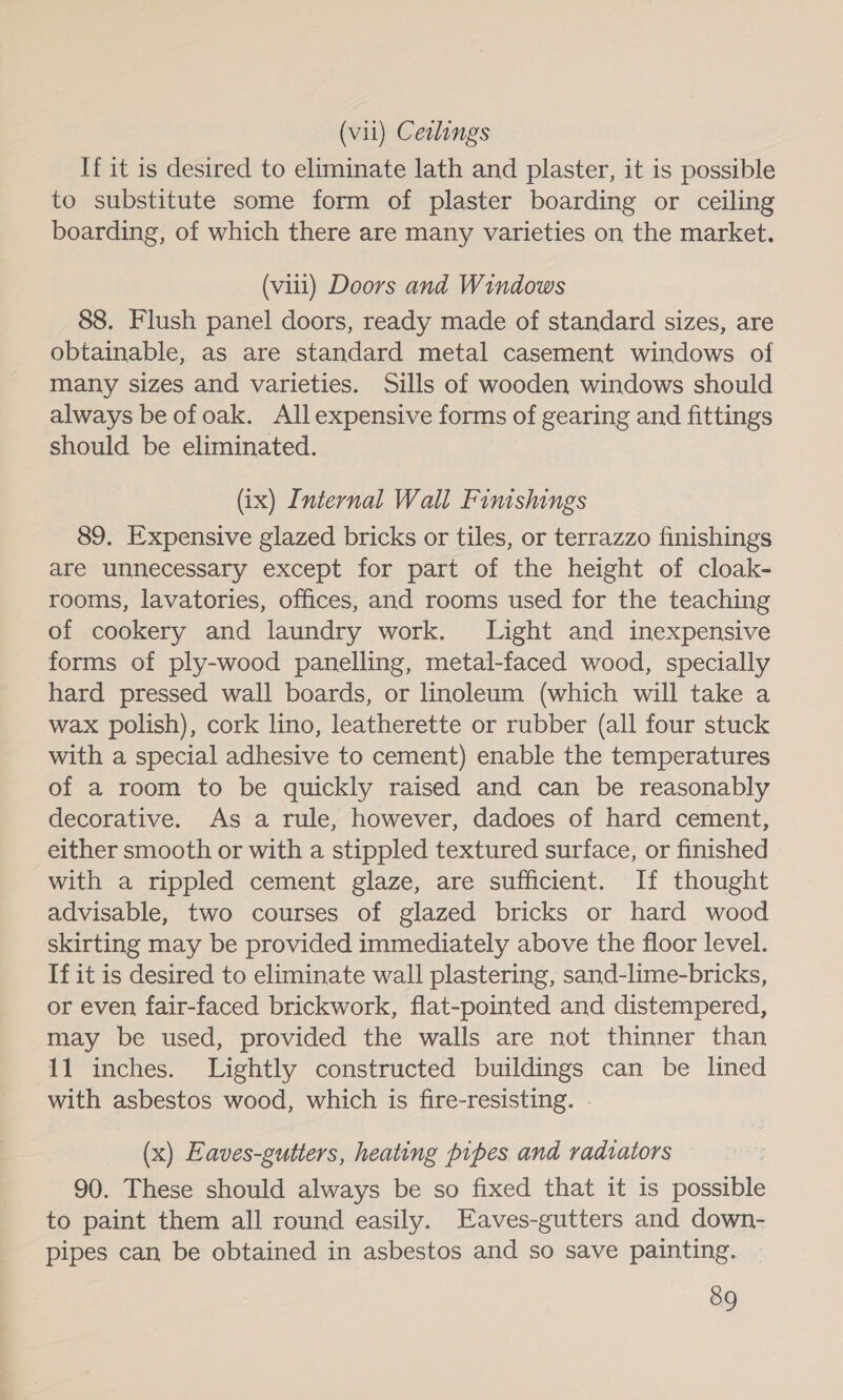 (vil) Ceslings If it is desired to eliminate lath and plaster, it is possible to substitute some form of plaster boarding or ceiling boarding, of which there are many varieties on the market. (viii) Doors and Windows 88. Flush panel doors, ready made of standard sizes, are obtainable, as are standard metal casement windows of many sizes and varieties. Sills of wooden windows should always be ofoak. Allexpensive forms of gearing and fittings should be eliminated. (ix) Internal Wall Finishings 89. Expensive glazed bricks or tiles, or terrazzo finishings are unnecessary except for part of the height of cloak- rooms, lavatories, offices, and rooms used for the teaching of cookery and laundry work. Light and inexpensive forms of ply-wood panelling, metal-faced wood, specially hard pressed wall boards, or linoleum (which will take a wax polish), cork lino, leatherette or rubber (all four stuck with a special adhesive to cement) enable the temperatures of a room to be quickly raised and can be reasonably decorative. As a rule, however, dadoes of hard cement, either smooth or with a stippled textured surface, or finished with a rippled cement glaze, are sufficient. If thought advisable, two courses of glazed bricks or hard wood skirting may be provided immediately above the floor level. If it is desired to eliminate wall plastering, sand-lime-bricks, or even fair-faced brickwork, flat-pointed and distempered, may be used, provided the walls are not thinner than 11 inches. Lightly constructed buildings can be lined with asbestos wood, which is fire-resisting. . (x) Eaves-gutters, heating pipes and radtators 90. These should always be so fixed that it is possible to paint them all round easily. Eaves-gutters and down- pipes can be obtained in asbestos and so save painting.