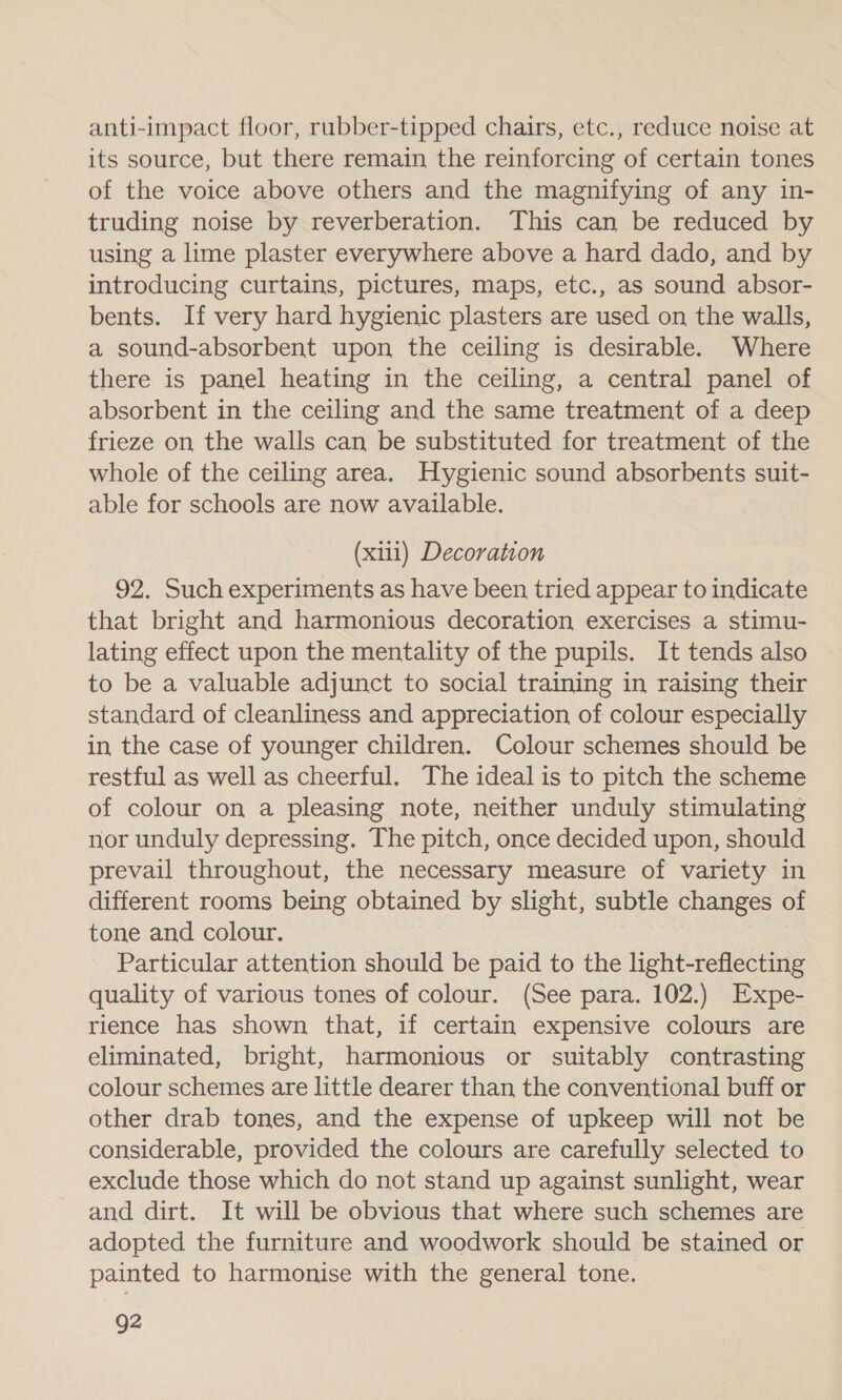 anti-impact floor, rubber-tipped chairs, etc., reduce noise at its source, but there remain the reinforcing of certain tones of the voice above others and the magnifying of any in- truding noise by reverberation. This can be reduced by using a lime plaster everywhere above a hard dado, and by introducing curtains, pictures, maps, etc., as sound absor- bents. If very hard hygienic plasters are used on the walls, a sound-absorbent upon the ceiling is desirable. Where there is panel heating in the ceiling, a central panel of absorbent in the ceiling and the same treatment of a deep frieze on the walls can be substituted for treatment of the whole of the ceiling area. Hygienic sound absorbents suit- able for schools are now available. (xiii) Decoration 92. Such experiments as have been tried appear to indicate that bright and harmonious decoration exercises a stimu- lating effect upon the mentality of the pupils. It tends also to be a valuable adjunct to social training in raising their standard of cleanliness and appreciation of colour especially in the case of younger children. Colour schemes should be restful as well as cheerful. The ideal is to pitch the scheme of colour on a pleasing note, neither unduly stimulating nor unduly depressing. The pitch, once decided upon, should prevail throughout, the necessary measure of variety in different rooms being obtained by slight, subtle changes of tone and colour. Particular attention should be paid to the light-reflecting quality of various tones of colour. (See para. 102.) Expe- rience has shown that, if certain expensive colours are eliminated, bright, harmonious or suitably contrasting colour schemes are little dearer than the conventional buff or other drab tones, and the expense of upkeep will not be considerable, provided the colours are carefully selected to exclude those which do not stand up against sunlight, wear and dirt. It will be obvious that where such schemes are adopted the furniture and woodwork should be stained or painted to harmonise with the general tone. g2