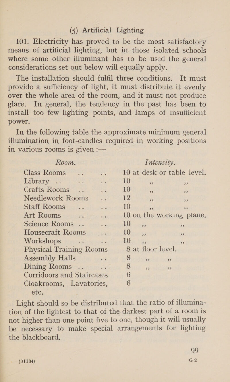 (5) Artificial Lighting 101. Electricity has proved to be the most satisfactory means of artificial lighting, but in those isolated schools where some other illuminant has to be used the general considerations set out below will equally apply. The installation should fulfil three conditions. It must provide a sufficiency of light, it must distribute it evenly over the whole area of the room, and it must not produce glare. In general, the tendency in the past has been to install too few lighting points, and lamps of insufficient power. In the following table the approximate minimum general illumination in foot-candles required in working positions in various rooms is given :— Room. : Intensity. Class’ Roome Zt 10 at desk or table level. Pibrary -* iz a2 10 . 5 Crates: Kooms. .% ie 10 &amp; % Needlework Rooms Hee 12 x HF Staff Rooms a 10 +. Art Rooms a, oa 10 on the working ae: Science Rooms .. ee £OD is x Housecraft Rooms eg LO... &lt;; is Workshops ae EO hy: ” Physical Training eons 8 at floor level. Assembly Halls Dining Rooms Corridoors and ereaiicaces Cloakrooms, Lavatories, rc. Light should so be distributed that the ratio of illumina- tion of the lightest to that of the darkest part of a room is not higher than one point five to one, though it will usually be necessary to make special arrangements for lighting the blackboard. op OP? Oe ©) 99