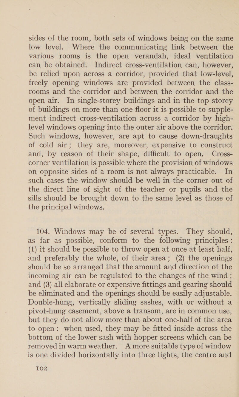 sides of the room, both sets of windows being on the same low level. Where the communicating link between the various rooms is the open verandah, ideal ventilation can be obtained. Indirect cross-ventilation can, however, be relied upon across a corridor, provided that low-level, freely opening windows are provided between the class- rooms and the corridor and between the corridor and the open air. In single-storey buildings and in the top storey of buildings on more than one floor it is possible to supple- ment indirect cross-ventilation across a corridor by high- level windows opening into the outer air above the corridor. Such windows, however, are apt to cause down-draughts of cold air; they are, moreover, expensive to construct and, by reason of their shape, difficult to open. Cross- corner ventilation is possible where the provision of windows on opposite sides of a room is not always practicable. In such cases the window should be well in the corner out of the direct line of sight of the teacher or pupils and the sills should be brought down to the same level as those of the principal windows. 104. Windows may be of several types. They should, as far as possible, conform to the following principles : (1) it should be possible to throw open at once at least half, and preferably the whole, of their area; (2) the openings should be so arranged that the amount and direction of the incoming air can be regulated to the changes of the wind ; and (3) all elaborate or expensive fittings and gearing should be eliminated and the openings should be easily adjustable. Double-hung, vertically sliding sashes, with or without a pivot-hung casement, above a transom, are in common use, but they do not allow more than about one-half of the area to open: when used, they may be fitted inside across the bottom of the lower sash with hopper screens which can be removed in warm weather. A more suitable type of window is one divided horizontally into three lights, the centre and I02