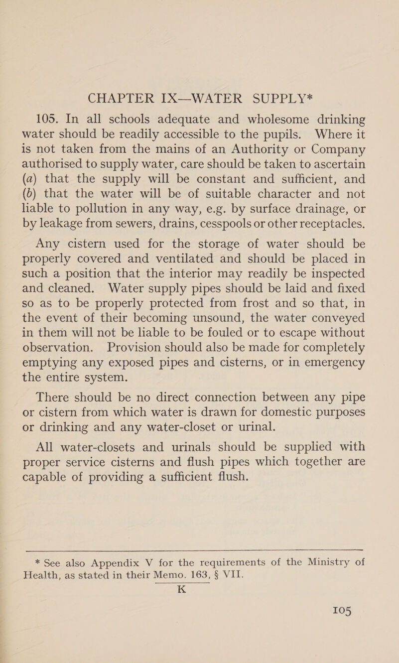 CHAPTER IX—WATER SUPPLY* 105. In all schools adequate and wholesome drinking water should be readily accessible to the pupils. Where it is not taken from the mains of an Authority or Company authorised to supply water, care should be taken to ascertain (a) that the supply will be constant and sufficient, and (6) that the water will be of suitable character and not liable to pollution in any way, e.g. by surface drainage, or by leakage from sewers, drains, cesspools or other receptacles. Any cistern used for the storage of water should be properly covered and ventilated and should be placed in such a position that the interior may readily be inspected and cleaned. Water supply pipes should be laid and fixed so as to be properly protected from frost and so that, in the event of their becoming unsound, the water conveyed in them will not be liable to be fouled or to escape without observation. Provision should also be made for completely emptying any exposed pipes and cisterns, or in emergency the entire system. There should be no direct connection between any pipe or cistern from which water is drawn for domestic purposes or drinking and any water-closet or urinal. All water-closets and urinals should be supplied with proper service cisterns and flush pipes which together are capable of providing a sufficient flush. * See also Appendix V for the requirements of the Ministry of Health, as stated in their Memo. 163, § VII. K