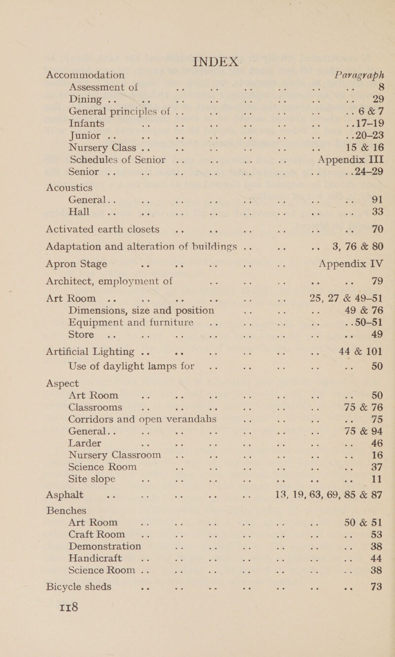 INDEX Accommodation Assessment of Dining . General pune be Infants Junior” &lt;. os Nursery Class .. Schedules of Senior Senior .. Acoustics General.. Hall Activated earth closets Apron Stage Architect, employment of Art Room Dimensions, size oad ponent Equipment and furniture Store Artificial Lighting .. Sia Use of daylight lamps for Aspect Art Room Classrooms Corridors and open pene General. . Larder Nursery Caen Science Room Site slope Asphalt Benches Art Room Craft Room Demonstration Handicraft Science Room .. Bicycle sheds a5 rr8 Paragraph Se 8 sped RA 3 Xap) | . 17-19 . - 20-23 : 15 &amp; 16 Appendix III : . 24-29 91 33 70 3, 76 &amp; 80 Appendix IV = an GS 25, 27 &amp; 49-51 49 &amp; 76 . 00-51 49 44 &amp; 101 50