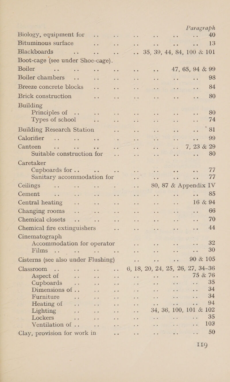 Biology, equipment for Bituminous surface Blackboards SS Boot-cage (see under Shoe-cage). Boiler Boiler chambers Breeze concrete blocks Brick construction Building Principles of Types of school Building Research Station Calorifier Canteen Suitable Cnakenction for Caretaker Cupboards for.. ce Ceilings Cement Central heating Changing rooms Chemical closets Chemical fire extinguishers Cinematograph Accommodation for operator Films Classroom Aspect of Cupboards Dimensions of .. Furniture Heating of Lighting Lockers Ventilation of . Clay, provision for work in Paragraph ees |) are Re elo HES) 39, 44, ‘84, 100 &amp; 101 47, 65, 94 &amp; 99 98 84 80 80 74 81 Ama ihre k:) 7, 23 &amp; 29 80 es Sea ce A Seeiey 7) 80, 87 &amp; Appendix IV re. OO 16 &amp; 94 66 70 44 32 30 90 &amp; 105 6, 18, 20, 24, 25, 26, 27, 34-36 75 &amp; 76 34, 36, 100, 101. &amp; 102 35 102 50 11g