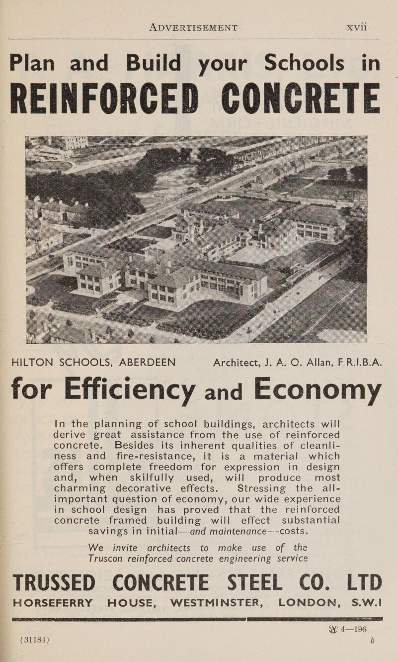  Plan and Build your Schools in REINFORCED CONCRETE  Fk   HILTON SCHOOLS, ABERDEEN Architect, J. A. O. Allan, F.R.1.B.A. for Efficiency and Economy In the planning of school buildings, architects will derive great assistance from the use of reinforced concrete. Besides its inherent qualities of cleanli- ness and fire-resistance, it is a material which offers complete freedom for expression in design and, when_ skilfully used, will produce most charming decorative effects. Stressing the all- important question of economy, our wide experience in school design has proved that the reinforced concrete framed building will effect substantial savings in initial—and maintenance—-costs. We invite architects to make use of the Truscon reinforced concrete engineering service TRUSSED CONCRETE STEEL CO. LTD HORSEFERRY HOUSE, WESTMINSTER, LONDON, S.W.I 