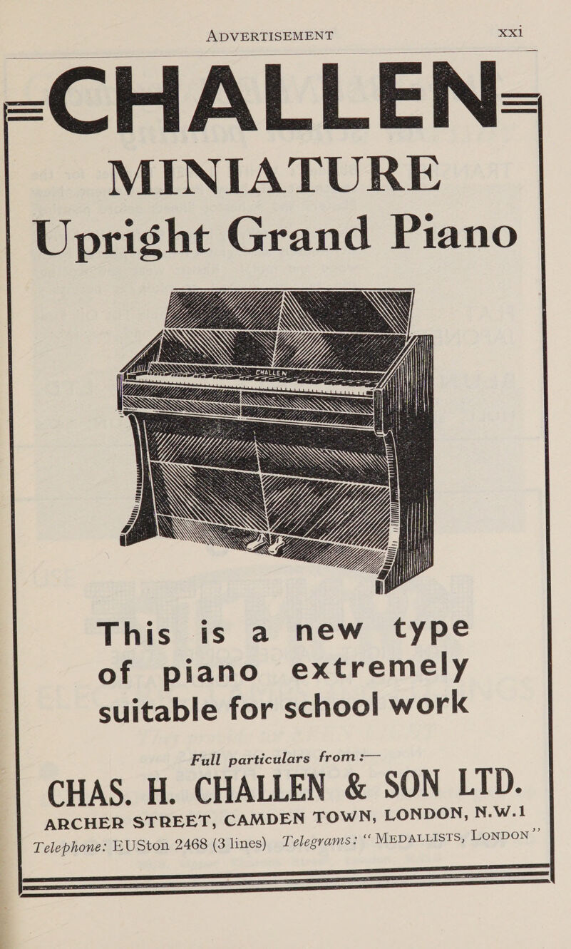  =-CHALLEN= MINIATURE Upright Grand Piano YY get, EAE 6 os YY Yi; \ ce YATES LY VD i Heise aU JAMIN N Y fess RP SN poz Aa Ve WN foe O/i\i ; \ bye Spee, : Vd “Nj, Witt ) So CHALLE NW it Fetisy |          SSANTRD SS This is a new type of piano extremely suitable for school work Full particulars from :— CHAS. H. CHALLEN &amp; SON LID. ARCHER STREET, CAMDEN TOWN, LONDON, N.W.1 Telephone: EUSton 2468 (3 lines) Telegrams: “ MEDALLISTS, LONDON ”’ 