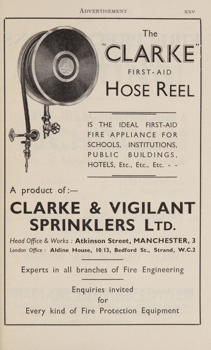  CLARKE FIRST-AID HOSE REEL    IS THE IDEAL FIRST-AID FFRE-APPLIANCE’&gt; FOR SCHOOLS, INSTITUTIONS, PUBEIC .BUILDINGS, MOPTEES, Ete, Etcy etcec mr - A product of :— CLARKE &amp; VIGILANT SPRINKLERS LtTp. Head Office &amp; Works : Atkinson Street, MANCHESTER, 3 London Office: Aldine House, 10/13, Bedford St., Strand, W.C.2 Experts in all branches of Fire Engineering Enquiries invited for Every kind of Fire Protection Equipment 