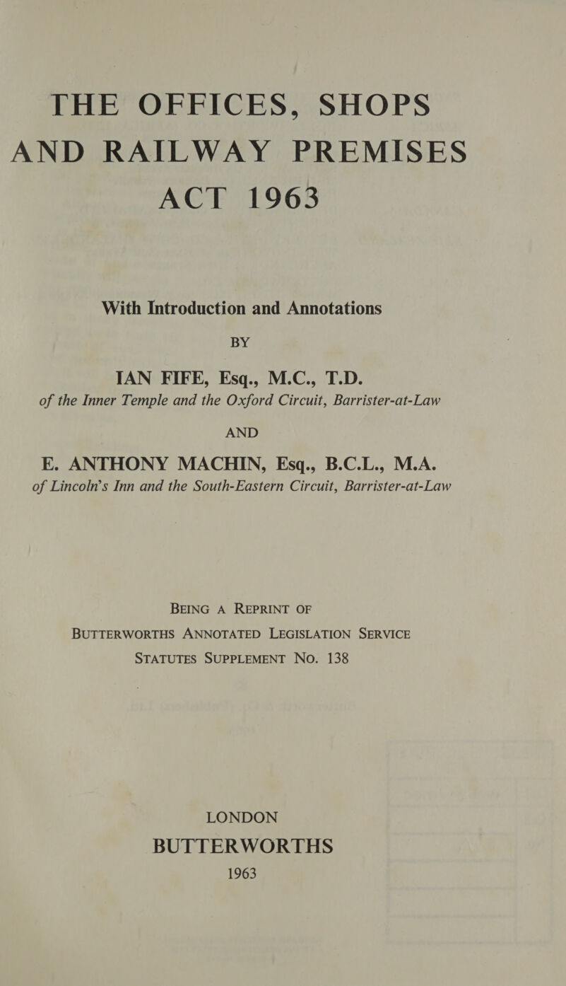 THE OFFICES, SHOPS AND RAILWAY PREMISES ACT 1963 With Introduction and Annotations BY IAN FIFE, Esq., M.C., T.D. of the Inner Temple and the Oxford Circuit, Barrister-at-Law AND E. ANTHONY MACHIN, Esq., B.C.L., M.A. of Lincoln’s Inn and the South-Eastern Circuit, Barrister-at-Law BEING A REPRINT OF BUTTERWORTHS ANNOTATED LEGISLATION SERVICE STATUTES SUPPLEMENT No. 138 LONDON BUTTERWORTHS 1963