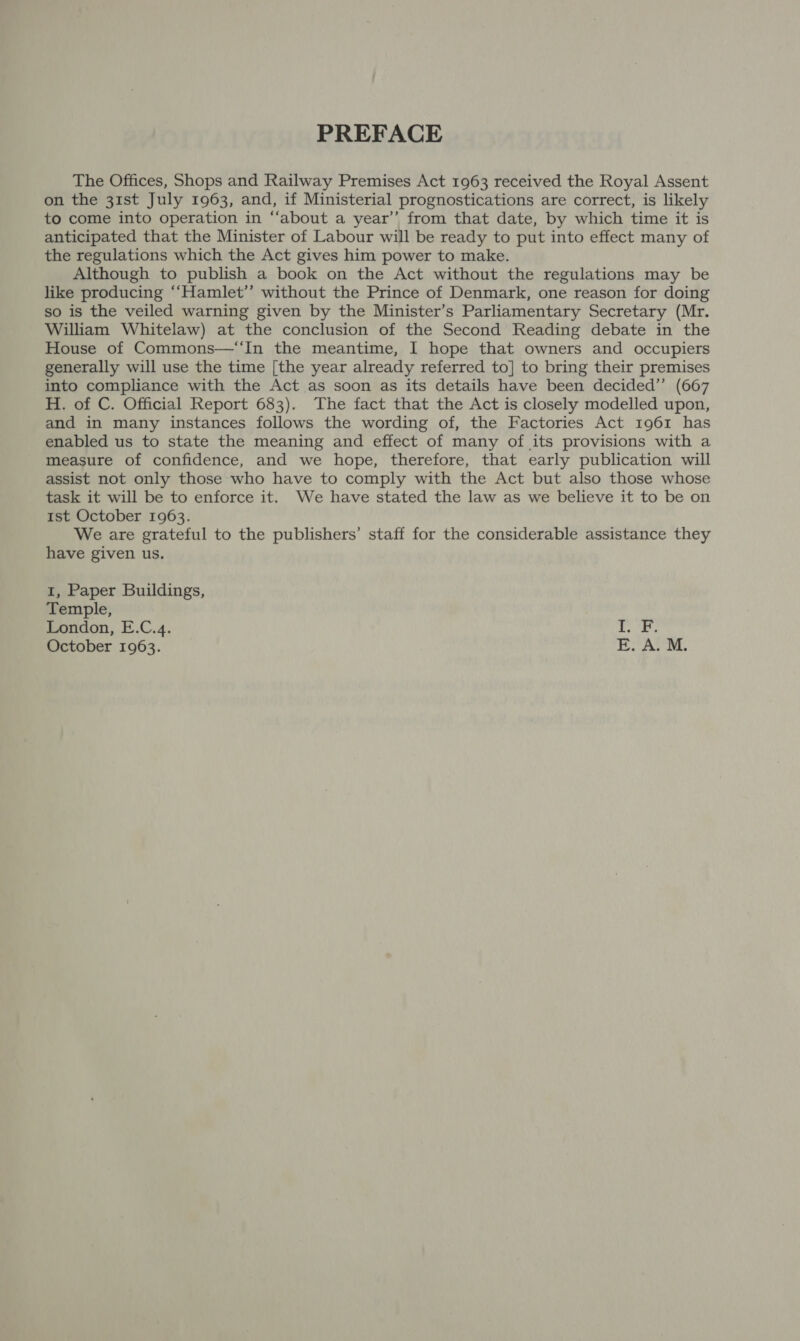 PREFACE The Offices, Shops and Railway Premises Act 1963 received the Royal Assent on the 31st July 1963, and, if Ministerial prognostications are correct, is likely to come into operation in ‘“‘about a year’’ from that date, by which time it is anticipated that the Minister of Labour will be ready to put into effect many of the regulations which the Act gives him power to make. Although to publish a book on the Act without the regulations may be like producing ‘‘Hamlet’”’ without the Prince of Denmark, one reason for doing so is the veiled warning given by the Minister’s Parliamentary Secretary (Mr. William Whitelaw) at the conclusion of the Second Reading debate in the House of Commons—“‘In the meantime, I hope that owners and occupiers generally will use the time [the year already referred to] to bring their premises into compliance with the Act as soon as its details have been decided’’ (667 H. of C. Official Report 683). The fact that the Act is closely modelled upon, and in many instances follows the wording of, the Factories Act 1961 has enabled us to state the meaning and effect of many of its provisions with a measure of confidence, and we hope, therefore, that early publication will assist not only those who have to comply with the Act but also those whose task it will be to enforce it. We have stated the law as we believe it to be on 1st October 1963. We are grateful to the publishers’ staff for the considerable assistance they have given us. 1, Paper Buildings, Temple, London, E.C.4. October 1963. es am &gt; hf ES