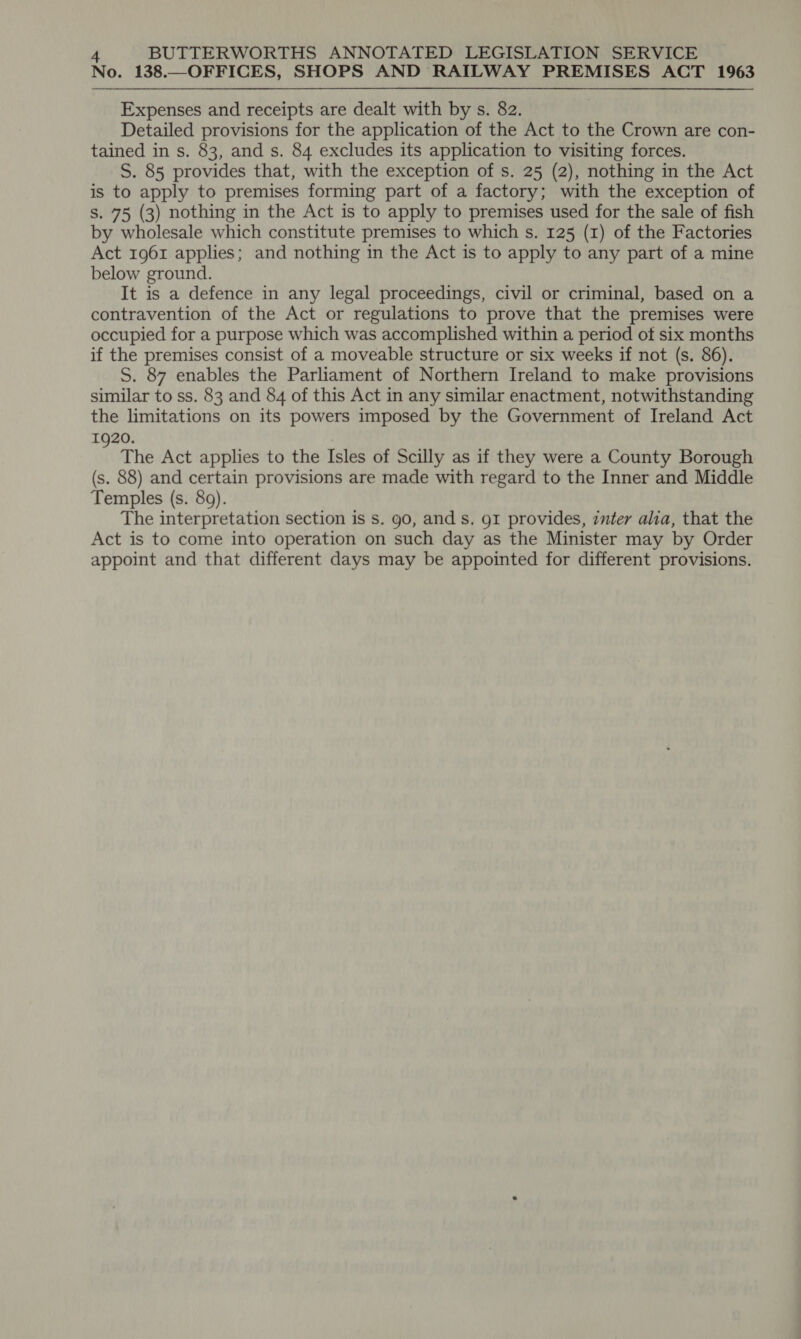 No. 138.—OFFICES, SHOPS AND RAILWAY PREMISES ACT 1963 Expenses and receipts are dealt with by s. 82. Detailed provisions for the application of the Act to the Crown are con- tained in s. 83, and s. 84 excludes its application to visiting forces. S. 85 provides that, with the exception of s. 25 (2), nothing in the Act is to apply to premises forming part of a factory; with the exception of s. 75 (3) nothing in the Act is to apply to premises used for the sale of fish by wholesale which constitute premises to which s. 125 (1) of the Factories Act 1961 applies; and nothing in the Act is to apply to any part of a mine below ground. It is a defence in any legal proceedings, civil or criminal, based on a contravention of the Act or regulations to prove that the premises were occupied for a purpose which was accomplished within a period of six months if the premises consist of a moveable structure or six weeks if not (s. 86). S. 87 enables the Parliament of Northern Ireland to make provisions similar to ss. 83 and 84 of this Act in any similar enactment, notwithstanding the limitations on its powers imposed by the Government of Ireland Act 1920. : The Act applies to the Isles of Scilly as if they were a County Borough (s. 88) and certain provisions are made with regard to the Inner and Middle Temples (s. 89). The interpretation section is s. 90, and s. g1 provides, inter alia, that the Act is to come into operation on such day as the Minister may by Order appoint and that different days may be appointed for different provisions.