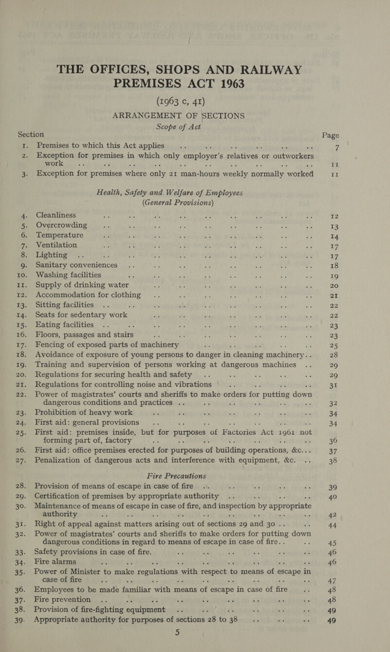 THE OFFICES, SHOPS AND RAILWAY PREMISES ACT 1963 (1963 ¢, 41) ARRANGEMENT OF SECTIONS Scope of Act ee Ss Premises to which this Act applies Exception for anon in which anty, employer s Hes Breen or bane ops he work ‘ Exception for premises ri ani 2I man- eee! sights eral wateod Health, Safety and Welfare of Employees (General Provisions) Cleanliness Overcrowding Temperature Ventilation Lighting Sanitary conveniences Washing facilities Supply of drinking water Accommodation for clothing Sitting facilities d Seats for sedentary work Eating facilities ‘ Floors, passages and Staite Fencing of exposed parts of machinery Avoidance of exposure of young persons to pate: in oh Raeagt gachiher Training and supervision of persons working at dangerous machines Regulations for securing health and safety Regulations for controlling noise and vibrations Power of magistrates’ courts and sheriffs to make orders mk 0 putting A dangerous conditions and practices .. : 3 : Prohibition of heavy work First aid: general provisions First aid: premises inside, but for purposes sof Bedtociin bAlcé 1961 ape forming part of, factory ‘ kh First aid: office premises erected for purposes df building parnisaal Ped a Penalization of dangerous acts and interference with equipment, &amp;c. Fire Precautions Provision of means of escape in case of fire Certification of premises by appropriate authority Maintenance of means of ibd in case of fire, and aR by appropriate authority Right of appeal against hatians® arising Seat a Seltiems 29 at 30... Power of magistrates’ courts and sheriffs to make orders for Date doen dangerous conditions in regard to means of escape in case of fire. a Safety provisions in case of fire. Fire alarms Power of Minister to minke regulations with respect t a means of escape i in case of fire jis Employees to be made familiar ih means of escape in case of fe Fire prevention Provision of fire-fighting S imouet Appropriate authority for purposes of leas 28 to 38 a Page If DE 12 13 14 17 17 18 19 20 21 22 22 23 23 2 28 29 29 31 32 34 34 36 37 38 39 40 42 44 45 46 46 47 48 48 49 49