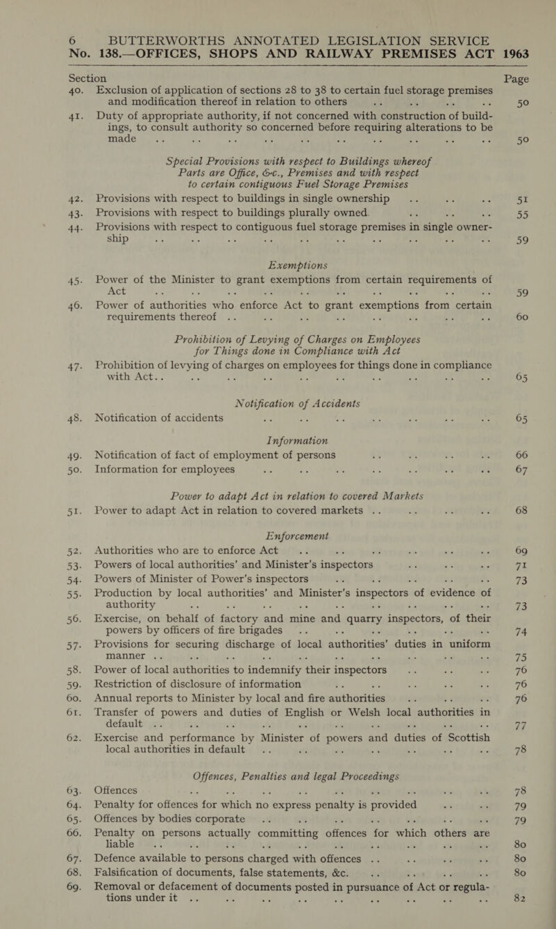  No. 138. Section Page 40. Exclusion of application of sections 28 to 38 to certain fuel vig aoe and modification thereof in relation to others 50 41. Duty of appropriate authority, if not concerned with Seteteaction ‘of build- ings, to consult authority so concerned before requiring alterations to be made : A i a ty a wa .% : oe 50 Special Provisions with respect to Buildings whereof Parts ave Office, &amp;c., Premises and with respect to certain contiguous Fuel Storage Premises 42. Provisions with respect to buildings in single ownership 51 43. Provisions with respect to buildings plurally owned. : o 55 44. Provisions with cree to Bee ala fuel storage ae in single owner- ship a : aa es a 59 Exemptions 45. Power of the Minister to Lge ike Sea ae from certain saa wa tee of Act 59 46. Power of anthicries oan enforce Ace ‘s grant exemptions Hom mare requirements thereof : . 7 60 Prohibition of Levying of Charges on Employees for Things done in Compliance with Act 47. Prohibition of pS of ar on i aes Vea for ee done in compliance with Act. : ‘ 3 : ve me +e 05 Notification of Accidents 48. Notification of accidents 65 Information 49. Notification of fact of employment of persons 66 50. Information for employees 67 Power to adapt Act in relation to covered Markets 51. Power to adapt Act in relation to covered markets 68 Enforcement 52. Authorities who are to enforce Act . ; 69 53. Powers of local authorities’ and Minister’s inspectors 71 54. Powers of Minister of Power’s inspectors 73 55. Production by local authorities’ and Minister’s inspectors a evident of authority 7 ‘ re 56. Exercise, on behalf of paint ner mine ere quarry inspectors, se their powers by officers of fire brigades 74 57. Provisions for epee Aa ey of local Authortiae duties in anita manner .. +s of 75 58. Power of local author ties to indemeite thet tle Pabes 76 59. Restriction of disclosure of information 76 60. Annual reports to Minister by local and fire anikhtiakthes 76 61. Transfer of powers and duties of Pipe or Welsh local dhithols thes in default bi ‘ 77 62. Exercise and performance by Minister of powers a4 antes ae Scottish local authorities in default ‘dj -  78 Offences, Penalties and legal Proceedings 63. Offences 78 64. Penalty for chentes for Rich no express s ematist is oforided 79 65. Offences by bodies corporate 79 66. Penalty on ap pet eeuy) committing aiendes fat which othins are liable ; 4 : “ 80 67. Defence available £6 pens charger with ares 80 68. Falsification of documents, false statements, &amp;c. 80 69. Removal or defacement of documents posted in pursuance a Act or regula tions under it te ; “ : : 82