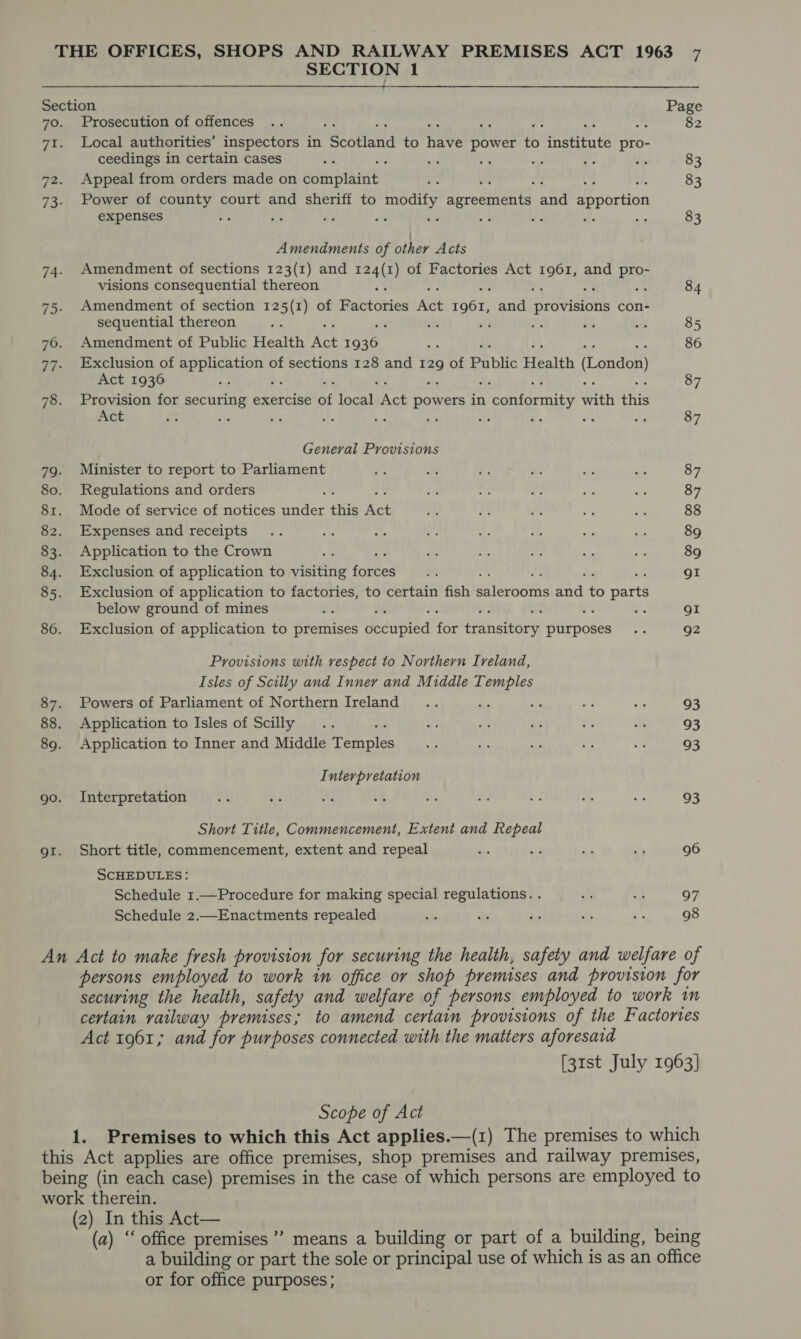 SECTION 1 Section 7o. Prosecution of offences 71. Local authorities’ inspectors in ae stand to ate power fe fetitats pro- ceedings in certain cases q fa i, ae ve it 72. Appeal from orders made on dani niaint 73: Power of county court and sheriff to modify agreements : ahd apportion expenses 4 oe &lt;e ie as e Amendments of other Acts Amendment of sections 123(1) and aa ) of Factories Act Bit and vi) visions consequential thereon Amendment of section 125(1) of Rabtoties Act fone) set i ae con- sequential thereon D: a , He Amendment of Public Health Act bee Exclusion of application of sections 128 and 129 of Public Health (London) Act 1936 Provision for securing exercise ne het Act powers in D eatatortity with rate Act ae co ‘3 %. 2% fe re a uf General Provisions Minister to report to Parliament Regulations and orders Mode of service of notices under this a Expenses and receipts Application to the Crown i Exclusion of application to visiting forces Exclusion of application to factories, to certain fish Bilecoahis eid to parts below ground of mines o. Exclusion of application to premises Weadieied Be Guhaneee purposes Provisions with vespect to Northern Ireland, Isles of Scilly and Inney and Middle Temples Powers of Parliament of Northern Ireland st ; Application to Isles of Scilly Application to Inner and Middle Teas Interpretation Interpretation Short Title, Commencement, Extent and Repeal Short title, commencement, extent and repeal SCHEDULES: Schedule 1.—Procedure for making special regulations. . Schedule 2.—Enactments repealed 82 83 83 83 84 85 86 87 87 87 87 88 89 89 gor gI 92 93 93 93 93 96 97 98 Act 1961; and for purposes connected with the matters aforesaid Scope of Act (2) In this Act— or for office purposes;