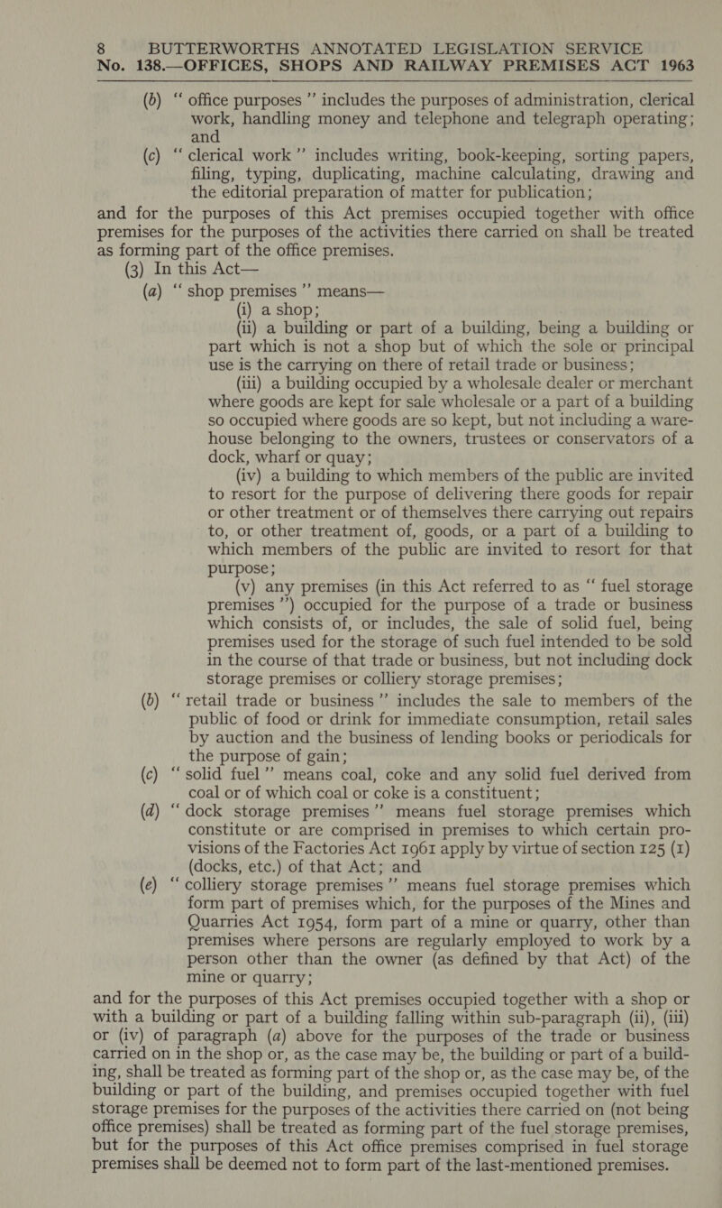 No. 138.—OFFICES, SHOPS AND RAILWAY PREMISES ACT 1963 (b) “‘ office purposes ”’ includes the purposes of administration, clerical work, handling money and telephone and telegraph operating; and (c) “clerical work ”’ includes writing, book-keeping, sorting papers, ; filing, typing, duplicating, machine calculating, drawing and the editorial preparation of matter for publication; and for the purposes of this Act premises occupied together with office premises for the purposes of the activities there carried on shall be treated as forming part of the office premises. (3) In this Act— (a) “‘ shop premises ’’ means— (i) a shop; (ii) a building or part of a building, being a building or part which is not a shop but of which the sole or principal use is the carrying on there of retail trade or business; (iii) a building occupied by a wholesale dealer or merchant where goods are kept for sale wholesale or a part of a building so occupied where goods are so kept, but not including a ware- house belonging to the owners, trustees or conservators of a dock, wharf or quay; (iv) a building to which members of the public are invited to resort for the purpose of delivering there goods for repair or other treatment or of themselves there carrying out repairs to, or other treatment of, goods, or a part of a building to which members of the public are invited to resort for that purpose; (v) any premises (in this Act referred to as “ fuel storage premises ’’) occupied for the purpose of a trade or business which consists of, or includes, the sale of solid fuel, being premises used for the storage of such fuel intended to be sold in the course of that trade or business, but not including dock storage premises or colliery storage premises; (0) “‘ retail trade or business ’”’ includes the sale to members of the public of food or drink for immediate consumption, retail sales by auction and the business of lending books or periodicals for the purpose of gain; (c) ‘‘ solid fuel’’ means coal, coke and any solid fuel derived from coal or of which coal or coke is a constituent; (d) “dock storage premises’’ means fuel storage premises which constitute or are comprised in premises to which certain pro- visions of the Factories Act 1961 apply by virtue of section 125 (I) (docks, etc.) of that Act; and (e) “colliery storage premises’’ means fuel storage premises which form part of premises which, for the purposes of the Mines and Quarries Act 1954, form part of a mine or quarry, other than premises where persons are regularly employed to work by a person other than the owner (as defined by that Act) of the mine or quarry; and for the purposes of this Act premises occupied together with a shop or with a building or part of a building falling within sub-paragraph (ii), (iii) or (iv) of paragraph (a) above for the purposes of the trade or business carried on in the shop or, as the case may be, the building or part of a build- ing, shall be treated as forming part of the shop or, as the case may be, of the building or part of the building, and premises occupied together with fuel storage premises for the purposes of the activities there carried on (not being office premises) shall be treated as forming part of the fuel storage premises, but for the purposes of this Act office premises comprised in fuel storage premises shall be deemed not to form part of the last-mentioned premises.