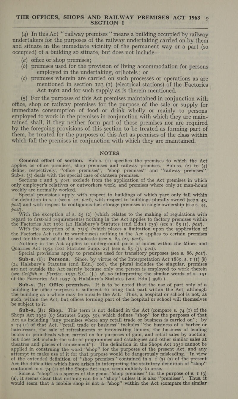 SECTION 1  (4) In this Act “railway premises ’’ means a building occupied by railway undertakers for the purposes of the railway undertaking carried on by them and situate in the immediate vicinity of the permanent way or a part (so occupied) of a building so situate, but does not include— (a) office or shop premises; (0) premises used for the provision of living accommodation for persons employed in the undertaking, or|hotels; or (c) premises wherein are carried on such processes or operations as are mentioned in section 123 (1) (electrical stations) of the Factories Act 1961 and for such supply as is therein mentioned. (5) For the purposes of this Act premises maintained in conjunction with office, shop or railway premises for the purpose of the sale or supply for immediate consumption of food or drink wholly or mainly to persons employed to work in the premises in conjunction with which they are main- tained shall, if they neither form part of those premises nor are required by the foregoing provisions of this section to be treated as forming part of them, be treated for the purposes of this Act as premises of the class within which fall the premises in conjunction with which they are maintained. NOTES General effect of section. Sub-s. (1) specifies the premises to which the Act applies as office premises, shop premises and railway premises. Sub-ss. (2) to (4) define, respectively, ‘‘office premises’, ‘‘shop premises’? and ‘“‘railway premises’’. Sub-s. (5) deals with the special case of canteen premises. Sections 2 and 3, post, exclude from the application of the Act premises in which only employer’s relatives or outworkers work, and premises where only 21 man-hours weekly are normally worked. Special provisions apply with respect to buildings of which part only fall within the definition in s. 1 (see s. 42, post), with respect to buildings plurally owned (sees. 43, post) and with respect to contiguous fuel storage premises in single ownership (see s. 44, post). With the exception of s. 25 (2) (which relates to the making of regulations with regard to first-aid requirements) nothing in the Act applies to factory premises within the Factories Act 1961 (41 Halsbury’s Statutes (2nd Edn.) 239) (see s. 85 (1), post). With the exception of s. 75(3) (which places a limitation upon the application of the Factories Act 1961 to warehouses) nothing in the Act applies to certain premises used for the sale of fish by wholesale (see s. 85 (2), post). Nothing in the Act applies to underground parts of mines within the Mines and Quarries Act 1954 (101 Statutes Supp. 27) (see s. 85 (3), post). Special provisions apply to premises used for transitory purposes (see s. 86, post). Sub-s. (1): Persons. Since, by virtue of the Interpretation Act 1889, s. 1 (1) (d) (24 Halsbury’s Statutes (2nd Edn.) 206), the plural includes the singular, premises are not outside the Act merely because only one person is employed to work therein (see Griffith v. Ferrier, 1952 S.C. (J.) 56, so interpreting the similar words of s. 151 of the Factories Act 1937 (9 Halsbury’s Statutes (2nd Edn.) 996) ). Sub-s. (2): Office premises. It is to be noted that the use of part only of a building for office purposes is sufficient to bring that part within the Act, although the building as a whole may be outside the Act. Thus, a hospital or school is not, as such, within the Act, but offices forming part of the hospital or school will themselves be subject to it. Sub-s. (3): Shop. This term is not defined in the Act (compare s. 74 (1) of the Shops Act 1950 (67 Statutes Supp. 59), which defines “‘shop”’ for the purposes of that Act as including ‘“‘any premises where any retail trade or business is carried on’; by s. 74 (1) of that Act, “‘retail trade or business’’ includes ‘‘the business of a barber or hairdresser, the sale of refreshments or intoxicating liquors, the business of lending books or periodicals when carried on for purposes of gain, and retail sales by auction, but does not include the sale of programmes and catalogues and other similar sales at theatres and places of amusement’’). The definition in the Shops Act 1950 cannot be applied in construing the word ‘‘shop”’ for the purposes of the present Act, and any attempt to make use of it for that purpose would be dangerously misleading. In view of the extended definition of “‘shop premises’”’ contained in s. 1 (3) (a) of the present Act the difficulties which have arisen in interpreting the statutory definition of ‘‘shop”’ contained in s. 74 (1) of the Shops Act 1950, seem unlikely to arise. Since a ‘‘shop” is a species of the genus ‘‘shop premises’”’ for the purpose of s. 1 (3) (a), it seems clear that nothing can be a ‘“‘shop’”’ unless it is also ‘‘premises”. Thus, it would seem that a mobile shop is not a “‘shop”’ within the Act (compare the similar