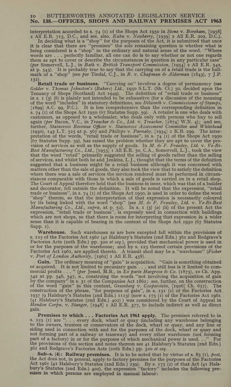 No. 138.—OFFICES, SHOPS AND RAILWAY PREMISES ACT 1963  interpretation accorded to s. 74 (1) of the Shops Act 1950 in Stone v. Boreham, [1958] 2 All E.R. 715, D.C., and see, also, Kahn v. Newberry, [1959] 2 All E.R. 202, D.C.). In deciding what is a “‘shop’’ for the purposes of the Act, it is submitted that once it is clear that there are ‘“‘premises’’ the sole remaining question is whether what is being considered is a ‘‘shop’’ in the ordinary and natural sense of the word. ‘“‘Where words are... perfectly familiar, all one can do is to say whether or not one regards them as apt to cover or describe the circumstances in question in any particular case”’ (per Somervell, L.J., in Bath v. British Transport Commission, [1954] 2 All E.R. 542, at p. 543). It is probably true to say that the carrying on of a retail trade is the hall- mark of a “‘shop”’ (see perv Tindal, C.J., in R. v. Chapman &amp; Alderman (1843), 7 J.P. 132). Retail trade or business. ‘‘Carrying on” involves a degree of permanency (see Golder v. Thomas Johnston’s (Bakers) Ltd., 1950 S.L.T. (Sh. Ct.) 50, decided upon the Tenancy of Shops (Scotland) Act 1949). The definition of “‘retail trade or business” in s. 1 (3) (0) is plainly not intended to be exhaustive (for a discussion of the meaning of the word “‘includes”’ in statutory definitions, see Dilworth v. Commissioner of Stamps, [1899] A.C. 99, P.C.). It is less comprehensive than the corresponding definition in s. 74 (1) of the Shops Act 1950 (67 Statutes Supp. 59). A retailer is one who deals with customers, as opposed to a wholesaler, who deals only with persons who buy to sell again (per Bacon, V.C., in Treacher &amp; Co., Lid. v. Treacher, [1874] W.N. 4); and see, further, Staincross Revenue Officer v. Staincross Assessment Committee and Whitehead (1930), 143 L.T. 525 at p. 567 and Phillips v. Parnaby, [1934] 2 K.B. 299. The inter- pretation of the words, ‘“‘retail trade or business’’, in s. 74 (1) of the Shops Act 1950 (67 Statutes Supp. 59), has raised the problem whether they are apt to cover the pro- vision of services as well as the supply of goods. In M. &amp; F. Frawley, Ltd. v. Ve-Ri- Best Manufacturing Co., Lid., [1953] 1 All E.R. 50, C.A., Somervell, L.J., took the view that the word “‘retail’’ primarily suggested the selling of goods rather than the selling of services, and whilst both he and Jenkins, L.J., thought that the terms of the definition suggested that a business might be a retail business although it was concerned with matters other than the sale of goods, they also took the view that to satisfy the definition where there was a sale of services the services rendered must be performed in circum- stances comparable with those in which a sale of goods is carried on in a retail shop. The Court of Appeal therefore held that the business in issue, which was that of a builder and decorator, fell outside the definition. It will be noted that the expression, “‘retail trade or business’’, in s. 74 (1) of the Shops Act 1950, is used in order to define the word “‘shop”’ therein, so that the interpretation of that expression is necessarily coloured by its being linked with the word ‘“‘shop”’ (see M. &amp; F. Frawley, Lid. v. Ve-Ri-Best Manufacturing Co., Ltd., supra, at p. 52). Ins. 1 (3) (a) (ii) of the present Act the expression, “‘retail trade or business’’, is expressly used in connection with buildings which are not shops, so that there is room for interpreting that expression in a wider sense than it is capable of bearing in the context of the Shops Act 1950 (67 Statutes Supp. 1). Warehouse. Such warehouses as are here excepted fall within the provisions of S. 125 of the Factories Act 1961 (41 Halsbury’s Statutes (2nd Edn.) 361 and Redgrave’s Factories Acts (zoth Edn.) pp. 320 et seg.), provided that mechanical power is used in or for the purposes of the warehouse; and by s. 125 thereof certain provisions of the Factories Act 1961, are applied thereto. A transit shed may be a “‘warehouse’”’ (Fisher v. Port of London Authority, [1962] 1 All E.R. 458). Gain. The ordinary meaning of ‘‘gain’’ is acquisition. ‘‘Gain is something obtained or acquired. It is not limited to pecuniary gain . . . and still less is it limited to com- mercial profits...” (per Jessel, M.R., in Ex parte Hargrove &amp; Co. (1875), 10 Ch. App. 542 at pp. 546, 547, ”., construing the words “‘not involving the acquisition of gain by the company” in s. 31 of the Companies Act 1862; see, further, on the construction of the word ‘“‘gain’”’ in this context, Greenberg v. Cooperstein, [1926] Ch. 657). The construction of the phrase, “‘for purposes of gain’’, in s. 151 (1) of the Factories Act 1937 (9 Halsbury’s Statutes (2nd Edn.) 1113) (now s. 175 (1) of the Factories Act 1961 (41 Halsbury’s Statutes (2nd Edn.) 402) ) was considered by the Court of Appeal in Hendon Corpn. v. Stanger, [1948] 1 All E.R. 377, to include indirect as well as direct gain. Premises to which ... Factories Act 1961 apply. The premises referred to in S. 125 (I) are “. . . every dock, wharf or quay (including any warehouse belonging to the owners, trustees or conservators of the dock, wharf or quay, and any line or siding used in connection with and for the purposes of the dock, wharf or quay and not forming part of a railway or tramway) and every other warehouse (not forming part of a factory) in or for the purposes of which mechanical power is used. ..’”’ For the provisions of this section and notes thereon see 41 Halsbury’s Statutes (2nd Edn.) 361 and Redgrave’s Factories Acts (20th Edn.) pp. 320 ef seq. Sub-s. (4): Railway premises. It is to be noted that by virtue of s. 85 (1), post, the Act does not, in general, apply to factory premises for the purposes of the Factories Act 1961 (41 Halsbury’s Statutes (2nd Edn.) 239). By s. 175 (2) of that Act (41 Hals- bury’s Statutes (2nd Edn.) 402), the expression ‘‘factory’’ includes the following pre- mises in which persons are employed in manual labour: