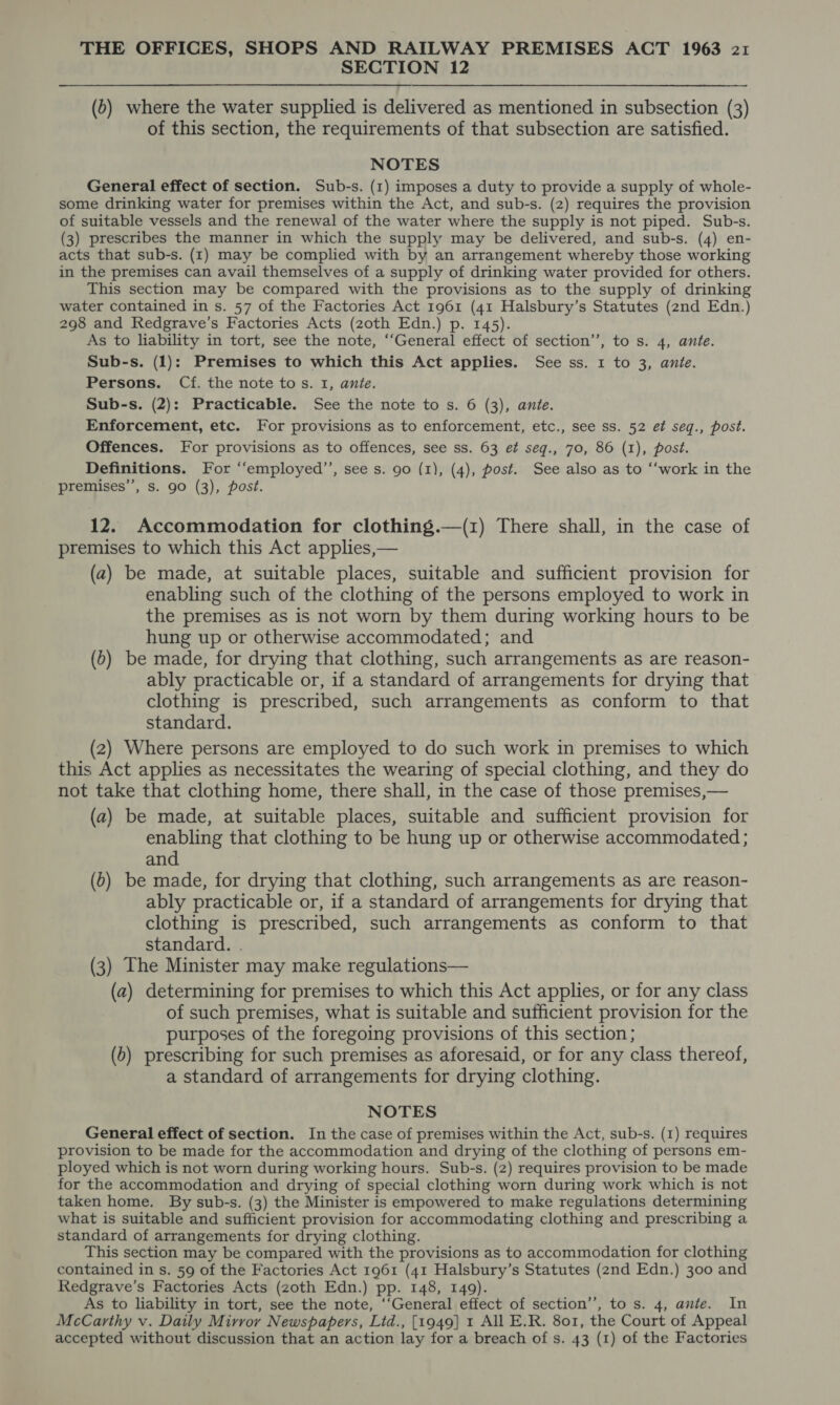 SECTION 12 (6) where the water supplied is delivered as mentioned in subsection (3) of this section, the requirements of that subsection are satisfied. NOTES General effect of section. Sub-s. (1) imposes a duty to provide a supply of whole- some drinking water for premises within the Act, and sub-s. (2) requires the provision of suitable vessels and the renewal of the water where the supply is not piped. Sub-s. (3) prescribes the manner in which the supply may be delivered, and sub-s. (4) en- acts that sub-s. (I) may be complied with by an arrangement whereby those working in the premises can avail themselves of a supply of drinking water provided for others. This section may be compared with the provisions as to the supply of drinking water contained in s. 57 of the Factories Act 1961 (41 Halsbury’s Statutes (2nd Edn.) 298 and Redgrave’s Factories Acts (zoth Edn.) p. 145). As to liability in tort, see the note, ‘“‘General effect of section”, to s. 4, ante. Sub-s. (1): Premises to which this Act applies. See ss. 1 to 3, ante. Persons. Cf. the note tos. 1, ante. Sub-s. (2): Practicable. See the note to s. 6 (3), ante. Enforcement, etc. For provisions as to enforcement, etc., see ss. 52 et seq., post. Offences. For provisions as to offences, see ss. 63 et seq., 70, 86 (1), post. Definitions. For ‘“‘employed’’, see s. 90 (1), (4), post. See also as to ‘“‘work in the premises’’, s. 90 (3), post. 12. Accommodation for clothing.—(1) There shall, in the case of premises to which this Act applies,— (a) be made, at suitable places, suitable and sufficient provision for enabling such of the clothing of the persons employed to work in the premises as is not worn by them during working hours to be hung up or otherwise accommodated; and (b) be made, for drying that clothing, such arrangements as are reason- ably practicable or, if a standard of arrangements for drying that clothing is prescribed, such arrangements as conform to that standard. _ (2) Where persons are employed to do such work in premises to which this Act applies as necessitates the wearing of special clothing, and they do not take that clothing home, there shall, in the case of those premises,— (a) be made, at suitable places, suitable and sufficient provision for enabling that clothing to be hung up or otherwise accommodated ; and (0) be made, for drying that clothing, such arrangements as are reason- ably practicable or, if a standard of arrangements for drying that clothing is prescribed, such arrangements as conform to that standard. . (3) The Minister may make regulations— (a) determining for premises to which this Act applies, or for any class of such premises, what is suitable and sufficient provision for the purposes of the foregoing provisions of this section; (b) prescribing for such premises as aforesaid, or for any class thereof, a standard of arrangements for drying clothing. NOTES General effect of section. In the case of premises within the Act, sub-s. (1) requires provision to be made for the accommodation and drying of the clothing of persons em- ployed which is not worn during working hours. Sub-s. (2) requires provision to be made for the accommodation and drying of special clothing worn during work which is not taken home. By sub-s. (3) the Minister is empowered to make regulations determining what is suitable and sufficient provision for accommodating clothing and prescribing a standard of arrangements for drying clothing. This section may be compared with the provisions as to accommodation for clothing contained in s. 59 of the Factories Act 1961 (41 Halsbury’s Statutes (2nd Edn.) 300 and Redgrave’s Factories Acts (zoth Edn.) pp. 148, 149). As to liability in tort, see the note, ‘‘General effect of section’’, to s. 4, ante. In McCarthy v. Daily Mirrov Newspapers, Litd., [1949] 1 All E.R. 801, the Court of Appeal accepted without discussion that an action lay for a breach of s. 43 (1) of the Factories