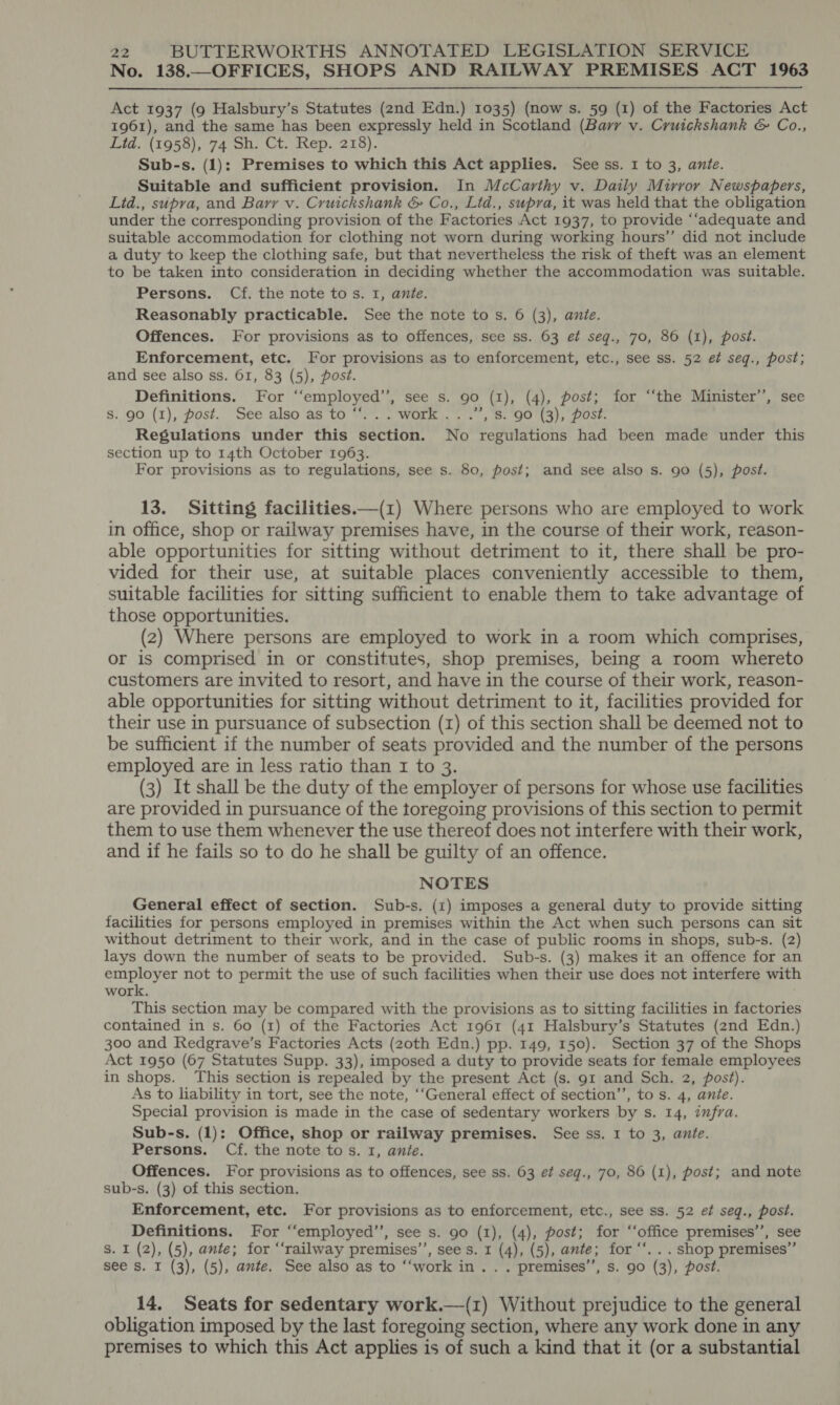 No. 138.—OFFICES, SHOPS AND RAILWAY PREMISES ACT 1963   Act 1937 (9 Halsbury’s Statutes (2nd Edn.) 1035) (now s. 59 (1) of the Factories Act 1961), and the same has been expressly held in Scotland (Barr v. Cruickshank &amp; Co., Lid. (1958), 74 Sh. Ct. Rep. 218). Sub-s. (1): Premises to which this Act applies. See ss. 1 to 3, ante. Suitable and sufficient provision. In McCarthy v. Daily Mirror Newspapers, Lid., supra, and Barr v. Cruickshank &amp; Co., Ltd., supra, it was held that the obligation under the corresponding provision of the Factories Act 1937, to provide “‘adequate and suitable accommodation for clothing not worn during working hours’’ did not include a duty to keep the clothing safe, but that nevertheless the risk of theft was an element to be taken into consideration in deciding whether the accommodation was suitable. Persons. Cf. the note to s. I, ante. Reasonably practicable. See the note to s. 6 (3), ante. Offences. For provisions as to offences, see ss. 63 ef seqg., 70, 86 (1), post. Enforcement, etc. For provisions as to enforcement, etc., see ss. 52 et seq., post; and see also ss. 61, 83 (5), post. Definitions. For ‘“employed’’, see s. 90 (1), (4), post; for “‘the Minister’’, see S. 90 (1), post. See also as to “...work.. .”, s. 90 (3), post. Regulations under this section. No regulations had been made under this section up to 14th October 1963. For provisions as to regulations, see s. 80, post; and see also s. 90 (5), post. 13. Sitting facilities ——(1) Where persons who are employed to work in office, shop or railway premises have, in the course of their work, reason- able opportunities for sitting without detriment to it, there shall be pro- vided for their use, at suitable places conveniently accessible to them, suitable facilities for sitting sufficient to enable them to take advantage of those opportunities. (2) Where persons are employed to work in a room which comprises, or is comprised in or constitutes, shop premises, being a room whereto customers are invited to resort, and have in the course of their work, reason- able opportunities for sitting without detriment to it, facilities provided for their use in pursuance of subsection (1) of this section shall be deemed not to be sufficient if the number of seats provided and the number of the persons employed are in less ratio than 1 to 3. (3) It shall be the duty of the employer of persons for whose use facilities are provided in pursuance of the toregoing provisions of this section to permit them to use them whenever the use thereof does not interfere with their work, and if he fails so to do he shall be guilty of an offence. NOTES General effect of section. Sub-s. (1) imposes a general duty to provide sitting facilities for persons employed in premises within the Act when such persons can sit without detriment to their work, and in the case of public rooms in shops, sub-s. (2) lays down the number of seats to be provided. Sub-s. (3) makes it an offence for an employer not to permit the use of such facilities when their use does not interfere with work. This section may be compared with the provisions as to sitting facilities in factories contained in s. 60 (1) of the Factories Act 1961 (41 Halsbury’s Statutes (2nd Edn.) 300 and Redgrave’s Factories Acts (20th Edn.) pp. 149, 150). Section 37 of the Shops Act 1950 (67 Statutes Supp. 33), imposed a duty to provide seats for female employees in shops. This section is repealed by the present Act (s. 91 and Sch. 2, post). As to liability in tort, see the note, ‘‘General effect of section’’, to s. 4, anie. Special provision is made in the case of sedentary workers by s. 14, infra. Sub-s. (1): Office, shop or railway premises. See ss. 1 to 3, ante. Persons. Cf. the note tos. 1, ante. Offences. For provisions as to offences, see ss. 63 ef seg., 70, 86 (1), post; and note sub-s. (3) of this section. Enforcement, etc. For provisions as to enforcement, etc., see ss. 52 ef seq., post. Definitions. For ‘‘employed’’, see s. 90 (1), (4), post; for ‘‘office premises’, see S. I (2), (5), ante; for “‘railway premises’’, see s. 1 (4), (5), ante; for ‘‘. . . shop premises” see s. I (3), (5), ante. See also as to ‘‘work in. . . premises’, s. 90 (3), post. 14. Seats for sedentary work.—(1) Without prejudice to the general obligation imposed by the last foregoing section, where any work done in any premises to which this Act applies is of such a kind that it (or a substantial