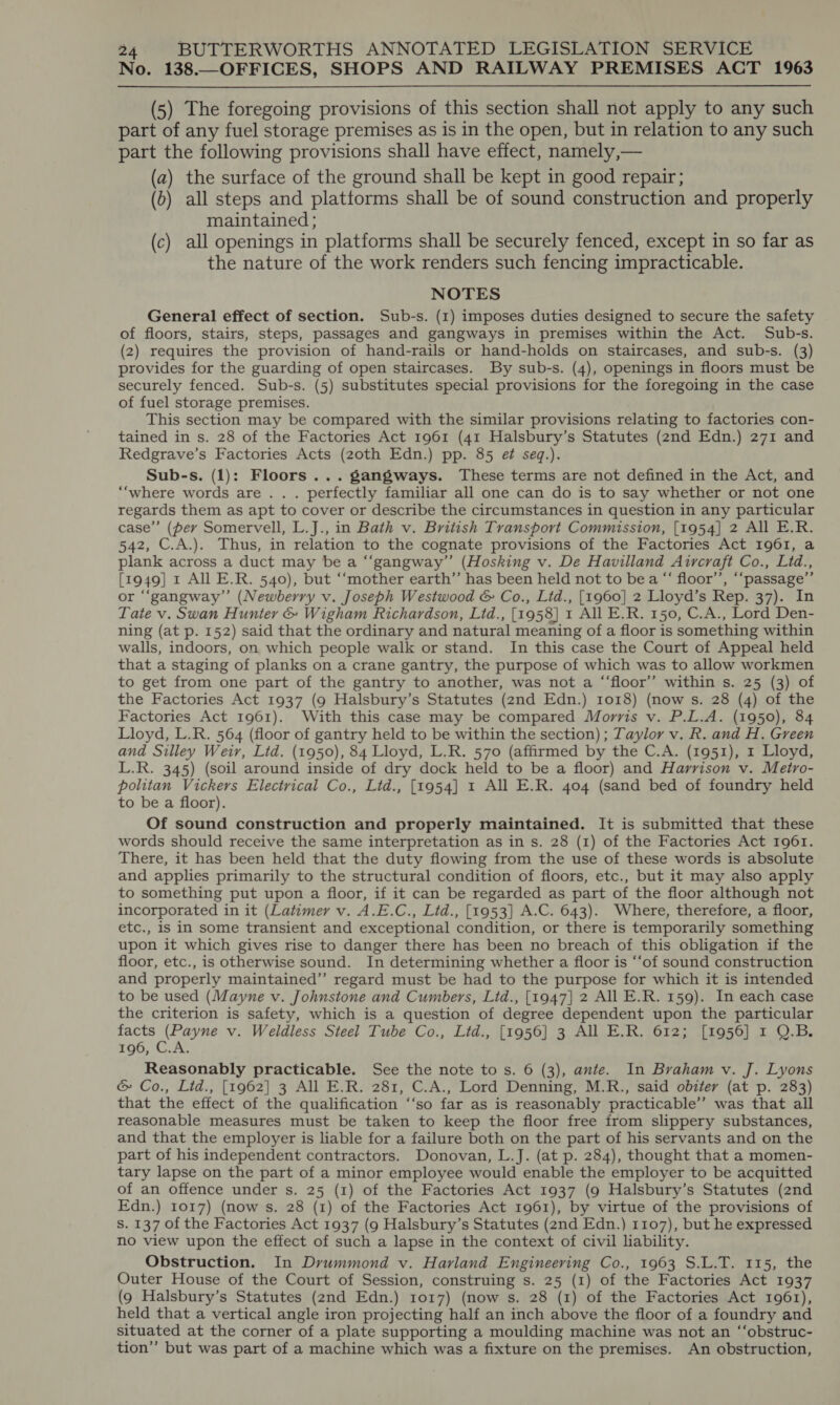 No. 138.—OFFICES, SHOPS AND RAILWAY PREMISES. ACT 1963  (5) The foregoing provisions of this section shall not apply to any such part of any fuel storage premises as is in the open, but in relation to any such part the following provisions shall have effect, namely,— (a) the surface of the ground shall be kept in good repair; (b) all steps and platforms shall be of sound construction and properly maintained; (c) all openings in platforms shall be securely fenced, except in so far as the nature of the work renders such fencing impracticable. NOTES General effect of section. Sub-s. (1) imposes duties designed to secure the safety of floors, stairs, steps, passages and gangways in premises within the Act. Sub-s. (2) requires the provision of hand-rails or hand-holds on staircases, and sub-s. (3) provides for the guarding of open staircases. By sub-s. (4), openings in floors must be securely fenced. Sub-s. (5) substitutes special provisions for the foregoing in the case of fuel storage premises. This section may be compared with the similar provisions relating to factories con- tained in s. 28 of the Factories Act 1961 (41 Halsbury’s Statutes (2nd Edn.) 271 and Redgrave’s Factories Acts (zoth Edn.) pp. 85 ef seq.). Sub-s. (1): Floors ...gangways. These terms are not defined in the Act, and “‘where words are . . . perfectly familiar all one can do is to say whether or not one regards them as apt to cover or describe the circumstances in question in any particular case”’ (per Somervell, L.J., in Bath v. British Transport Commission, [1954] 2 All E.R. 542, C.A.). Thus, in relation to the cognate provisions of the Factories Act 1961, a plank across a duct may be a “‘gangway” (Hosking v. De Havilland Aircraft Co., Ltd., [1949] 1 All E.R. 540), but ‘“‘mother earth”’ has been held not to be a “‘ floor’, ‘“‘passage’”’ or “‘gangway”’ (Newberry v. Joseph Westwood &amp; Co., Lid., [1960] 2 Lloyd’s Rep. 37). In Tate v. Swan Hunter &amp; Wigham Richardson, Ltd., [1958] 1 All E.R. 150, C.A., Lord Den- ning (at p. 152) said that the ordinary and natural meaning of a floor is something within walls, indoors, on which people walk or stand. In this case the Court of Appeal held that a staging of planks on a crane gantry, the purpose of which was to allow workmen to get from one part of the gantry to another, was not a “‘floor’’ within s. 25 (3) of the Factories Act 1937 (9 Halsbury’s Statutes (2nd Edn.) 1018) (now s. 28 (4) of the Factories Act 1961). With this case may be compared Morris v. P.L.A. (1950), 84 Lloyd, L.R. 564 (floor of gantry held to be within the section) ; Taylor v. R. and H. Green and Silley Weir, Ltd. (1950), 84 Lloyd, L.R. 570 (affirmed by the C.A. (1951), 1 Lloyd, L.R. 345) (soil around inside of dry dock held to be a floor) and Harrison v. Metro- politan Vickers Electrical Co., Ltd., [1954] 1 All E.R. 404 (sand bed of foundry held to be a floor). Of sound construction and properly maintained. It is submitted that these words should receive the same interpretation as in s. 28 (1) of the Factories Act 1961. There, it has been held that the duty flowing from the use of these words is absolute and applies primarily to the structural condition of floors, etc., but it may also apply to something put upon a floor, if it can be regarded as part of the floor although not incorporated in it (Latimer v. A.E.C., Lid., [1953] A.C. 643). Where, therefore, a floor, etc., is in some transient and exceptional condition, or there is temporarily something upon it which gives rise to danger there has been no breach of this obligation if the floor, etc., is otherwise sound. In determining whether a floor is ‘‘of sound construction and properly maintained’’ regard must be had to the purpose for which it is intended to be used (Mayne v. Johnstone and Cumbers, Ltd., [1947] 2 All E.R. 159). In each case the criterion is safety, which is a question of degree dependent upon the particular facts (Payne v. Weldless Steel Tube Co., Lid., [1956] 3 All E.R. 612; [1956] 1 Q.B. 656, CA: Reasonably practicable. See the note to s. 6 (3), ante. In Braham v. J. Lyons &amp; Co., Lid., [1962] 3 All E.R. 281, C.A., Lord Denning, M.R., said obiter (at p. 283) that the effect of the qualification ‘‘so far as is reasonably practicable’ was that all reasonable measures must be taken to keep the floor free from slippery substances, and that the employer is liable for a failure both on the part of his servants and on the part of his independent contractors. Donovan, L.J. (at p. 284), thought that a momen- tary lapse on the part of a minor employee would enable the employer to be acquitted of an offence under s. 25 (1) of the Factories Act 1937 (9 Halsbury’s Statutes (znd Edn.) 1017) (now s. 28 (1) of the Factories Act 1961), by virtue of the provisions of Ss. 137 of the Factories Act 1937 (9 Halsbury’s Statutes (2nd Edn.) 1107), but he expressed no view upon the effect of such a lapse in the context of civil liability. Obstruction. In Drummond v. Harland Engineering Co., 1963 S.L.T. 115, the Outer House of the Court of Session, construing s. 25 (1) of the Factories Act 1937 (9 Halsbury’s Statutes (2nd Edn.) 1017) (now s. 28 (1) of the Factories Act 1961), held that a vertical angle iron projecting half an inch above the floor of a foundry and situated at the corner of a plate supporting a moulding machine was not an ‘‘obstruc- tion’”’ but was part of a machine which was a fixture on the premises. An obstruction,