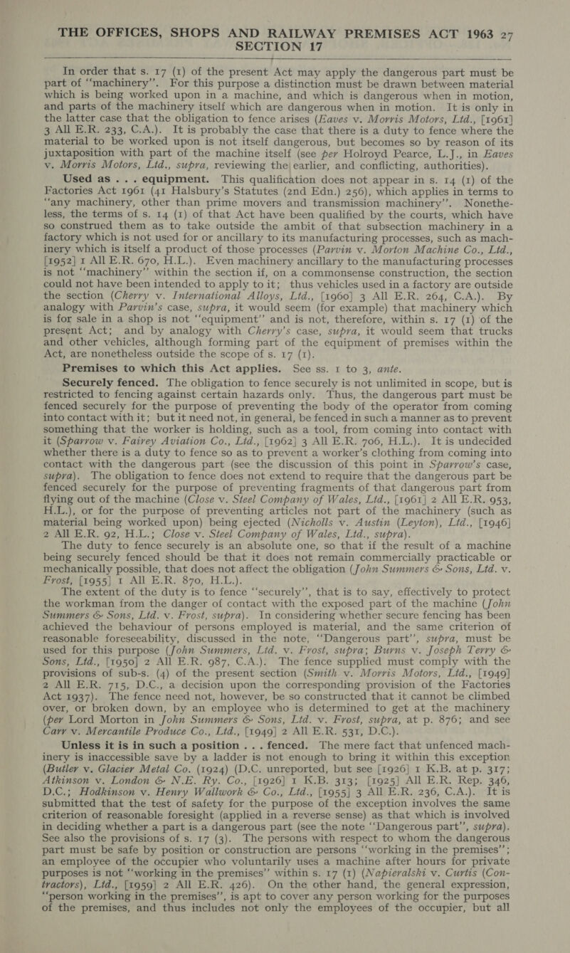 SECTION 17    In order that s. 17 (1) of the present Act may apply the dangerous part must be part of “‘machinery’’. For this purpose a distinction must be drawn between material which is being worked upon in a machine, and which is dangerous when in motion, and parts of the machinery itself which are dangerous when in motion. It is only in the latter case that the obligation to fence arises (Eaves v. Morris Motors, Ltd., [1961] 3 All E.R. 233, C.A.). It is probably the case that there is a duty to fence where the material to be worked upon is not itself dangerous, but becomes so by reason of its juxtaposition with part of the machine itself (see per Holroyd Pearce, L.J., in Eaves v. Morris Motors, Lid., supra, reviewing the)earlier, and conflicting, authorities). Used as ... equipment. This qualification does not appear in s. 14 (1) of the Factories Act 1961 (41 Halsbury’s Statutes (2nd Edn.) 256), which applies in terms to “any machinery, other than prime movers and transmission machinery’’. Nonethe- less, the terms of s. 14 (1) of that Act have been qualified by the courts, which have so construed them as to take outside the ambit of that subsection machinery in a factory which is not used for or ancillary to its manufacturing processes, such as mach- inery which is itself a product of those processes (Parvin v. Morton Machine Co., Lid., [1952] 1 All E.R. 670, H.L.). Even machinery ancillary to the manufacturing processes is not ‘‘machinery”’ within the section if, on a commonsense construction, the section could not have been intended to apply to it; thus vehicles used in a factory are outside the section (Cherry v. International Alloys, Ltd., [1960] 3 All E.R. 264, C.A.). By analogy with Parvin’s case, supra, it would seem (for example) that machinery which is for sale in a shop is not “‘equipment’’ and is not, therefore, within s. 17 (1) of the present Act; and by analogy with Cherry’s case, supra, it would seem that trucks and other vehicles, although forming part of the equipment of premises within the Act, are nonetheless outside the scope of s. 17 (1). Premises to which this Act applies. See ss. 1 to 3, ante. Securely fenced. The obligation to fence securely is not unlimited in scope, but is restricted to fencing against certain hazards only. Thus, the dangerous part must be fenced securely for the purpose of preventing the body of the operator from coming into contact with it; but it need not, in general, be fenced in such a manner as to prevent something that the worker is holding, such as a tool, from coming into contact with it (Sparrow v. Fairey Aviation Co., Lid., [1962] 3 All E.R. 706, H.L.). It is undecided whether there is a duty to fence so as to prevent a worker’s clothing from coming into contact with the dangerous part (see the discussion of this point in Sparrow’s case, supra). The obligation to fence does not extend to require that the dangerous part be fenced securely for the purpose of preventing fragments of that dangerous part from flying out of the machine (Close v. Steel Company of Wales, Lid., [1961] 2 All E.R. 953, H.L.), or for the purpose of preventing articles not part of the machinery (such as material being worked upon) being ejected (Nicholls v. Austin (Leyton), Lid., [1946] 2 All E.R. 92, H.L.; Close v. Steel Company of Wales, Lid., supra). The duty to fence securely is an absolute one, so that if the result of a machine being securely fenced should be that it does not remain commercially practicable or mechanically possible, that does not affect the obligation (John Summers &amp; Sons, Ltd. v. Frost; [1955] 1 All E.R. 870, H.L.). The extent of the duty is to fence “‘securely’’, that is to say, effectively to protect the workman from the danger of contact with the exposed part of the machine (John Summers &amp; Sons, Lid. v. Frost, supra). In considering whether secure fencing has been achieved the behaviour of persons employed is material, and the same criterion of reasonable foreseeability, discussed in the note, ““Dangerous part’’, supra, must be used for this purpose (John Summers, Lid. v. Frost, supra; Burns v. Joseph Terry &amp; Sons, Lid., [1950] 2 All E.R. 987, C.A.). The fence supplied must comply with the provisions of sub-s. (4) of the present section (Smith v. Morris Motors, Ltd., [1949] 2 All E.R. 715, D.C., a decision upon the corresponding provision of the Factories Act 1937). The fence need not, however, be so constructed that it cannot be climbed over, or broken down, by an employee who is determined to get at the machinery (per Lord Morton in John Summers &amp; Sons, Lid. v. Frost, supra, at p. 876; and see Carry v. Mercantile Produce Co., Ltd., [1949] 2 All E.R. 531, D.C.). Unless it is in such a position ...fenced. The mere fact that unfenced mach- inery is inaccessible save by a ladder is not enough to bring it within this exception (Butler v. Glacier Metal Co. (1924) (D.C. unreported, but see [1926] 1 K.B. at p. 317; Atkinson v. London &amp; N.E. Ry. Co., [1926] 1 K.B. 313; [1925] All E.R. Rep. 346, D.C.; Hodkinson v. Henry Wallwork &amp; Co., Lid., [1955] 3 All E.R. 236, C.A.). It is submitted that the test of safety for the purpose of the exception involves the same criterion of reasonable foresight (applied in a reverse sense) as that which is involved in deciding whether a part is a dangerous part (see the note ‘‘Dangerous part”’, supra). See also the provisions of s. 17 (3). The persons with respect to whom the dangerous part must be safe by position or construction are persons “‘working in the premises’’; an employee of the occupier who voluntarily uses a machine after hours for private purposes is not “‘working in the premises” within s. 17 (1) (Napieralski v. Curtis (Con- tractors), Ltd., [1959] 2 All E.R. 426). On the other hand, the general expression, “‘person working in the premises’’, is apt to cover any person working for the purposes of the premises, and thus includes not only the employees of the occupier, but all