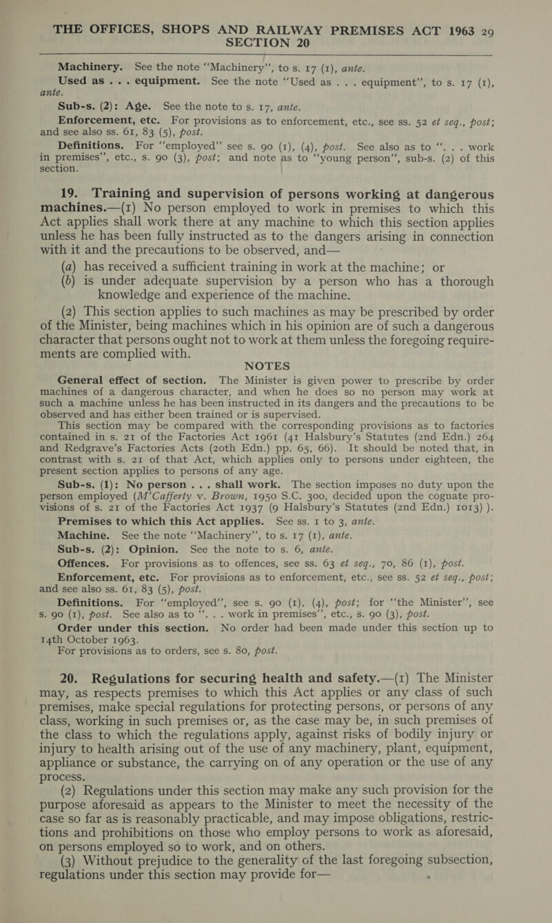 SECTION 20 Machinery. See the note ‘‘Machinery’’, to s. 17 (1), ante. Used as ... equipment. See the note “Used as . . . equipment’’, to s. 17 (1), ante. Sub-s. (2): Age. See the note to s. 17, ante. Enforcement, etc. For provisions as to enforcement, etc., see ss. 52 et seq., post; and see also ss. 61, 83 (5), post. Definitions. For “‘employed”’ see s. go (1), (4), post. See also as to “. . . work in premises’, etc., Ss. 90 (3), post; and note as to ‘‘young person”’, sub-s. (2) of this section. 19. Training and supervision of persons working at dangerous machines.—(i) No person employed to work in premises to which this Act applies shall work there at any machine to which this section applies unless he has been fully instructed as to the dangers arising in connection with it and the precautions to be observed, and— (a) has received a sufficient training in work at the machine; or (0) is under adequate supervision by a person who has a thorough knowledge and experience of the machine. (2) This section applies to such machines as may be prescribed by order of the Minister, being machines which in his opinion are of such a dangerous character that persons ought not to work at them unless the foregoing require- ments are complied with. NOTES General effect of section. The Minister is given power to prescribe by order machines of a dangerous character, and when he does so no person may work at such a machine unless he has been instructed in its dangers and the precautions to be observed and has either been trained or is supervised. This section may be compared with the corresponding provisions as to factories contained in s. 21 of the Factories Act 1961 (41 Halsbury’s Statutes (2nd Edn.) 264 and Redgrave’s Factories Acts (zoth Edn.) pp. 65, 66). It should be noted that, in contrast with s. 21 of that Act, which applies only to persons under eighteen, the present section applies to persons of any age. Sub-s. (1): No person... shall work. The section imposes no duty upon the person employed (M’Cafferty v. Brown, 1950 S.C. 300, decided upon the cognate pro- visions of s. 21 of the Factories Act 1937 (9 Halsbury’s Statutes (2nd Edn.) 1073) ). Premises to which this Act applies. See ss. I to 3, ante. Machine. See the note ‘‘Machinery’’, to s. 17 (I), ante. Sub-s. (2): Opinion. See the note to s. 6, ante. Offences. For provisions as to offences, see ss. 63 ef seqg., 70, 86 (I), post. Enforcement, etc. For provisions as to enforcement, etc., see ss. 52 et seq., post; and see also ss. 61, 83 (5), post. Definitions. For ‘‘employed’’, see s. go (1), (4), post; for ‘“‘the Minister’, see S. 90 (1), post. See also as to “. . . work in premises’, etc., s. 90 (3), post. Order under this section. No order had been made under this section up to 14th October 1963. For provisions as to orders, see s. 80, post. 20. Regulations for securing health and safety.—(1) The Minister may, as respects premises to which this Act applies or any class of such premises, make special regulations for protecting persons, or persons of any class, working in such premises or, as the case may be, in such premises of the class to which the regulations apply, against risks of bodily injury or injury to health arising out of the use of any machinery, plant, equipment, appliance or substance, the carrying on of any operation or the use of any process. (2) Regulations under this section may make any such provision for the purpose aforesaid as appears to the Minister to meet the necessity of the case so far as is reasonably practicable, and may impose obligations, restric- tions and prohibitions on those who employ persons to work as aforesaid, on persons employed so to work, and on others. (3) Without prejudice to the generality of the last foregoing subsection, regulations under this section may provide for— .