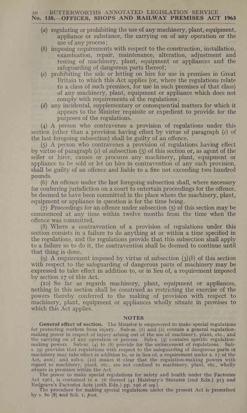 No. 138.—OFFICES, SHOPS AND RAILWAY PREMISES ACT 1963 (a) regulating or prohibiting the use of any machinery, plant, equipment, appliance or substance, the carrying on of any operation or the use of any process ; (0) imposing requirements with respect to the construction, installation, examination, repair, maintenance, alteration, adjustment and testing of machinery, plant, equipment or appliances and the safeguarding of dangerous parts thereof; (c) prohibiting the sale or letting on hire for use in premises in Great Britain to which this Act applies (or, where the regulations relate to a class of such premises, for use in such premises of that class) of any machinery, plant, equipment or appliance which does not comply with requirements of the regulations; (d) any incidental, supplementary or consequential matters for which it appears to the Minister requisite or expedient to provide for the purposes of the regulations. (4) A person who contravenes a provision of regulations under this section (other than a provision having effect by virtue of paragraph (c) of the last foregoing subsection) shall be guilty of an offence. (5) A person who contravenes a provision of regulations having effect by virtue of paragraph (c) of subsection (3) of this section or, as agent of the seller or hirer, causes or procures any machinery, plant, equipment or appliance to be sold or let on hire in contravention of any such provision, shall be guilty of an offence and lable to a fine not exceeding two hundred pounds. (6) An offence under the last foregoing subsection shall, where necessary for conferring jurisdiction on a court to entertain proceedings for the offence, be deemed to have been committed in the place where the machinery, plant, equipment or appliance in question is for the time being. (7) Proceedings for an offence under subsection (5) of this section may be commenced at any time within twelve months from the time when the offence was committed. (8) Where a contravention of a provision of regulations under this section consists in a failure to do anything at or within a time specified in the regulations, and the regulations provide that this subsection shall apply to a failure so to do it, the contravention shall be deemed to continue until that thing is done. (9) A requirement imposed by virtue of subsection (3)(0) of this section with respect to the safeguarding of dangerous parts of machinery may be expressed to take effect in addition to, or in lieu of, a requirement imposed by section 17 of this Act. (10) So far as regards machinery, plant, equipment or appliances, nothing in this section shall be construed as restricting the exercise of the powers thereby conferred to the making of provision with respect to machinery, plant, equipment or appliances wholly situate in premises to which this Act applies. NOTES General effect of section. The Minister is empowered to make special regulations for protecting workers from injury. Sub-ss. (1) and (2) contain a general regulation- making power in respect of injury arising out of the use of machinery, plant, etc., and the carrying on of any operation or process. Sub-s. (3) contains specific regulation- making powers. Sub-ss. (4) to (8) provide for the enforcement of regulations. Sub- s. (9) provides that regulations with respect to the safeguarding of dangerous parts of machinery may take effect in addition to, or in lieu of, a requirement under s. 17 of the Act, ante; and sub-s. (10) makes it clear that the regulation-making powers with regard to machinery, plant, etc., are not confined to machinery, plant, etc., wholly situate in premises within the Act. The power to make special regulations for safety and health under the Factories Act 1961, is contained in s. 76 thereof (41 Halsbury’s Statutes (2nd Edn.) 315 and Redgrave’s Factories Acts (20th Edn.) pp. 196 e¢ seq.). The procedure for making special regulations under the present Act is prescribed by s. 80 (8) and Sch. 1, post.