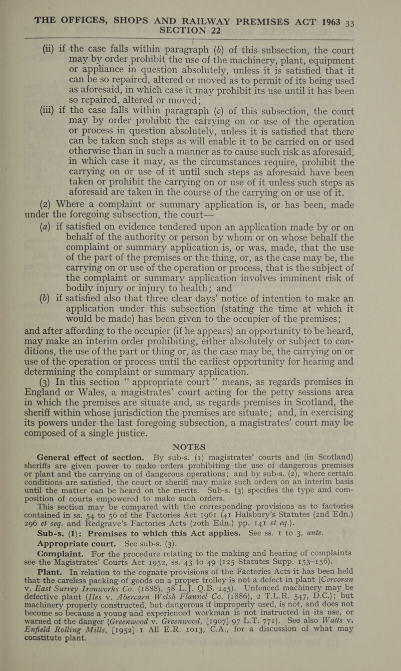 SECTION 22  (ii) if the case falls within paragraph (b) of this subsection, the court may by order prohibit the use of the machinery, plant, equipment or appliance in question absolutely, unless it is satisfied that it can be so repaired, altered or moved as to permit of its being used as aforesaid, in which case it may prohibit its use until it has been so repaired, altered or moved; (iii) if the case falls within paragraph (c) of this subsection, the court may by order prohibit the carrying on or use of the operation or process in question absolutely, unless it is satisfied that there can be taken such steps as will enable it to be carried on or used otherwise than in such a manner as to cause such risk as aforesaid, in which case it may, as the circumstances require, prohibit the carrying on or use of it until such steps as aforesaid have been taken or prohibit the carrying on or use of it unless such steps as aforesaid are taken in the course of the carrying on or use of it. (2) Where a complaint or summary application is, or has been, made under the foregoing subsection, the court— (a) if satisfied on evidence tendered upon an application made by or on behalf of the authority or person by whom or on whose behalf the complaint or summary application is, or was, made, that the use of the part of the premises or the thing, or, as the case may be, the carrying on or use of the operation or process, that is the subject of the complaint or summary application involves imminent risk of bodily injury or injury to health; and (0) if satisfied also that three clear days’ notice of intention to make an application under this subsection (stating the time at which it would be made) has been given to the occupier of the premises; and after affording to the occupier (if he appears) an opportunity to be heard, may make an interim order prohibiting, either absolutely or subject to con- ditions, the use of the part or thing or, as the case may be, the carrying on or use of the operation or process until the earliest opportunity for hearing and determining the complaint or summary application. (3) In this section “ appropriate court ’’ means, as regards premises in England or Wales, a magistrates’ court acting for the petty sessions area in which the premises are situate and, as regards premises in Scotland, the sheriff within whose jurisdiction the premises are situate; and, in exercising its powers under the last foregoing subsection, a magistrates’ court may be composed of a single justice. NOTES General effect of section. By sub-s. (1) magistrates’ courts and (in Scotland) sheriffs are given power to make orders prohibiting the use of dangerous premises or plant and the carrying on of dangerous operations; and by sub-s. (2), where certain conditions are satisfied, the court or sheriff may make such orders on an interim basis until the matter can be heard on the merits. Sub-s. (3) specifies the type and com- position of courts empowered to make such orders. This section may be compared with the corresponding provisions as to factories contained in ss. 54 to 56 of the Factories Act 1961 (41 Halsbury’s Statutes (2nd Edn.) 296 et seq. and Redgrave’s Factories Acts (20th Edn.) pp. 141 ef eq.). Sub-s. (1): Premises to which this Act applies. See ss. 1 to 3, ante. Appropriate court. See sub-s. (3). Complaint. For the procedure relating to the making and hearing of complaints see the Magistrates’ Courts Act 1952, ss. 43 to 49 (125 Statutes Supp. 153-156). Plant. In relation to the cognate provisions of the Factories Acts it has been held that the careless packing of goods on a proper trolley is not a defect in plant (Corcoran v. East Surrey Ironworks Co. (1888), 58 L.J. Q.B. 145). Unfenced machinery may be defective plant (Iles v. Abercarn Welsh Flannel Co. (1886), 2 T.L.R. 547, 1 Rt peg sith s machinery properly constructed, but dangerous if improperly used, is not, and does not become so because a young and experienced workman is not instructed in its use, or warned of the danger (Greenwood v. Greenwood, [1907] 97 L.T. 771). See also Waits v. Enfield Rolling Mills, [1952] 1 All E.R. 1013, C.A., for a discussion of what may constitute plant.