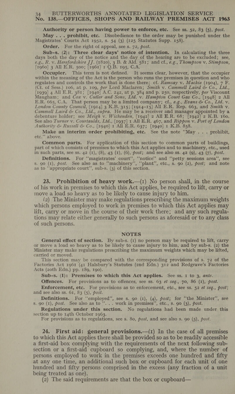 No. 138.—OFFICES, SHOPS AND RAILWAY PREMISES ACT 1963 Authority or person having power to enforce, etc. See ss. 52, 83 (5), post. May ... prohibit, etc. Disobedience to the order may be punished under the Magistrates’ Courts Act 1952, s. 54 (3) (125 Statutes Supp. 158). Order. For the right of appeal, see s. 72, post. Sub-s. (2): Three clear days’ notice of intention. In calculating the three days both the day of the notice and the day of the hearing are to be excluded; see, e.g., R. v. Herefordshive JJ. (1820), 3 B. &amp; Ald. 581; and cf., e.g., Thompson v. Stimpson, [1960] 3 All E.R. 500; [1961] 1 QO.B. 195, C.A. Occupier. This term is not defined. It seems clear, however, that the occupier within the meaning of the Act is the person who runs the premises in question and who regulates and controls the work that is done there; cf. Ramsay v. Mackie (1904), 7 F. (Ct. of Sess.) 106, at p. 109, per Lord Maclaren; Smith v. Cammell Laird &amp; Co., Lid., [1939] 4 All E.R. 381; [1940] A.C. 242, at p. 384 and p. 250, respectively, per Viscount Maugham; and Cox v. Cutler and Sons, Ltd. v. Hampton Court Gas Co., [1948] 2 All E.R. 665, C.A. That person may be a limited company; cf., e.g., Evans &amp; Co., Lid. v. London County Council, [1914] 3 K.B. 315; [1914-15] All E.R. Rep. 663, and Smith v. Cammell Laird &amp; Co., Lid., supra. He may be a receiver and manager appointed by a debenture holder; see Meigh v. Wickenden, [1942] 2 All E.R. 68; [1942] 2 K.B. 160. See also Turner v. Courtaulds, Litd., [1937] 1 All E.R. 467, and Rippon v. Port of London Authority &amp; Russell &amp; Co., [1940] 1 All E.R. 637; [1940] 1 K.B. 858. Make an interim order prohibiting, etc. See the note “May .. . prohibit, etc.’’ above. Common parts. For application of this section to common parts of buildings, part of which consists of premises to which this Act applies and to machinery, etc., used in such parts, see ss. 42 (1), (8), 43 (1), (6), post; and see also ss. 42 (9), 43 (7), post. Definitions. For ‘‘magistrates’ court’, ‘‘notice’’ and “‘petty sessions area’, see S. 90 (1), post. See also as to “‘machinery’’, “‘plant’’, etc., s. 90 (2), post; and note as to “‘appropriate court’’, sub-s. (3) of this section. 23. Prohibition of heavy work.—(1) No person shall, in the course of his work in premises to which this Act applies, be required to lift, carry or move a load so heavy as to be likely to cause injury to him. (2) The Minister may make regulations prescribing the maximum weights which persons employed to work in premises to which this Act applies may lift, carry or move in the course of their work there; and any such regula- tions may relate either generally to such persons as aforesaid or to any class of such persons. NOTES General effect of section. By sub-s. (1) no person may be required to lift, carry or move a load so heavy as to be likely to cause injury to him, and by sub-s. (2) the Minister may make regulations prescribing the maximum weights which may be lifted, carried or moved. This section may be compared with the corresponding provisions of s. 72 of the Factories Act 1961 (41 Halsbury’s Statutes (2nd Edn.) 312 and Redgrave’s Factories Acts (zoth Edn.) pp. 189, Igo). Sub-s. (1): Premises to which this Act applies. See ss. 1 to 3, ante. Offences. For provisions as to offences, see ss. 63 ef seq., 70, 86 (1), post. Enforcement, etc. For provisions as to enforcement, etc., see ss. 52 et seg., post; and see also ss. 61, 83 (5), post. Definitions. For ‘‘employed’’, see s. go (1), (4), post; for “‘the Minister’’, see Ss. 90 (1), post. See also as to “‘. .. work in premises’’, etc., s. 90 (3), post. Regulations under this section. No regulations had been made under this section up to 14th October 1963. For provisions as to regulations, see s. 80, post, and see also s. 90 (5), post. 24. First aid: general provisions.—(1) In the case of all premises to which this Act applies there shall be provided so as to be readily accessible a first-aid box complying with the requirements of the next following sub- section or a first-aid cupboard so complying, and, where the number of persons employed to work in the premises exceeds one hundred and fifty at any one time, an additional such box or cupboard for each unit of one hundred and fifty persons comprised in the excess (any fraction of a unit being treated as one). (2) The said requirements are that the box or cupboard—