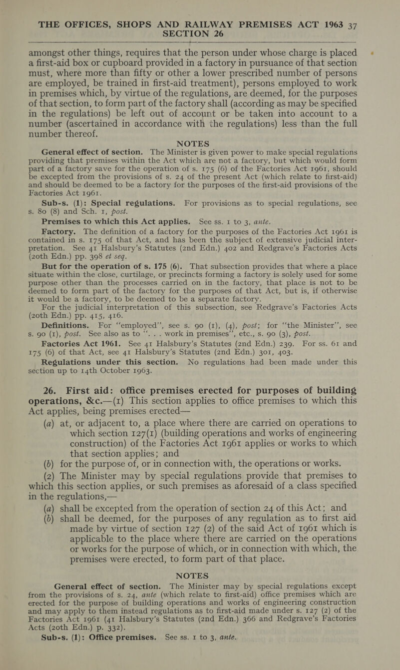 SECTION 26 amongst other things, requires that the person under whose charge is placed a first-aid box or cupboard provided in a factory in pursuance of that section must, where more than fifty or other a lower prescribed number of persons are employed, be trained in first-aid treatment), persons employed to work in premises which, by virtue of the regulations, are deemed, for the purposes of that section, to form part of the factory shall (according as may be specified in the regulations) be left out of account or be taken into account to a number (ascertained in accordance with the regulations) less than the full number thereof. NOTES General effect of section. The Minister is given power to make special regulations providing that premises within the Act which are not a factory, but which would form part of a factory save for the operation of s. 175 (6) of the Factories Act 1961, should be excepted from the provisions of s. 24 of the present Act (which relate to first-aid) and should be deemed to be a factory for the purposes of the first-aid provisions of the Factories Act 1961. Sub-s. (1): Special regulations. For provisions as to special regulations, see s. 80 (8) and Sch. 1, post. Premises to which this Act applies. See ss. 1 to 3, anie. Factory. The definition of a factory for the purposes of the Factories Act 1961 is contained in s. 175 of that Act, and has been the subject of extensive judicial inter- pretation. See 41 Halsbury’s Statutes (2nd Edn.) 402 and Redgrave’s Factories Acts (zoth Edn.) pp. 398 ef seq. But for the operation of s. 175 (6). That subsection provides that where a place situate within the close, curtilage, or precincts forming a factory is solely used for some purpose other than the processes carried on in the factory, that place is not to be deemed to form part of the factory for the purposes of that Act, but is, if otherwise it would be a factory, to be deemed to be a separate factory. For the judicial interpretation of this subsection, see Redgrave’s Factories Acts (20th Edn.) pp. 415, 416. Definitions. For ‘“‘employed’’, see s. 90 (1), (4), post; for ‘‘the Minister’’, see S. 90 (1), post. See also as to “*. . . work in premises’’, etc., s. 90 (3), post. Factories Act 1961. See 41 Halsbury’s Statutes (2nd Edn.) 239. For ss. 61 and 175 (6) of that Act, see 41 Halsbury’s Statutes (2nd Edn.) 301, 403. Regulations under this section. No regulations had been made under this section up to 14th October 1963. 26. First aid: office premises erected for purposes of building operations, &amp;c.—(1) This section applies to office premises to which this Act applies, being premises erected— (a) at, or adjacent to, a place where there are carried on operations to which section 127(1) (building operations and works of engineering construction) of the Factories Act 1961 applies or works to which that section applies; and (b) for the purpose of, or in connection with, the operations or works. (2) The Minister may by special regulations provide that premises to which this section applies, or such premises as aforesaid at a class specified in the regulations,— (a) shall be excepted from the operation of section 24 of this Act; and (b) shall be deemed, for the purposes of any regulation as to first aid made by virtue of section 127 (2) of the said Act of 1961 which is applicable to the place where there are carried on the operations or works for the purpose of which, or in connection with which, the premises were erected, to form part of that place. NOTES General effect of section. The Minister may by special regulations except from the provisions of s. 24, ante (which relate to first-aid) office premises which are erected for the purpose of building operations and works of engineering construction and may apply to them instead regulations as to first-aid made under s. 127 (2) of the Factories Act 1961 (41 Halsbury’s Statutes (2nd Edn.) 366 and Redgrave’s Factories Acts (zoth Edn.) p. 332). Sub-s. (1): Office premises. See ss. 1 to 3, anie.