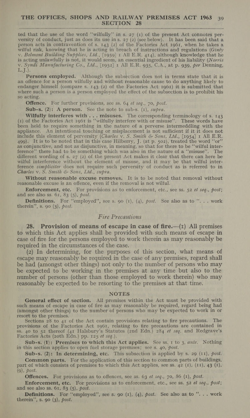 SECTION 28  ted that the use of the word ‘“‘wilfully’’ in s. 27 (1) of the present Act connotes per- versity of conduct, just as does its use ins. 27 (2) (see below). It has been said that a person acts in contravention of s. 143 (2) of the Factories Act 1961, when he takes a wilful risk, knowing that he is acting in breach of instructions and regulations (Ginty v. Belmont Building Supplies, Lid., [1959] 1 All E.R. 414), although knowledge that he is acting unlawfully is not, it would seem, an essential ingredient of his liability (Norris v. Syndi Manufacturing Co., Lid., [1952] 1 All E.R. 935, C.A., at p. 939, per Denning, L.J.). Persons employed. Although the subsection does not in terms state that it is an offence for a person wilfully and without reasonable cause to do anything likely to endanger himself (compare s. 143 (2) of the Factories Act 1961) it is submitted that where such a person is a person employed the effect of the subsection is to prohibit his so acting. Offence. For further provisions, see ss. 64 et seg., 70, post. Sub-s. (2): A person. See the note to sub-s. (1), supra. Wilfully interferes with ...misuses. The corresponding terminology of s. 143 (1) of the Factories Act 1961 is “‘wilfully interfere with or misuse’. These words have been held to require something in the nature of a perverse intermeddling with the appliance. An intentional touching or misplacement is not sufficient if it it does not include this element of perversity (Charles v. S. Smith &amp; Sons, Lid., [1954] 1 All E.R. 499). It is to be noted that in this case Hilberry, J. (at p. 502), treated the word ‘‘or’’ as conjunctive, and not as disjunctive, in meaning, so that for there to be “‘wilful inter- ference” there had to be something which was also in the nature of a ‘“‘misuse’’. The different wording of s. 27 (2) of the present Act makes it clear that there can here be wilful interference without the element of misuse, and it may be that wilful inter- ference simpliciter does not require such perversity of conduct as is referred to in Charles v. S. Smith &amp; Sons, Lid., supra. Without reasonable excuse removes. It is to be noted that removal without reasonable excuse is an offence, even if the removal is not wilful. Enforcement, etc. For provisions as to enforcement, etc., see ss. 52 et seq., post; and see also ss. 61, 83 (5), post. Definitions. For ‘“‘employed’’, see s. 90 (1), (4), post. See also as to therein’’, s. 90 (3), post. ce . work Fire Precautions 28. Provision of means of escape in case of fire.—(1) All premises to which this Act applies shall be provided with such means of escape in case of fire for the persons employed to work therein as may reasonably be required in the circumstances of the case. (2) In determining, for the purposes of this section, what means of escape may reasonably be required in the case of any premises, regard shall be had (amongst other things) not only to the number of persons who may be expected to be working in the premises at any time but also to the number of persons (other than those employed to work therein) who may reasonably be expected to be resorting to the premises at that time. NOTES General effect of section. All premises within the Act must be provided with such means of escape in case of fire as may reasonably be required, regard being had (amongst other things) to the number of persons who may be expected to work in or resort to the premises. Sections 28 to 41 of the Act contain provisions relating to fire precautions. The provisions of the Factories Act 1961, relating to fire precautions are contained in ss. 40 to 52 thereof (41 Halsbury’s Statutes (2nd Edn.) 284 ef seg. and Redgrave’s Factories Acts (20th Edn.) pp. 125 et seq.). Sub-s. (1): Premises to which this Act applies. See ss. 1 to 3, ante. Nothing in this section applies to open fuel storage premises; see s. 40, post. Sub-s. (2): In determining, etc. This subsection is applied by s. 29 (11), post. Common parts. For the application of this section to common parts of buildings, part of which consists of premises to which this Act applies, see ss. 42 (1), (11), 43 (1), (9), post. Offences. For provisions as to offences, see ss. 63 ef seg., 70, 86 (1), post. Enforcement, etc. For provisions as to enforcement, etc., see ss. 52 et seq., post; and see also ss. 61, 83 (5), post. Definitions. For ‘‘employed’’, see s. 90 (I), (4), post. See also as to therein’’, s. 90 (3), post. ce .. work