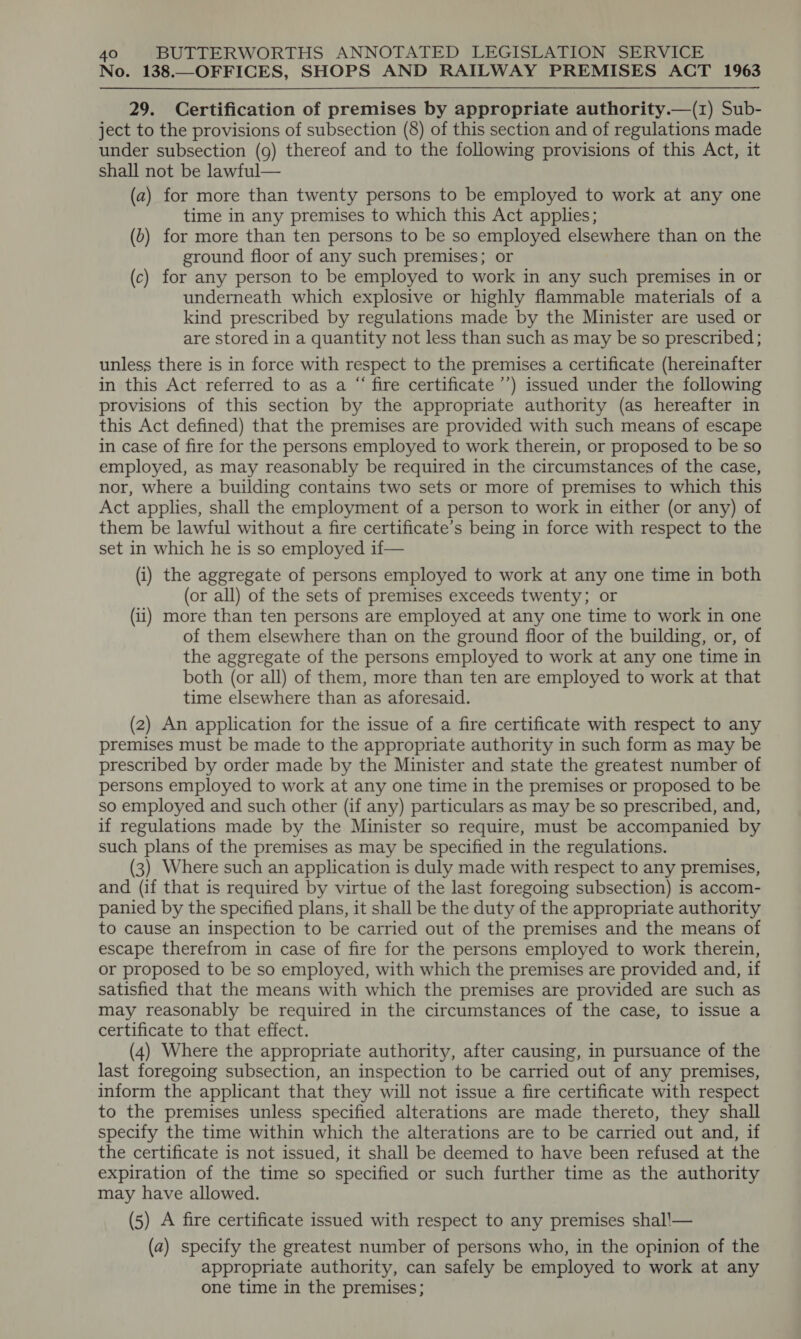 No. 138.—OFFICES, SHOPS AND RAILWAY PREMISES ACT 1963 29. Certification of premises by appropriate authority.—(1) Sub- ject to the provisions of subsection (8) of this section and of regulations made under subsection (9) thereof and to the following provisions of this Act, it shall not be lawful— (a) for more than twenty persons to be employed to work at any one time in any premises to which this Act applies; (0) for more than ten persons to be so employed elsewhere than on the ground floor of any such premises; or (c) for any person to be employed to work in any such premises in or underneath which explosive or highly flammable materials of a kind prescribed by regulations made by the Minister are used or are stored in a quantity not less than such as may be so prescribed ; unless there is in force with respect to the premises a certificate (hereinafter in this Act referred to as a “ fire certificate ’’’) issued under the following provisions of this section by the appropriate authority (as hereafter in this Act defined) that the premises are provided with such means of escape in case of fire for the persons employed to work therein, or proposed to be so employed, as may reasonably be required in the circumstances of the case, nor, where a building contains two sets or more of premises to which this Act applies, shall the employment of a person to work in either (or any) of them be lawful without a fire certificate’s being in force with respect to the set in which he is so employed if— (i) the aggregate of persons employed to work at any one time in both (or all) of the sets of premises exceeds twenty; or (1) more than ten persons are employed at any one time to work in one of them elsewhere than on the ground floor of the building, or, of the aggregate of the persons employed to work at any one time in both (or all) of them, more than ten are employed to work at that time elsewhere than as aforesaid. (2) An application for the issue of a fire certificate with respect to any premises must be made to the appropriate authority in such form as may be prescribed by order made by the Minister and state the greatest number of persons employed to work at any one time in the premises or proposed to be so employed and such other (if any) particulars as may be so prescribed, and, if regulations made by the Minister so require, must be accompanied by such plans of the premises as may be specified in the regulations. (3) Where such an application is duly made with respect to any premises, and (if that is required by virtue of the last foregoing subsection) is accom- panied by the specified plans, it shall be the duty of the appropriate authority to cause an inspection to be carried out of the premises and the means of escape therefrom in case of fire for the persons employed to work therein, or proposed to be so employed, with which the premises are provided and, if satisfied that the means with which the premises are provided are such as may reasonably be required in the circumstances of the case, to issue a certificate to that effect. (4) Where the appropriate authority, after causing, in pursuance of the last foregoing subsection, an inspection to be carried out of any premises, inform the applicant that they will not issue a fire certificate with respect to the premises unless specified alterations are made thereto, they shall specify the time within which the alterations are to be carried out and, if the certificate is not issued, it shall be deemed to have been refused at the expiration of the time so specified or such further time as the authority may have allowed. (5) A fire certificate issued with respect to any premises shal!— (a) specify the greatest number of persons who, in the opinion of the appropriate authority, can safely be employed to work at any one time in the premises;