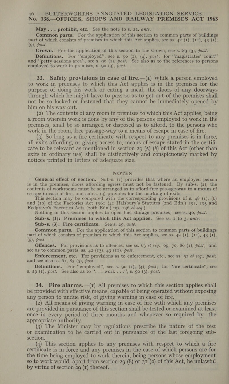 No. 138.—OFFICES, SHOPS AND RAILWAY PREMISES ACT 1963  May ... prohibit, etc. See the note to s. 22, ante. Common parts. For the application of this section to common parts of buildings part of which consists of premises to which this Act applies, see ss. 42 (1), (11), 43 (1), (9), post. Crown. For the application of this section to the Crown, see s. 83 (3), post. Definitions. For “employed’’, see s. 90 (1), (4), post; for ‘“‘magistrates’ court’’ and ‘‘petty sessions area’, see s. 90 (I), post. See also as to the references to persons employed to work in premises, s. 90 (3), post. 33. Safety provisions in case of fire.—(1) While a person employed to work in premises to which this Act applies is in the premises for the purpose of doing his work or eating a meal, the doors of any doorways through which he might have to pass so as to get out of the premises shall not be so locked or fastened that they cannot be immediately opened by him on his way out. (2) The contents of any room in premises to which this Act applies, being a room wherein work is done by any of the persons employed to work in the premises, shall be so arranged or disposed as to afford, to the persons who work in the room, free passage-way to a means of escape in case of fire. (3) So long as a fire certificate with respect to any premises is in force, all exits affording, or giving access to, means of escape stated in the certifi- cate to be relevant as mentioned in section 29 (5) (d) of this Act (other than exits in ordinary use) shall be distinctively and conspicuously marked by notices printed in letters of adequate size. NOTES General effect of section. Sub-s. (1) provides that where an employed person is in the premises, doors affording egress must not be fastened. By sub-s. (2), the contents of workrooms must be so arranged as to afford free passage-way to a means of escape in case of fire, and sub-s. (3) provides for the marking of exits. This section may be compared with the corresponding provisions of s. 48 (1), (6) and (10) of the Factories Act 1961 (41 Halsbury’s Statutes (2nd Edn.) 292, 293 and Redgrave’s Factories Acts (20th Edn.) pp. 136 ef seq.). Nothing in this section applies to open fuel storage premises; see s. 40, post. Sub-s. (1): Premises to which this Act applies. See ss. 1 to 3, ante. Sub-s. (3): Fire certificate. Sees. 29, ante. Common parts. For the application of this section to common parts of buildings Ne Posy consists of premises to which this Act applies, see ss. 42 (1), (11), 43 (1), (9), post. Offences. For provisions as to offences, see ss. 63 e¢ seqg., 69, 70, 86 (1), post; and see as to common parts, ss. 42 (13), 43 (11), post. Enforcement, etc. For provisions as to enforcement, etc., see ss. 52 et seq., post; and see also ss. 61, 83 (5), post. Definitions. For ‘“‘employed’’, see s. 90 (1), (4), post; for “fire certificate’, see a? S. 29 (1), post. See also as to “‘... work...’’, s. 90 (3), post. 34. Fire alarms.—(z) All premises to which this section applies shall be provided with effective means, capable of being operated without exposing any person to undue risk, of giving warning in case of fire. (2) All means of giving warning in case of fire with which any premises are provided in pursuance of this section shall be tested or examined at least once in every period of three months and whenever so required by the appropriate authority. (3) The Minister may by regulations prescribe the nature of the test or examination to be carried out in pursuance of the last foregoing sub- section. (4) This section applies to any premises with respect to which a fire certificate is in force and any premises in the case of which persons are for the time being employed to work therein, being persons whose employment so to work would, apart from section 29 (8) or 31 (2) of this Act, be unlawful by virtue of section 29 (1) thereof.