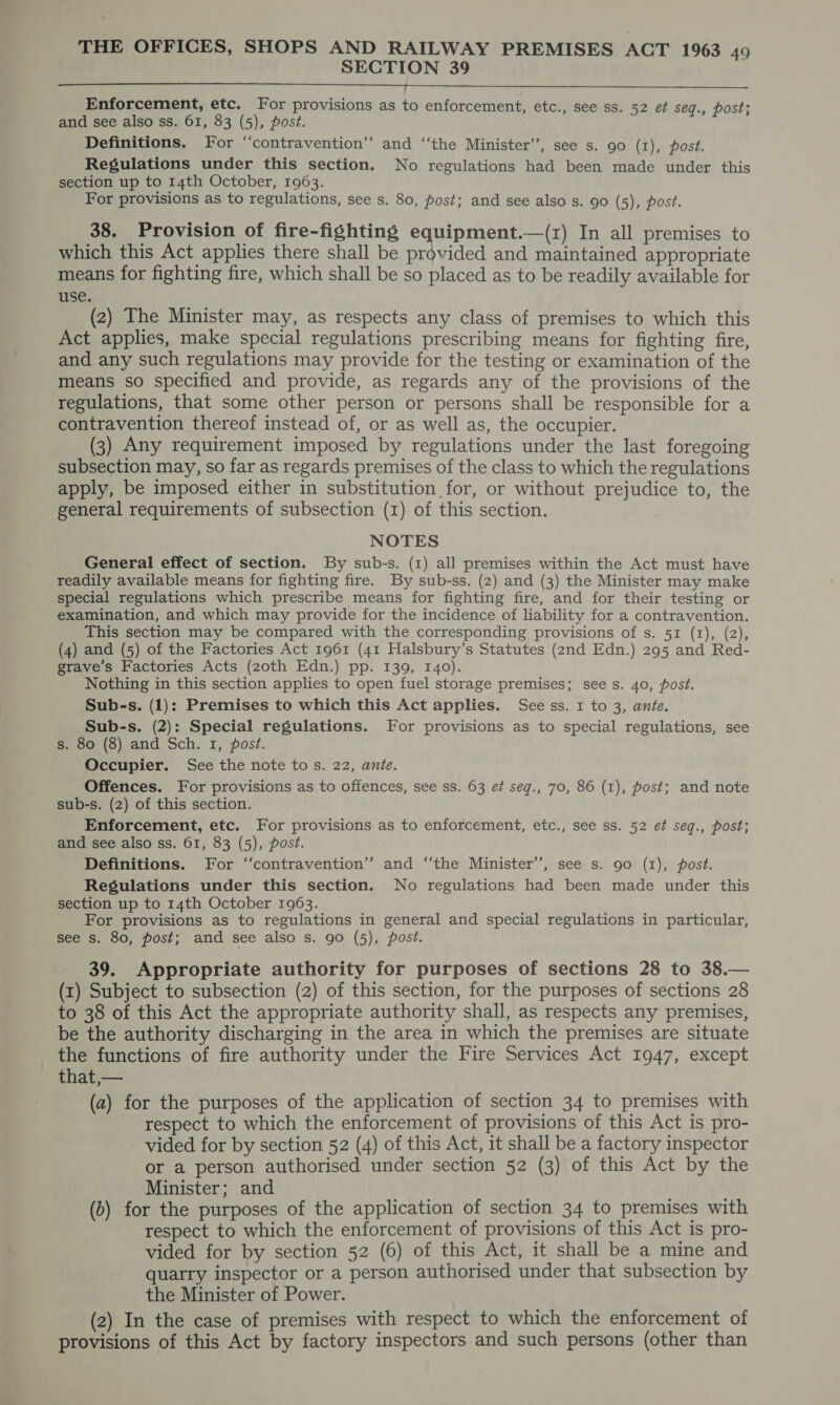 SECTION 39   Enforcement, etc. For provisions as to enforcement, etc., see ss. 52 et seq., post; and see also ss. 61, 83 (5), post. Definitions. For “contravention” and ‘‘the Minister’, see s. 90 (1), post. Regulations under this section. No regulations had been made under this section up to 14th October, 1963. For provisions as to regulations, see s. 80, post; and see also s. 90 (5), post. 38. Provision of fire-fighting equipment.—(z) In all premises to which this Act applies there shall be provided and maintained appropriate means for fighting fire, which shall be so placed as to be readily available for use. (2) The Minister may, as respects any class of premises to which this Act applies, make special regulations prescribing means for fighting fire, and any such regulations may provide for the testing or examination of the means so specified and provide, as regards any of the provisions of the regulations, that some other person or persons shall be responsible for a contravention thereof instead of, or as well as, the occupier. (3) Any requirement imposed by regulations under the last foregoing subsection may, so far as regards premises of the class to which the regulations apply, be imposed either in substitution for, or without prejudice to, the general requirements of subsection (1) of this section. NOTES General effect of section. By sub-s. (1) all premises within the Act must have readily available means for fighting fire. By sub-ss. (2) and (3) the Minister may make special regulations which prescribe means for fighting fire, and for their testing or examination, and which may provide for the incidence of liability for a contravention. This section may be compared with the corresponding provisions of s. 51 (1), (2), (4) and (5) of the Factories Act 1961 (41 Halsbury’s Statutes (2nd Edn.) 295 and Red- grave’s Factories Acts (zoth Edn.) pp. 139, 140). Nothing in this section applies to open fuel storage premises; see s. 40, post. Sub-s. (1): Premises to which this Act applies. See ss. 1 to 3, ante. Sub-s. (2): Special regulations. For provisions as to special regulations, see s. 80 (8) and Sch. 1, post. Occupier. See the note to s. 22, ante. Offences. For provisions as to offences, see ss. 63 ef seg., 70, 86 (1), post; and note sub-s. (2) of this section. Enforcement, etc. For provisions as to enforcement, etc., see ss. 52 et seq., post; and see also ss. 61, 83 (5), post. Definitions. For ‘contravention’ and ‘‘the Minister’’, see s. go (1), post. Regulations under this section. No regulations had been made under this section up to 14th October 1963. For provisions as to regulations in general and special regulations in particular, see s. 80, post; and see also s. go (5), post. 39. Appropriate authority for purposes of sections 28 to 38.— (1) Subject to subsection (2) of this section, for the purposes of sections 28 to 38 of this Act the appropriate authority shall, as respects any premises, be the authority discharging in the area in which the premises are situate the functions of fire authority under the Fire Services Act 1947, except that,— (a) for the purposes of the application of section 34 to premises with respect to which the enforcement of provisions of this Act is pro- vided for by section 52 (4) of this Act, it shall be a factory inspector or a person authorised under section 52 (3) of this Act by the Minister; and (b) for the purposes of the application of section 34 to premises with respect to which the enforcement of provisions of this Act is pro- vided for by section 52 (6) of this Act, it shall be a mine and quarry inspector or a person authorised under that subsection by the Minister of Power. (2) In the case of premises with respect to which the enforcement of provisions of this Act by factory inspectors and such persons (other than