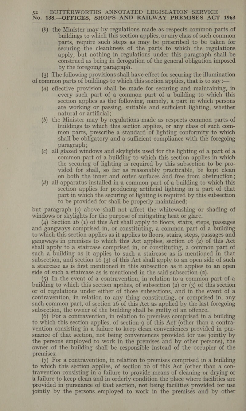 No. 138.—OFFICES, SHOPS AND RAILWAY PREMISES ACT 1963 (b) the Minister may by regulations made as respects common parts of buildings to which this section applies, or any class of such common parts, require such steps as may be prescribed to be taken for securing the cleanliness of the parts to which the regulations apply, but nothing in regulations under this paragraph shall be construed as being in derogation of the general obligation imposed by the foregoing paragraph. (3) The following provisions shall have effect for securing the illumination of common parts of buildings to which this section applies, that is to say:— (a) effective provision shall be made for securing and maintaining, in every such part of a common part of a building to which this section applies as the following, namely, a part in which persons are working or passing, suitable and sufficient lighting, whether natural or artificial; (b) the Minister may by regulations made as respects common parts of buildings to which this section applies, or any class of such com- mon parts, prescribe a standard of lighting conformity to which shall be obligatory and a sufficient compliance with the foregoing paragraph; (c) all glazed windows and skylights used for the lighting of a part of a common part of a building to which this section applies in which the securing of lighting is required by this subsection to be pro- vided for shall, so far as reasonably practicable, be kept clean on both the inner and outer surfaces and free from obstruction; (dz) all apparatus installed in a common part of a building to which this section applies for producing artificial lighting in a part of that part in which the securing of lighting is required by this subsection to be provided for shall be properly maintained; but paragraph (c) above shall not affect the whitewashing or shading of windows or skylights for the purpose of mitigating heat or glare. (4) Section 16 (zr) of this Act shall apply to floors, stairs, steps, passages and gangways comprised in, or constituting, a common part of a building to which this section applies as it applies to floors, stairs, steps, passages and gangways in premises to which this Act applies, section 16 (2) of this Act shall apply to a staircase comprised in, or constituting, a common part of such a building as it applies to such a staircase as is mentioned in that subsection, and section 16 (3) of this Act shall apply to an open side of such a staircase as is first mentioned in this subsection as it applies to an open side of such a staircase as is mentioned in the said subsection (2). (5) In the event of a contravention, in relation to a common part of a building to which this section applies, of subsection (2) or (3) of this section or of regulations under either of those subsections, and in the event of a contravention, in relation to any thing constituting, or comprised in, any such common part, of section 16 of this Act as applied by the last foregoing subsection, the owner of the building shall be guilty of an offence. (6) For a contravention, in relation to premises comprised in a building to which this section applies, of section 9 of this Act (other than a contra- vention consisting in a failure to keep clean conveniences provided in pur- suance of that section, not being conveniences provided for use jointly by the persons employed to work in the premises and by other persons), the owner of the building shall be responsible instead of the occupier of the premises. (7) For a contravention, in relation to premises comprised in a building to which this section applies, of section 10 of this Act (other than a con- travention consisting in a failure to provide means of cleaning or drying or a failure to keep clean and in orderly condition the place where facilities are provided in pursuance of that section, not being facilities provided for use jointly by the persons employed to work in the premises and by other