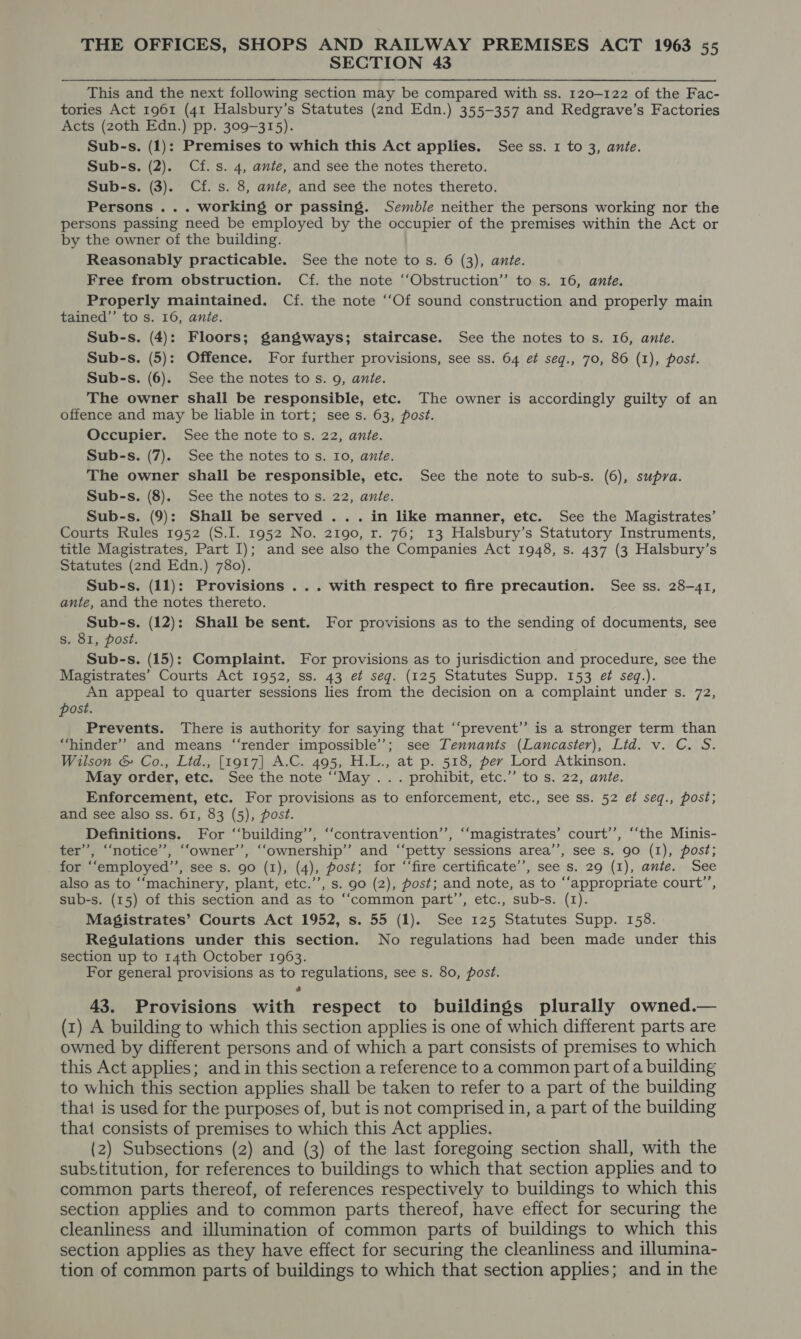 SECTION 43 This and the next following section may be compared with ss. 120-122 of the Fac- tories Act 1961 (41 Halsbury’s Statutes (2nd Edn.) 355-357 and Redgrave’s Factories Acts (20th Edn.) pp. 309-315). Sub-s. (1): Premises to which this Act applies. See ss. 1 to 3, ante. Sub-s. (2). Cf. s. 4, ante, and see the notes thereto. Sub-s. (3). Cf. s. 8, ante, and see the notes thereto. Persons ... working or passing. Semble neither the persons working nor the persons passing need be employed by the occupier of the premises within the Act or by the owner of the building. Reasonably practicable. See the note to s. 6 (3), ante. Free from obstruction. Cf. the note ‘‘Obstruction”’ to s. 16, ante. Properly maintained. Cf. the note ‘‘Of sound construction and properly main tained”’ to s. 16, ante. Sub-s. (4): Floors; gangways; staircase. See the notes to s. 16, ante. Sub-s. (5): Offence. For further provisions, see ss. 64 et seg., 70, 86 (1), post. Sub-s. (6). See the notes to s. 9, ante. The owner shall be responsible, etc. The owner is accordingly guilty of an offence and may be liable in tort; sees. 63, post. Occupier. See the note to s. 22, ante. Sub-s. (7). See the notes to s. 10, ante. The owner shall be responsible, etc. See the note to sub-s. (6), supra. Sub-s. (8). See the notes to s. 22, ante. Sub-s. (9): Shall be served ... in like manner, etc. See the Magistrates’ Courts Rules 1952 (S.I. 1952 No. 2190, r. 76; 13 Halsbury’s Statutory Instruments, title Magistrates, Part I); and see also the Companies Act 1948, s. 437 (3 Halsbury’s Statutes (2nd Edn.) 780). Sub-s. (11): Provisions ... with respect to fire precaution. See ss. 28-41, ante, and the notes thereto. Sub-s. (12); Shall be sent. For provisions as to the sending of documents, see s. 81, post. Sub-s. (15): Complaint. For provisions as to jurisdiction and procedure, see the Magistrates’ Courts Act 1952, ss. 43 ef seg. (125 Statutes Supp. 153 ef seq.). An appeal to quarter sessions lies from the decision on a complaint under s. 72, post. Prevents. There is authority for saying that “‘prevent’”’ is a stronger term than “hinder”? and means ‘“‘render impossible’; see Tennants (Lancaster), Lid. v. C. S. Wilson &amp; Co., Lid., [1917] A.C. 495, H.L., at p. 518, per Lord Atkinson. May order, etc. See the note ‘‘May ... prohibit, etc.” to s. 22, ante. Enforcement, etc. For provisions as to enforcement, etc., see ss. 52 et seq., post; and see also ss. 61, 83 (5), post. Definitions. For ‘‘building’’, ‘‘contravention’’, ‘‘magistrates’ court’’, ‘‘the Minis- ter’, ‘‘notice’, “‘owner’’, ‘‘ownership”’ and ‘‘petty sessions area’’, see s. 90 (1), post; for ‘‘employed’’, see s. go (1), (4), post; for “‘fire certificate’, see s. 29 (1), ante. See also as to ‘“‘machinery, plant, etc.”’, s. 90 (2), post; and note, as to ‘‘appropriate court’’, sub-s. (15) of this section and as to ‘‘common part’’, etc., sub-s. (1). Magistrates’ Courts Act 1952, s. 55 (1). See 125 Statutes Supp. 158. Regulations under this section. No regulations had been made under this section up to 14th October 1963. For general provisions as to regulations, see s. 80, post. é 43. Provisions with respect to buildings plurally owned.— (1) A building to which this section applies is one of which different parts are owned by different persons and of which a part consists of premises to which this Act applies; and in this section a reference to a common part of a building to which this section applies shall be taken to refer to a part of the building thai is used for the purposes of, but is not comprised in, a part of the building that consists of premises to which this Act applies. (2) Subsections (2) and (3) of the last foregoing section shall, with the substitution, for references to buildings to which that section applies and to common parts thereof, of references respectively to buildings to which this section applies and to common parts thereof, have effect for securing the cleanliness and illumination of common parts of buildings to which this section applies as they have effect for securing the cleanliness and illumina- tion of common parts of buildings to which that section applies; and in the