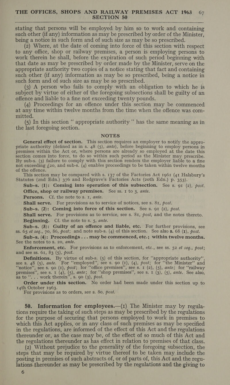 SECTION 50 stating that persons will be employed by him so to work and containing such other (if any) information as may be prescribed by order of the Minister, being a notice in such form and of such size as may be so prescribed. (2) Where, at the date of coming into force of this section with respect to any office, shop or railway premises, a person is employing persons to work therein he shall, before the expiration of such period beginning with that date as may be prescribed by order made by the Minister, serve on the appropriate authority two copies of a notice stating that fact and containing such other (if any) information as may be so prescribed, being a notice in such form and of such size as may be so prescribed. (3) A person who fails to comply with an obligation to which he is subject by virtue of either of the foregoing subsections shall be guilty of an offence and liable to a fine not exceeding twenty pounds. (4) Proceedings for an offence under this section may be commenced at any time within twelve months from the time when the offence was com- mitted. (5) In this section “ appropriate authority ”’ has the same meaning as in the last foregoing section. NOTES General effect of section. This section requires an employer to notify the appro- priate authority (defined as in s. 48 (5), ante), before beginning to employ persons in premises within the Act or, where persons are already so employed at the date this section comes into force, to do so within such period as the Minister may prescribe. By sub-s. (3) failure to comply with this section renders the employer liable to a fine not exceeding £20, and sub-s. (4) enables proceedings to be taken within twelve months of the offence. This section may be compared with s. 137 of the Factories Act 1961 (41 Halsbury’s Statutes (2nd Edn.) 376 and Redgrave’s Factories Acts (zoth Edn.) p. 353). Sub-s. (1): Coming into operation of this subsection. See s. 91 (2), post. Office, shop or railway premises. See ss. I to 3, ante. Persons. Cf. the note tos. I, ante. Shall serve. For provisions as to service of notices, see s. 81, post. Sub-s. (2): Coming into force of this section. Sees. 91 (2), post. Shall serve. For provisions as to service, see s. 81, post, and the notes thereto. Beginning. Cf. the note tos. 5, ante. Sub-s. (3): Guilty of an offence and liable, etc. For further provisions, see ss. 65 et seq., 70, 86, post; and note sub-s. (4) of this section. See also gs. 68 (1), post. Sub-s. (4): Proceedings ... may be commenced, etc.; within twelve months. See the notes to s. 20, ante. Enforcement, etc. For provisions as to enforcement, etc., see ss. 52 ef seq., post; and see ss. 61, 83 (5), post. Definitions. By virtue of sub-s. (5) of this section, for “‘appropriate authority’’, see s. 48 (5), ante. For ‘“‘employed’’, see s. 90 (1), (4), post; for ‘‘the Minister’ and “notice”, see s. 90 (1), post; for “‘office premises’’, see s. 1 (2), (5), ante; for ‘‘railway premises’’, see s. 1 (4), (5), ante; for ‘“‘shop premises’’, see s. 1 (3), (5), ante. See also, as to “‘.. . work therein’, s. 90 (3), post. Order under this section. No order had been made under this section up to 14th October 1963. For provisions as to orders, see s. 80, post. 50. Information for employees.—(1) The Minister may by regula- tions require the taking of such steps as may be prescribed by the regulations for the purpose of securing that persons employed to work in premises to which this Act applies, or in any class of such premises as may be specified in the regulations, are informed of the effect of this Act and the regulations thereunder or, as the case may be, of the effect of so much of this Act and the regulations thereunder as has effect in relation to premises of that class. (2) Without prejudice to the generality of the foregoing subsection, the steps that may be required by virtue thereof to be taken may include the posting in premises of such abstracts of, or of parts of, this Act and the regu- lations thereunder as may be prescribed by the regulations and the giving to 6