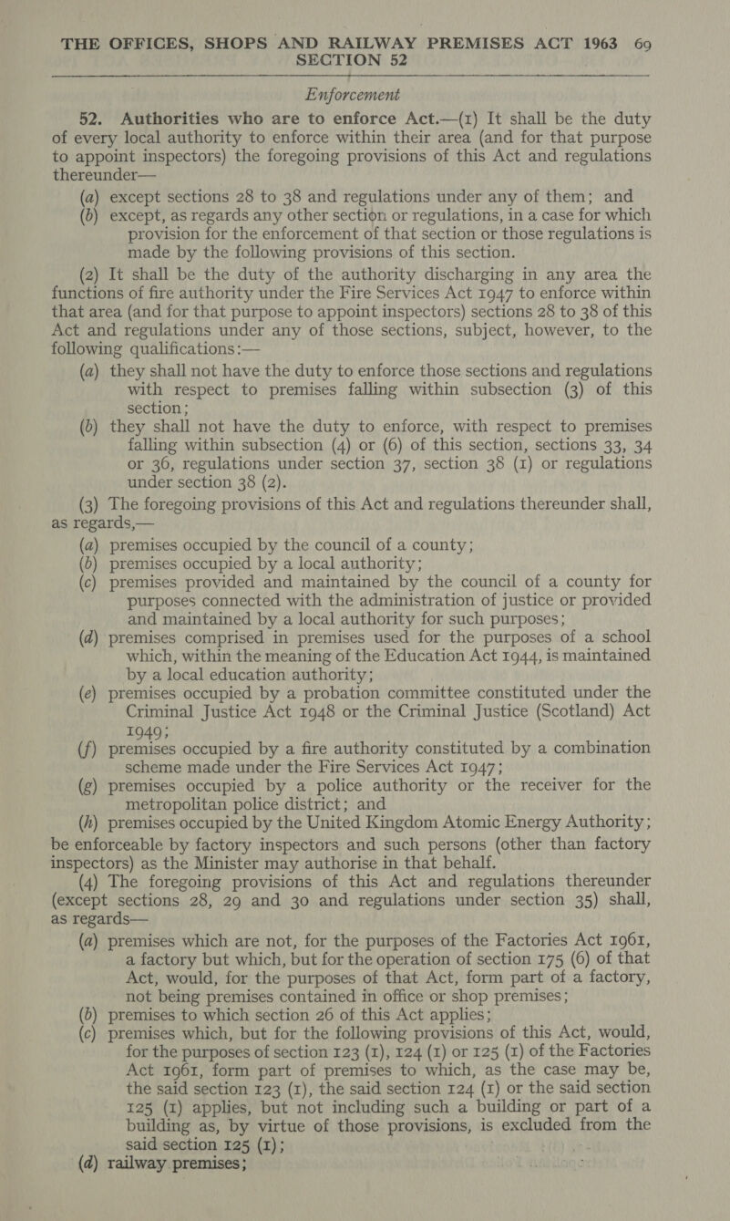 SECTION 52 Enforcement 52. Authorities who are to enforce Act.—(z) It shall be the duty of every local authority to enforce within their area (and for that purpose to appoint inspectors) the foregoing provisions of this Act and regulations thereunder— (a) except sections 28 to 38 and regulations under any of them; and (0) except, as regards any other section or regulations, in a case for which provision for the enforcement of that section or those regulations is made by the following provisions of this section. (2) It shall be the duty of the authority discharging in any area the functions of fire authority under the Fire Services Act 1947 to enforce within that area (and for that purpose to appoint inspectors) sections 28 to 38 of this Act and regulations under any of those sections, subject, however, to the following qualifications :— (a) they shall not have the duty to enforce those sections and regulations with respect to premises falling within subsection (3) of this section ; (0) they shall not have the duty to enforce, with respect to premises falling within subsection (4) or (6) of this section, sections 33, 34 or 36, regulations under section 37, section 38 (1) or regulations under section 38 (2). (3) The foregoing provisions of this Act and regulations thereunder shall, as regards,— (a) premises occupied by the council of a county; (b) premises occupied by a local authority; (c) premises provided and maintained by the council of a county for purposes connected with the administration of justice or provided and maintained by a local authority for such purposes; (d) premises comprised in premises used for the purposes of a school which, within the meaning of the Education Act 1944, is maintained by a local education authority; (e) premises occupied by a probation committee constituted under the Criminal Justice Act 1948 or the Criminal Justice (Scotland) Act 1949; (f) premises occupied by a fire authority constituted by a combination scheme made under the Fire Services Act 1947; (g) premises occupied by a police authority or the receiver for the metropolitan police district; and (h) premises occupied by the United Kingdom Atomic Energy Authority ; be enforceable by factory inspectors and such persons (other than factory inspectors) as the Minister may authorise in that behalf. (4) The foregoing provisions of this Act and regulations thereunder (except sections 28, 29 and 30 and regulations under section 35) shall, as regards— (a) premises which are not, for the purposes of the Factories Act 1961, a factory but which, but for the operation of section 175 (6) of that Act, would, for the purposes of that Act, form part of a factory, not being premises contained in office or shop premises ; (d) premises to which section 26 of this Act applies; (c) premises which, but for the following provisions of this Act, would, for the purposes of section 123 (I), 124 (I) or 125 (1) of the Factories Act 1961, form part of premises to which, as the case may be, the said section 123 (1), the said section 124 (1) or the said section 125 (1) applies, but not including such a building or part of a building as, by virtue of those provisions, is excluded from the said section 125 (I); (d) railway. premises;