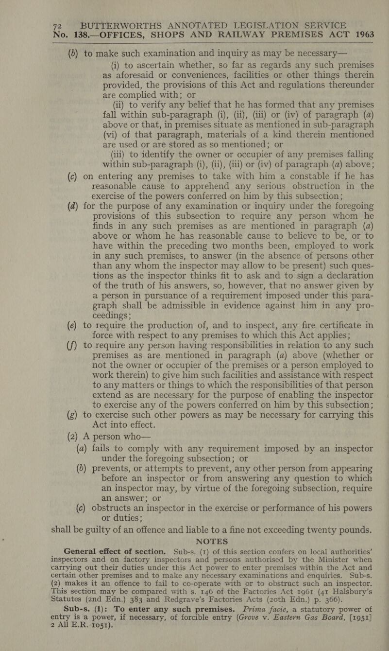 No. 138.—OFFICES, SHOPS AND RAILWAY PREMISES ACT 1963 (0) to make such examination and inquiry as may be necessary— (i) to ascertain whether, so far as regards any such premises as aforesaid or conveniences, facilities or other things therein provided, the provisions of this Act and regulations thereunder are complied with; or (ii) to verify any belief that he has formed that any premises fall within sub-paragraph (i), (ii), (ii) or (iv) of paragraph (@) above or that, in premises situate as mentioned in sub-paragraph (vi) of that paragraph, materials of a kind therein mentioned are used or are stored as so mentioned; or (iii) to identify the owner or occupier of any premises falling within sub-paragraph (i), (ii), (i) or (iv) of paragraph (a) above; (c) on entering any premises to take with him a constable if he has reasonable cause to apprehend any serious obstruction in the exercise of the powers conferred on him by this subsection; (2) for the purpose of any examination or inquiry under the foregoing provisions of this subsection to require any person whom he finds in any such premises as are mentioned in paragraph (a) above or whom he has reasonable cause to believe to be, or to have within the preceding two months been, employed to work in any such premises, to answer (in the absence of persons other than any whom the inspector may allow to be present) such ques- tions as the inspector thinks fit to ask and to sign a declaration of the truth of his answers, so, however, that no answer given by a person in pursuance of a requirement imposed under this para- graph shall be admissible in evidence against him in any pro- ceedings; (e) to require the production of, and to inspect, any fire certificate in force with respect to any premises to which this Act applies; (f) to require any person having responsibilities in relation to any such premises as are mentioned in paragraph (a) above (whether or not the owner or occupier of the premises or a person employed to work therein) to give him such facilities and assistance with respect to any matters or things to which the responsibilities of that person extend as are necessary for the purpose of enabling the inspector to exercise any of the powers conferred on him by this subsection; (g) to exercise such other powers as may be necessary for carrying this Act into effect. (2) A person who— (a) fails to comply with any requirement imposed by an inspector under the foregoing subsection; or (b) prevents, or attempts to prevent, any other person from appearing before an inspector or from answering any question to which an inspector may, by virtue of the foregoing subsection, require an answer; or (c) obstructs an inspector in the exercise or performance of his powers or duties; shall be guilty of an offence and liable to a fine not exceeding twenty pounds. NOTES General effect of section. Sub-s. (1) of this section confers on local authorities’ inspectors and on factory inspectors and persons authorised by the Minister when carrying out their duties under this Act power to enter premises within the Act and certain other premises and to make any necessary examinations and enquiries. Sub-s. (2) makes it an offence to fail to co-operate with or to obstruct such an inspector. This section may be compared with s. 146 of the Factories Act 1961 (41 Halsbury’s Statutes (2nd Edn.) 383 and Redgrave’s Factories Acts (zoth Edn.) p. 366). Sub-s. (1): To enter any such premises. Prima facie, a statutory power of entry is a power, if necessary, of forcible entry (Grove v. Eastern Gas Board, [1951]