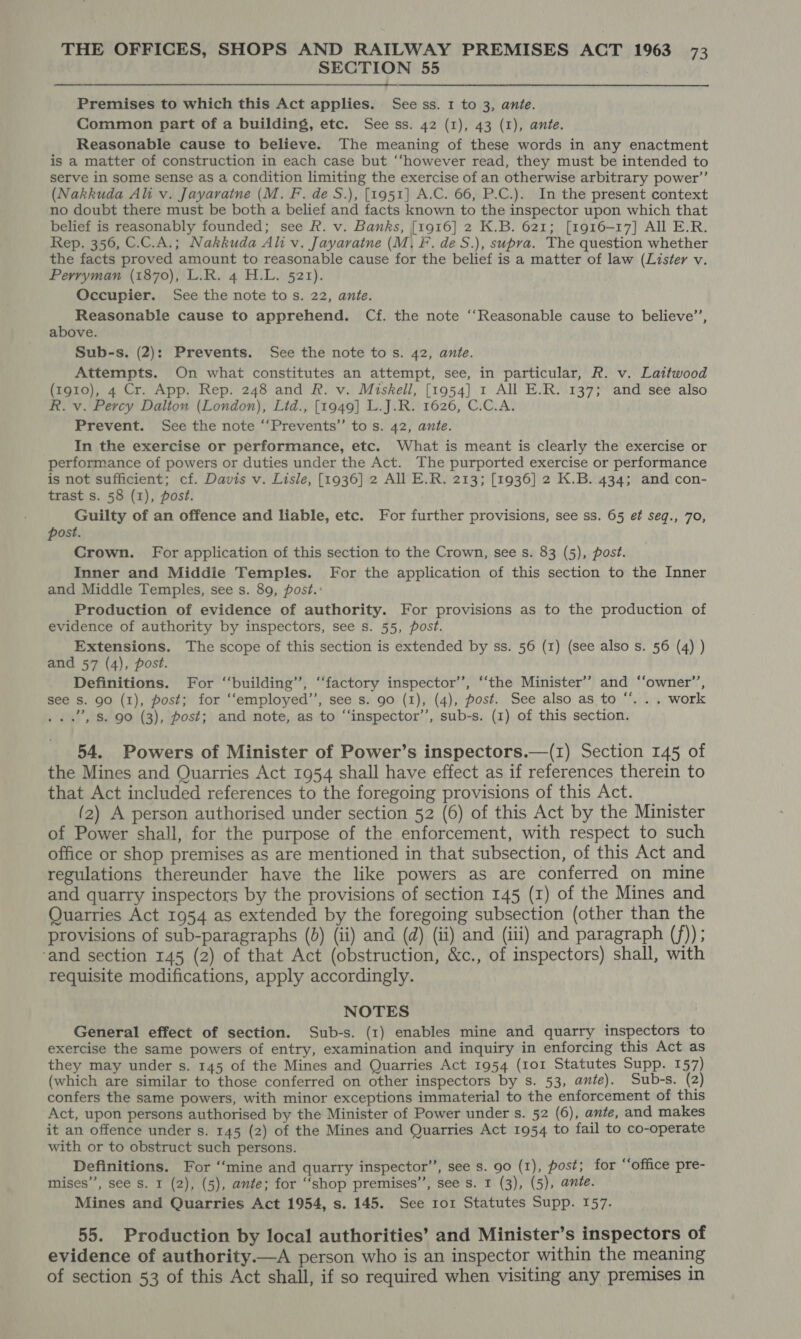 SECTION 55 Premises to which this Act applies. See ss. 1 to 3, ante. Common part of a building, etc. See ss. 42 (1), 43 (1), ante. Reasonable cause to believe. The meaning of these words in any enactment is a matter of construction in each case but “however read, they must be intended to serve in some sense as a condition limiting the exercise of an otherwise arbitrary power’’ (Nakkuda Ali v. Jayaratne (M. F. de S.), [1951] A.C. 66, P.C.). In the present context no doubt there must be both a belief and facts known to the inspector upon which that belief is reasonably founded; see R. v. Banks, [1916] 2 K.B. 621; [1916-17] All E.R. Rep. 356, C.C.A.; Nakkuda Ali v. Jayaratne (M, F. de S.), supra. The question whether the facts proved amount to reasonable cause for the belief is a matter of law (Lister v. Perryman (1870), L.R. 4 H.L. 521). Occupier. See the note tos. 22, ante. Reasonable cause to apprehend. Cf. the note ‘‘Reasonable cause to believe’’, above. Sub-s. (2): Prevents. See the note tos. 42, ante. Attempts. On what constitutes an attempt, see, in particular, R. v. Laitwood (1910), 4 Cr. App. Rep. 248 and R. v. Miskell, [1954] 1 All E.R. 137; and see also R. v. Percy Daliou (London), Lid., [1949] L.J.R. 1626, C.C.A. Prevent. See the note ‘‘Prevents”’ to s. 42, ante. In the exercise or performance, etc. What is meant is clearly the exercise or performance of powers or duties under the Act. The purported exercise or performance is not sufficient; cf. Davis v. Lisle, [1936] 2 All E.R. 213; [1936] 2 K.B. 434; and con- trast s. 58 (1), post. Guilty of an offence and liable, etc. For further provisions, see ss. 65 et seq., 70, post. Crown. For application of this section to the Crown, see s. 83 (5), post. Inner and Middie Temples. For the application of this section to the Inner and Middle Temples, see s. 89, post.: Production of evidence of authority. For provisions as to the production of evidence of authority by inspectors, see s. 55, post. Extensions. The scope of this section is extended by ss. 56 (1) (see also s. 56 (4) ) and 57 (4), post. Definitions. For ‘‘building’’, “factory inspector’’, ‘the Minister’? and ‘‘owner’’, see s. go (1), post; for ‘‘employed’’, see s. 90 (1), (4), post. See also as to “. . . work . .’, Ss. 90 (3), post; and note, as to ‘‘inspector’’, sub-s. (1) of this section. 54. Powers of Minister of Power’s inspectors.—(1) Section 145 of the Mines and Quarries Act 1954 shall have effect as if references therein to that Act included references to the foregoing provisions of this Act. (2) A person authorised under section 52 (6) of this Act by the Minister of Power shall, for the purpose of the enforcement, with respect to such office or shop premises as are mentioned in that subsection, of this Act and regulations thereunder have the like powers as are conferred on mine and quarry inspectors by the provisions of section 145 (I) of the Mines and Quarries Act 1954 as extended by the foregoing subsection (other than the provisions of sub-paragraphs (b) (ii) and (d) (ii) and (iii) and paragraph (f)) ; ‘and section 145 (2) of that Act (obstruction, &amp;c., of inspectors) shall, with requisite modifications, apply accordingly. NOTES General effect of section. Sub-s. (1) enables mine and quarry inspectors to exercise the same powers of entry, examination and inquiry in enforcing this Act as they may under s. 145 of the Mines and Quarries Act 1954 (101 Statutes Supp. 157) (which are similar to those conferred on other inspectors by s. 53, ante). Sub-s. (2) confers the same powers, with minor exceptions immaterial to the enforcement of this Act, upon persons authorised by the Minister of Power under s. 52 (6), ante, and makes it an offence under s. 145 (2) of the Mines and Quarries Act 1954 to fail to co-operate with or to obstruct such persons. Definitions. For ‘‘mine and quarry inspector”, see s. 90 (1), post; for ‘‘office pre- mises”, see s. 1 (2), (5), ante; for “‘shop premises’, see s. I (3), (5), ante. Mines and Quarries Act 1954, s. 145. See ror Statutes Supp. 157. 55. Production by local authorities’ and Minister’s inspectors of evidence of authority.—A person who is an inspector within the meaning of section 53 of this Act shall, if so required when visiting any premises in