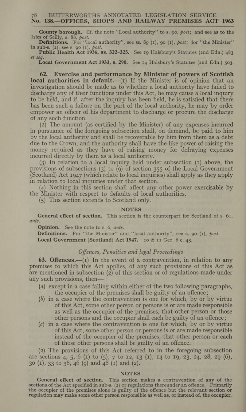 No. 138.—OFFICES, SHOPS AND RAILWAY PREMISES ACT 1963 County borough. Cf. the note “‘Local authority”’ to s. 90, post; and see as to the Isles of Scilly, s. 88, post. Definitions. For ‘‘local authority’, see ss. 89 (1), 90 (1), post; for ‘“‘the Minister’ in sub-s. (2), see s. go (1), post. Public Health Act 1936, ss. 322-325. See 19 Halsbury’s Statutes (2nd Edn.) 483 et seq. Local Government Act 1933, s. 290. See 14 Halsbury’s Statutes (2nd Edn.) 503. 62. Exercise and performance by Minister of powers of Scottish local authorities in default.—(z) If the Minister is of opinion that an investigation should be made as to whether a local authority have failed to discharge any of their functions under this Act, he may cause a local inquiry to be held, and if, after the inquiry has been held, he is satisfied that there has been such a failure on the part of the local authority, he may by order empower an officer of his department to discharge or procure the discharge of any such function. (2) The amount (as certified by the Minister) of any expenses incurred in pursuance of the foregoing subsection shall, on demand, be paid to him by the local authority and shall be recoverable by him from them as a debt due to the Crown, and the authority shall have the like power of raising the money required as they have of raising money for defraying expenses incurred directly by them as a local authority. (3) In relation to a local inquiry held under subsection (1) above, the provisions of subsections (3) to (9) of section 355 of the Local Government (Scotland) Act 1947 (which relate to local inquiries) shall apply as they apply in relation to local inquiries under that section. (4) Nothing in this section shall affect any other power exercisable by the Minister with respect to defaults of local authorities. (5) This section extends to Scotland only. NOTES General effect of section. This section is the counterpart for Scotland of s. 61, ante. Opinion. See the note tos. 6, ante. Definitions. For ‘‘the Minister’? and ‘“‘local authority’’, see s. 90 (1), post. Local Government (Scotland) Act 1947, 10 &amp; 11 Geo. 6c. 43. Offences, Penalties and legal Proceedings 63. Offences.—(1) In the event of a contravention, in relation to any premises to which this Act applies, of any such provisions of this Act as are mentioned in subsection (2) of this section or of regulations made under any such provisions, then— (a) except in a case falling within either of the two following paragraphs, the occupier of the premises shall be guilty of an offence; (&gt;) in a case where the contravention is one for which, by or by virtue of this Act, some other person or persons is or are made responsible as well as the occupier of the premises, that other person or those other persons and the occupier shall each be guilty of an offence; (c) in a case where the contravention is one for which, by or by virtue of this Act, some other person or persons is or are made responsible instead of the occupier of the premises, that other person or each of those other persons shall be guilty of an offence. (2) The provisions of this Act referred to in the foregoing subsection are sections 4, 5, 6 (1) to (5), 7 to 12, 13 (I), 14 to 19, 23, 24, 28, 29 (6), 30 (I), 33 to 38, 46 (9) and 48 (1) and (2). NOTES General effect of section. This section makes a contravention of any of the sections of the Act specified in sub-s. (2) or regulations thereunder an offence. Primarily the occupier of the premises alone is guilty of the offence but the relevant section or regulation may make some other person responsible as well as, or instead of, the occupier.