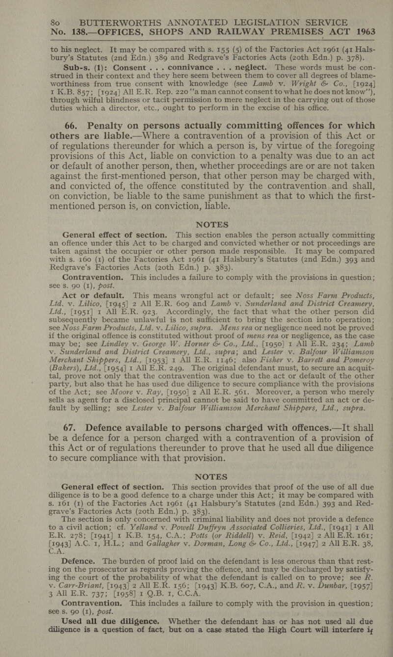 No. 138.—OFFICES, SHOPS AND RAILWAY PREMISES ACT 1963 to his neglect. It may be compared with s. 155 (5) of the Factories Act 1961 (41 Hals- bury’s Statutes (2nd Edn.) 389 and Redgrave’s Factories Acts (zoth Edn.) p. 378). Sub-s. (1): Consent... connivance ... neglect. These words must be con- strued in their context and they here seem between them to cover all degrees of blame- worthiness from true consent with knowledge (see Lamb v. Wright &amp; Co., [1924] 1 K.B. 857; [1924] All E.R. Rep. 220 “‘a man cannot consent to what he does not know’’), through wilful blindness or tacit permission to mere neglect in the carrying out of those duties which a director, etc., ought to perform in the excise of his office. 66. Penalty on persons actually committing offences for which others are liable.—Where a contravention of a provision of this Act or of regulations thereunder for which a person is, by virtue of the foregoing provisions of this Act, liable on conviction to a penalty was due to an act or default of another person, then, whether proceedings are or are not taken against the first-mentioned person, that other person may be charged with, and convicted of, the offence constituted by the contravention and shall, on conviction, be liable to the same punishment as that to which the first- mentioned person is, on conviction, liable. NOTES General effect of section. This section enables the person actually committing an offence under this Act to be charged and convicted whether or not proceedings are taken against the occupier or other person made responsible. It may be compared with s. 160 (1) of the Factories Act 1961 (41 Halsbury’s Statutes (2nd Edn.) 393 and Redgrave’s Factories Acts (zoth Edn.) p. 383). Contravention. This includes a failure to comply with the provisions in question; see Ss. 90 (I), post. Act or default. This means wrongful act or default; see Noss Farm Products, Lid. v. Lilico, [1945] 2 All E.R. 609 and Lamb v. Sunderland and District Creamery, Lid., [1951] 1 All E.R. 923. Accordingly, the fact that what the other person did subsequently became unlawful is not sufficient to bring the section into operation; see Noss Farm Products, Lid. v. Lilico, supra. Mens rea or negligence need not be proved if the original offence is constituted without proof of mens rea or negligence, as the case may be; see Lindley v. George W. Horner &amp; Co., Lid., [1950] 1 All E.R. 234; Lamb v. Sunderland and District Creamery, Lid., supra; and Lester v. Balfour Williamson Merchant Shippers, Lid., [1953] 1 All E.R. 1146; also Fisher v. Barrett and Pomeroy (Bakers), Lid., [1954] 1 All E.R. 249. The original defendant must, to secure an acquit- tal, prove not only that the contravention was due to the act or default of the other party, but also that he has used due diligence to secure compliance with the provisions of the Act; see Moore v. Ray, [1950] 2 All E.R. 561. Moreover, a person who merely sells as agent for a disclosed principal cannot be said to have committed an act or de- fault by selling; see Lester v. Balfour Williamson Merchant Shippers, Lid., supra. 67. Defence available to persons charged with offences.—It shall be a defence for a person charged with a contravention of a provision of this Act or of regulations thereunder to prove that he used all due diligence to secure compliance with that provision. NOTES General effect of section. This section provides that proof of the use of all due diligence is to be a good defence to a charge under this Act; it may be compared with s. 161 (1) of the Factories Act 1961 (41 Halsbury’s Statutes (2nd Edn.) 393 and Red- grave’s Factories Acts (zoth Edn.) p. 383). The section is only concerned with criminal liability and does not provide a defence to a civil action; cf. Yelland v. Powell Duffryn Associated Collieries, Lid., [1941] 1 All E.R. 278; [1941] 1 K.B. 154, C.A.; Potts (or Riddell) v. Reid, [1942] 2 AILE.R. 161; [1943] A.C. 1, H.L.; and Gallagher v. Dorman, Long &amp; Co., Lid., [1947] 2 All E.R. 38, C.A. Defence. The burden of proof laid on the defendant is less onerous than that rest- ing on the prosecutor as regards proving the offence, and may be discharged by satisfy- ing the court of the probability of what the defendant is called on to prove; see &amp;. v. Carr-Briant, [1943] 2 All E.R. 156; [1943] K.B. 607, C.A., and R. v. Dunbar, [1957] 3 AL E.R. 937; (195812 10.321, C.CAl Contravention, This includes a failure to comply with the provision in question; see S. 90 (I), post. Used all due diligence. Whether the defendant has or has not used all due diligence is a question of fact, but on a case stated the High Court will interfere i,