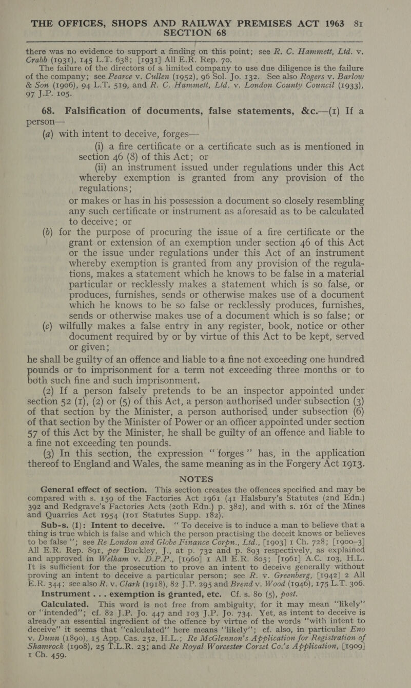 SECTION 68 there was no evidence to support a finding on this point; see R. C. Hammett, Lid. v. Crabb (1931), 145 L.T. 638; [1931] All E.R. Rep. 70. The failure of the directors of a limited company to use due diligence is the failure of the company; see Pearce v. Cullen (1952), 96 Sol. Jo. 132. See also Rogers v. Barlow &amp; Son (1906), 94 L.T. 519, and R. C. Hammett, Lid. v. London County Council (1933), 97 J.P. 105. 68. Falsification of documents, false statements, &amp;c.—(1) If a person— (a) with intent to deceive, forges— (i) a fire certificate or a certificate such as is mentioned in section 46 (8) of this Act; or (ii) an instrument issued under regulations under this Act whereby exemption is granted from any provision of the regulations ; or makes or has in his possession a document so closely resembling any such certificate or instrument as aforesaid as to be calculated to deceive; or (6) for the purpose of procuring the issue of a fire certificate or the grant or extension of an exemption under section 46 of this Act or the issue under regulations under this Act of an instrument whereby exemption is granted from any provision of the regula- tions, makes a statement which he knows to be false in a material particular or recklessly makes a statement which is so false, or produces, furnishes, sends or otherwise makes use of a document which he knows to be so false or recklessly produces, furnishes, sends or otherwise makes use of a document which is so false; or (c) wilfully makes a false entry in any register, book, notice or other document required by or by virtue of this Act to be kept, served or given; he shall be guilty of an offence and liable to a fine not exceeding one hundred pounds or to imprisonment for a term not exceeding three months or to both such fine and such imprisonment. (2) If a person falsely pretends to be an inspector appointed under section 52 (I), (2) or (5) of this Act, a person authorised under subsection (3) of that section by the Minister, a person authorised under subsection (6) of that section by the Minister of Power or an officer appointed under section 57 of this Act by the Minister, he shall be guilty of an offence and liable to a fine not exceeding ten pounds. (3) In this section, the expression “forges’”’ has, in the application thereof to England and Wales, the same meaning as in the Forgery Act 1913. NOTES General effect of section. This section creates the offences specified and may be compared with s. 159 of the Factories Act 1961 (41 Halsbury’s Statutes (2nd Edn.) 392 and Redgrave’s Factories Acts (20th Edn.) p. 382), and with s. 161 of the Mines and Quarries Act 1954 (101 Statutes Supp. 182). Sub-s. (1): Intent to deceive. ‘‘ To deceive is to induce a man to believe that a thing is true which is false and which the person practising the deceit knows or believes to be false’; see Re London and Globe Finance Corpn., Lid., [1903] 1 Ch. 728; [1900-3] All E.R. Rep. 891, per Buckley, J., at p. 732 and p. 893 respectively, as explained and approved in Welham v. D.P.P., [1960] 1 All E.R. 805; [1961] A.C. 103, H.L. It is sufficient for the prosecution to prove an intent to deceive generally without proving an intent to deceive a particular person; see R. v. Greenberg, [1942] 2 All E.R. 344; see also R. v. Clark (1918), 82 J.P. 295 and Brend v. Wood (1946), 175 L.T. 306. Instrument... exemption is granted, etc. Cf. s. 80 (5), post. Calculated. This word is not free from ambiguity, for it may mean “‘likely”’ or “intended”; cf. 82 J.P. Jo. 447 and 103 J.P. Jo. 734. Yet, as intent to deceive is already an essential ingredient of the offence by virtue of the words ‘‘with intent to deceive” it seems that ‘‘calculated’’ here means “‘likely’’; cf. also, in particular Eno v. Dunn (1890), 15 App. Cas. 252, H.L.; Re McGlennon’s Application for Registration of Shamrock (1908), 25 T.L.R. 23; and Re Royal Worcester Corset Co.’s Application, [1909] t Ch. 459.