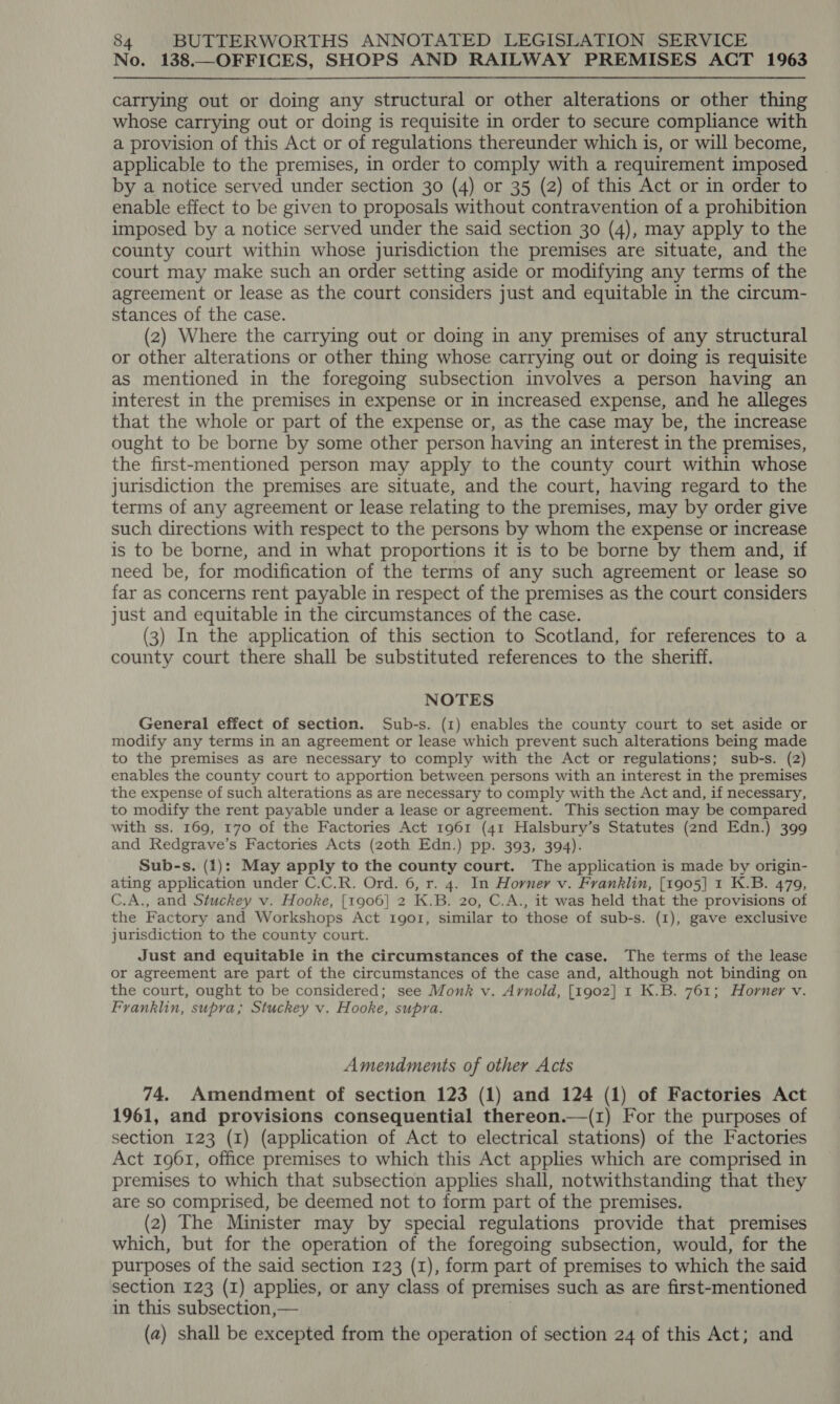 No. 138.—OFFICES, SHOPS AND RAILWAY PREMISES ACT 1963  carrying out or doing any structural or other alterations or other thing whose carrying out or doing is requisite in order to secure compliance with a provision of this Act or of regulations thereunder which is, or will become, applicable to the premises, in order to comply with a requirement imposed by a notice served under section 30 (4) or 35 (2) of this Act or in order to enable effect to be given to proposals without contravention of a prohibition imposed by a notice served under the said section 30 (4), may apply to the county court within whose jurisdiction the premises are situate, and the court may make such an order setting aside or modifying any terms of the agreement or lease as the court considers just and equitable in the circum- stances of the case. (2) Where the carrying out or doing in any premises of any structural or other alterations or other thing whose carrying out or doing is requisite as mentioned in the foregoing subsection involves a person having an interest in the premises in expense or in increased expense, and he alleges that the whole or part of the expense or, as the case may be, the increase ought to be borne by some other person having an interest in the premises, the first-mentioned person may apply to the county court within whose jurisdiction the premises are situate, and the court, having regard to the terms of any agreement or lease relating to the premises, may by order give such directions with respect to the persons by whom the expense or increase is to be borne, and in what proportions it is to be borne by them and, if need be, for modification of the terms of any such agreement or lease so far as concerns rent payable in respect of the premises as the court considers just and equitable in the circumstances of the case. (3) In the application of this section to Scotland, for references to a county court there shall be substituted references to the sheriff. NOTES General effect of section. Sub-s. (1) enables the county court to set aside or modify any terms in an agreement or lease which prevent such alterations being made to the premises as are necessary to comply with the Act or regulations; sub-s. (2) enables the county court to apportion between persons with an interest in the premises the expense of such alterations as are necessary to comply with the Act and, if necessary, to modify the rent payable under a lease or agreement. This section may be compared with ss. 169, 170 of the Factories Act 1961 (41 Halsbury’s Statutes (2nd Edn.) 399 and Redgrave’s Factories Acts (zoth Edn.) pp. 393, 394). Sub-s. (1): May apply to the county court. The application is made by origin- ating application under C.C.R. Ord. 6, r. 4. In Horner v. Franklin, [1905] 1 K.B. 479, C.A., and Stuckey v. Hooke, [1906] 2 K.B. 20, C.A., it was held that the provisions of the Factory and Workshops Act tIgo1r, similar to those of sub-s. (1), gave exclusive jurisdiction to the county court. Just and equitable in the circumstances of the case. The terms of the lease or agreement are part of the circumstances of the case and, although not binding on the court, ought to be considered; see Monk v. Arnold, [1902] 1 K.B. 761; Horner v. Franklin, supra; Stuckey v. Hooke, supra. Amendments of other Acts 74. Amendment of section 123 (1) and 124 (1) of Factories Act 1961, and provisions consequential thereon.—(1) For the purposes of section 123 (1) (application of Act to electrical stations) of the Factories Act 1961, office premises to which this Act applies which are comprised in premises to which that subsection applies shall, notwithstanding that they are so comprised, be deemed not to form part of the premises. (2) The Minister may by special regulations provide that premises which, but for the operation of the foregoing subsection, would, for the purposes of the said section 123 (1), form part of premises to which the said section 123 (I) applies, or any class of premises such as are first-mentioned in this subsection,— (a) shall be excepted from the operation of section 24 of this Act; and