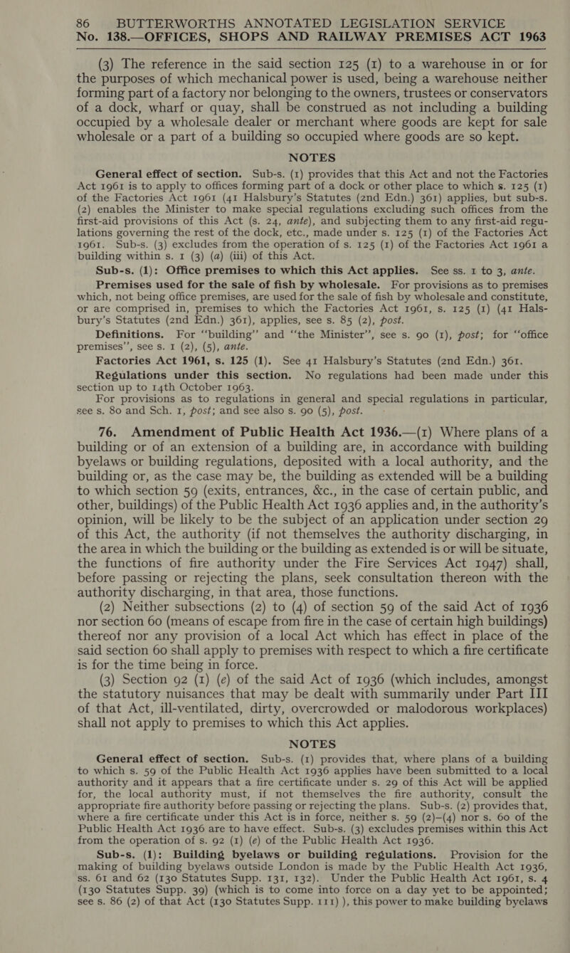 No. 138.—OFFICES, SHOPS AND RAILWAY PREMISES ACT 1963 (3) The reference in the said section 125 (I) to a warehouse in or for the purposes of which mechanical power is used, being a warehouse neither forming part of a factory nor belonging to the owners, trustees or conservators of a dock, wharf or quay, shall be construed as not including a building occupied by a wholesale dealer or merchant where goods are kept for sale wholesale or a part of a building so occupied where goods are so kept. NOTES General effect of section. Sub-s. (1) provides that this Act and not the Factories Act 1961 is to apply to offices forming part of a dock or other place to which s. 125 (1) of the Factories Act 1961 (41 Halsbury’s Statutes (2nd Edn.) 361) applies, but sub-s. (2) enables the Minister to make special regulations excluding such offices from the first-aid provisions of this Act (s. 24, ante), and subjecting them to any first-aid regu- lations governing the rest of the dock, etc., made under s. 125 (1) of the Factories Act 1961. Sub-s. (3) excludes from the operation of s. 125 (1) of the Factories Act 1961 a building within s. 1 (3) (qa) (iii) of this Act. Sub-s. (1): Office premises to which this Act applies. See ss. 1 to 3, ante. Premises used for the sale of fish by wholesale. For provisions as to premises which, not being office premises, are used for the sale of fish by wholesale and constitute, or are comprised in, premises to which the Factories Act 1961, s. 125 (1) (41 Hals- bury’s Statutes (2nd Edn.) 361), applies, see s. 85 (2), post. Definitions. For ‘“‘building’’ and ‘“‘the Minister’, see s. 90 (1), post; for “‘office premises’’, see s. I (2), (5), ante. Factories Act 1961, s. 125 (1). See 41 Halsbury’s Statutes (2nd Edn.) 36r. Regulations under this section. No regulations had been made under this section up to 14th October 1963. For provisions as to regulations in general and special regulations in particular, see s. 80 and Sch. 1, post; and see also s. 90 (5), post. 76. Amendment of Public Health Act 1936.—(1z) Where plans of a building or of an extension of a building are, in accordance with building byelaws or building regulations, deposited with a local authority, and the building or, as the case may be, the building as extended will be a building to which section 59 (exits, entrances, &amp;c., in the case of certain public, and other, buildings) of the Public Health Act 1936 applies and, in the authority’s opinion, will be likely to be the subject of an application under section 29 of this Act, the authority (if not themselves the authority discharging, in the area in which the building or the building as extended is or will be situate, the functions of fire authority under the Fire Services Act 1947) shall, before passing or rejecting the plans, seek consultation thereon with the authority discharging, in that area, those functions. (2) Neither subsections (2) to (4) of section 59 of the said Act of 1936 nor section 60 (means of escape from fire in the case of certain high buildings) thereof nor any provision of a local Act which has effect in place of the said section 60 shall apply to premises with respect to which a fire certificate is for the time being in force. (3) Section 92 (I) (e) of the said Act of 1936 (which includes, amongst the statutory nuisances that may be dealt with summarily under Part III of that Act, ill-ventilated, dirty, overcrowded or malodorous workplaces) shall not apply to premises to which this Act applies. NOTES General effect of section. Sub-s. (1) provides that, where plans of a building to which s. 59 of the Public Health Act 1936 applies have been submitted to a local authority and it appears that a fire certificate under s. 29 of this Act will be applied for, the local authority must, if not themselves the fire authority, consult the appropriate fire authority before passing or rejecting the plans. Sub-s. (2) provides that, where a fire certificate under this Act is in force, neither s. 59 (2)-(4) nor s. 60 of the Public Health Act 1936 are to have effect. Sub-s. (3) excludes premises within this Act from the operation of s. 92 (1) (e) of the Public Health Act 1936. Sub-s. (1): Building byelaws or building regulations. Provision for the making of building byelaws outside London is made by the Public Health Act 1936, ss. 61 and 62 (130 Statutes Supp. 131, 132). Under the Public Health Act 1961, s. 4 (130 Statutes Supp. 39) (which is to come into force on a day yet to be appointed; see s. 86 (2) of that Act (130 Statutes Supp. 111) ), this power to make building byelaws