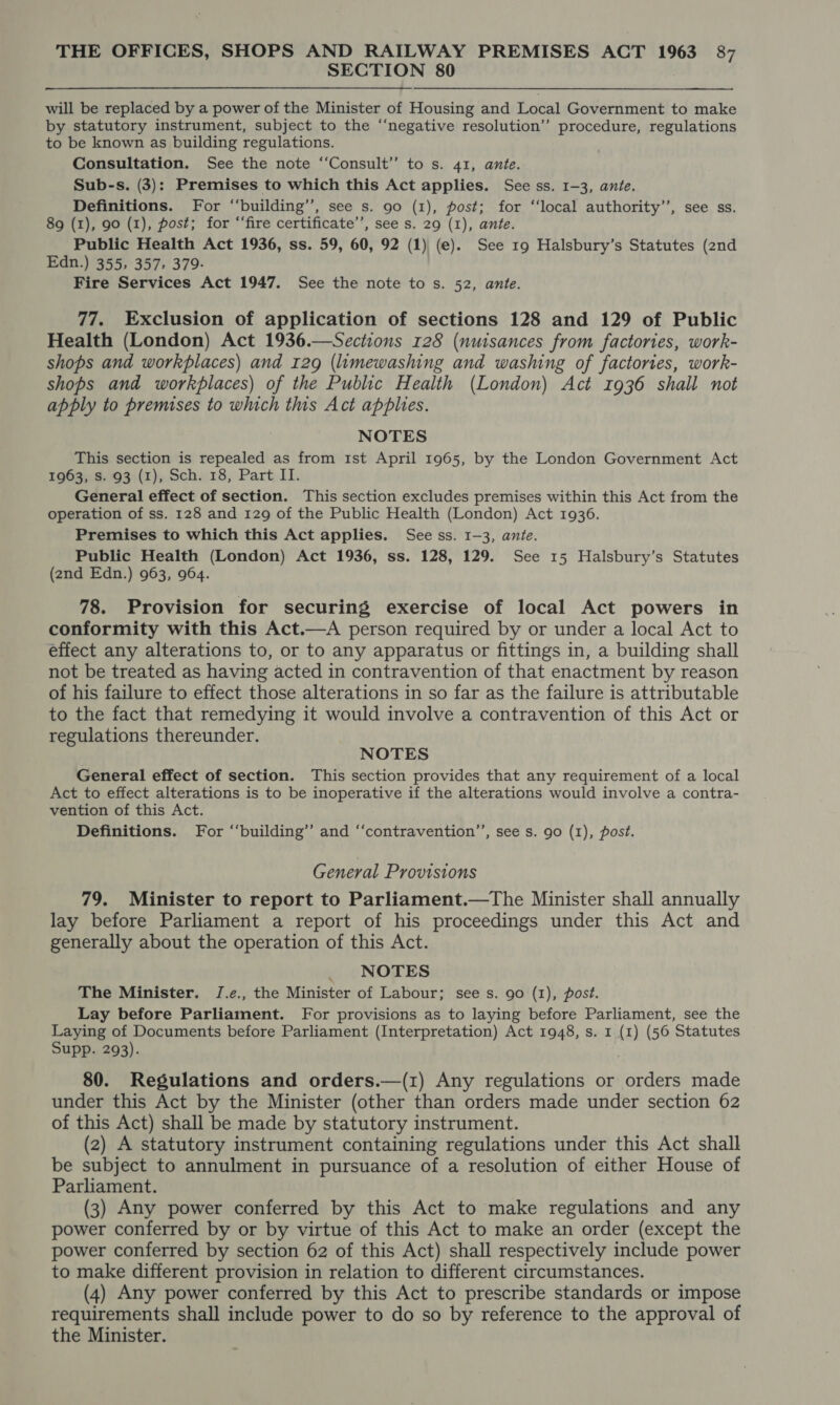 SECTION 80 will be replaced by a power of the Minister of Housing and Local Government to make by statutory instrument, subject to the “‘negative resolution” procedure, regulations to be known as building regulations. Consultation. See the note “‘Consult” to s. 41, ante. Sub-s. (3): Premises to which this Act applies. See ss. 1-3, ante. Definitions. For ‘‘building’’, see s. 90 (1), post; for “‘local authority’’, see ss. 89 (1), 90 (1), post; for “‘fire certificate’, see s. 29 (I), ante. Public Health Act 1936, ss. 59, 60, 92 (1) (e). See 19 Halsbury’s Statutes (znd Edn.) 355, 357, 379- Fire Services Act 1947. See the note to s. 52, ante. 77. Exclusion of application of sections 128 and 129 of Public Health (London) Act 1936.—Sections 128 (nuisances from factories, work- shops and workplaces) and 129 (limewashing and washing of factories, work- shops and workplaces) of the Public Health (London) Act 1936 shall not apply to premises to which this Act applies. NOTES This section is repealed as from 1st April 1965, by the London Government Act 1963; 3. 93 (1), Sch. 18, Part II. General effect of section. This section excludes premises within this Act from the operation of ss. 128 and 129 of the Public Health (London) Act 1936. Premises to which this Act applies. See ss. 1-3, ante. Public Health (London) Act 1936, ss. 128, 129. See 15 Halsbury’s Statutes (2nd Edn.) 963, 964. 78. Provision for securing exercise of local Act powers in conformity with this Act.—A person required by or under a local Act to effect any alterations to, or to any apparatus or fittings in, a building shall not be treated as having acted in contravention of that enactment by reason of his failure to effect those alterations in so far as the failure is attributable to the fact that remedying it would involve a contravention of this Act or regulations thereunder. NOTES General effect of section. This section provides that any requirement of a local Act to effect alterations is to be inoperative if the alterations would involve a contra- vention of this Act. Definitions. For “‘building’’ and ‘‘contravention’’, see s. go (1), post. General Provisions 79. Minister to report to Parliament.—The Minister shall annually lay before Parliament a report of his proceedings under this Act and generally about the operation of this Act. _ NOTES The Minister. J.e., the Minister of Labour; see s. go (1), post. Lay before Parliament. For provisions as to laying before Parliament, see the Laying of Documents before Parliament (Interpretation) Act 1948, s. 1 (1) (56 Statutes Supp. 293). 80. Regulations and orders.—(1) Any regulations or orders made under this Act by the Minister (other than orders made under section 62 of this Act) shall be made by statutory instrument. (z) A statutory instrument containing regulations under this Act shall be subject to annulment in pursuance of a resolution of either House of Parliament. (3) Any power conferred by this Act to make regulations and any power conferred by or by virtue of this Act to make an order (except the power conferred by section 62 of this Act) shall respectively include power to make different provision in relation to different circumstances. (4) Any power conferred by this Act to prescribe standards or impose requirements shall include power to do so by reference to the approval of the Minister.