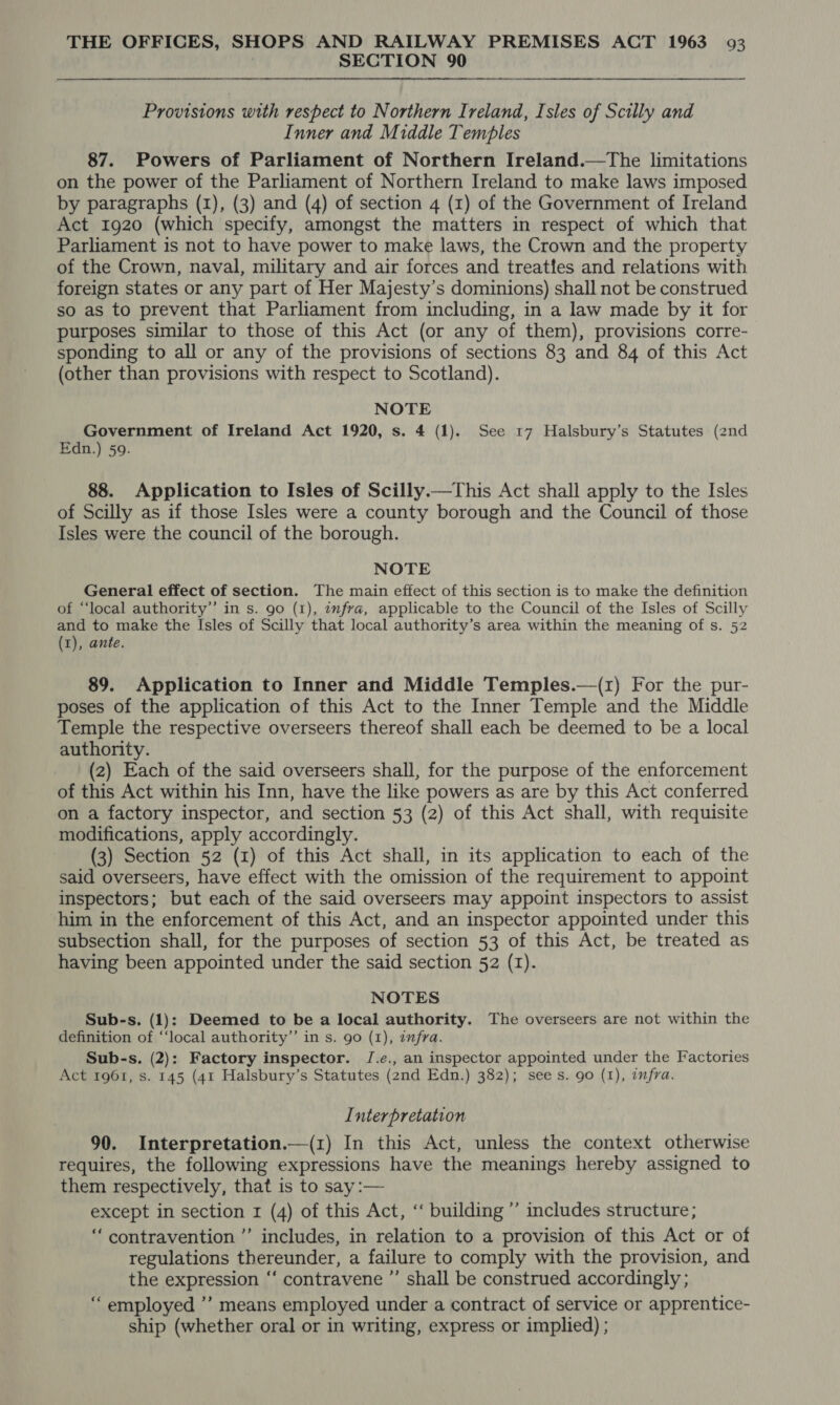 SECTION 90 Provisions with respect to Northern Ireland, Isles of Scilly and Inner and Middle Temples 87. Powers of Parliament of Northern Ireland.—tThe limitations on the power of the Parliament of Northern Ireland to make laws imposed by paragraphs (1), (3) and (4) of section 4 (1) of the Government of Ireland Act 1920 (which specify, amongst the matters in respect of which that Parliament is not to have power to make laws, the Crown and the property of the Crown, naval, military and air forces and treattes and relations with foreign states or any part of Her Majesty’s dominions) shall not be construed so as to prevent that Parliament from including, in a law made by it for purposes similar to those of this Act (or any of them), provisions corre- sponding to all or any of the provisions of sections 83 and 84 of this Act (other than provisions with respect to Scotland). NOTE Government of Ireland Act 1920, s. 4 (1). See 17 Halsbury’s Statutes (2nd Edn.) 59. 88. Application to Isles of Scilly.—This Act shall apply to the Isles of Scilly as if those Isles were a county borough and the Council of those Isles were the council of the borough. NOTE General effect of section. The main effect of this section is to make the definition of “‘local authority’’ in s. 90 (1), infra, applicable to the Council of the Isles of Scilly and to make the Isles of Scilly that local authority’s area within the meaning of s. 52 (1), ante. 89. Application to Inner and Middle Temples.—(r) For the pur- poses of the application of this Act to the Inner Temple and the Middle Temple the respective overseers thereof shall each be deemed to be a local authority. (2) Each of the said overseers shall, for the purpose of the enforcement of this Act within his Inn, have the like powers as are by this Act conferred on a factory inspector, and section 53 (2) of this Act shall, with requisite modifications, apply accordingly. (3) Section 52 (1) of this Act shall, in its application to each of the said overseers, have effect with the omission of the requirement to appoint inspectors; but each of the said overseers may appoint inspectors to assist him in the enforcement of this Act, and an inspector appointed under this subsection shall, for the purposes of section 53 of this Act, be treated as having been appointed under the said section 52 (I). NOTES Sub-s. (1): Deemed to be a local authority. The overseers are not within the definition of ‘“‘local authority” in s. go (1), infra. Sub-s. (2): Factory inspector. J.e., an inspector appointed under the Factories Act 1961, s. 145 (41 Halsbury’s Statutes (2nd Edn.) 382); sees. 90 (1), infra. Interpretation 90. Interpretation.—(1) In this Act, unless the context otherwise requires, the following expressions have the meanings hereby assigned to them respectively, that is to say :— except in section r (4) of this Act, ‘‘ building ’’ includes structure; “contravention ’’ includes, in relation to a provision of this Act or of regulations thereunder, a failure to comply with the provision, and the expression ‘‘ contravene ”’ shall be construed accordingly ; “employed ’’ means employed under a contract of service or apprentice- ship (whether oral or in writing, express or implied) ;